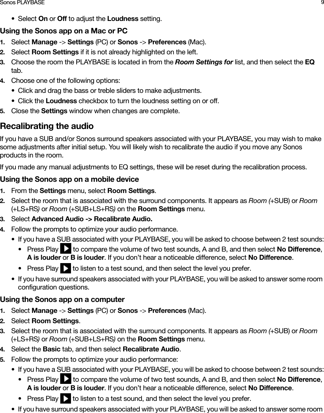 Sonos PLAYBASE 9• Select On or Off to adjust the Loudness setting. Using the Sonos app on a Mac or PC1. Select Manage -&gt; Settings (PC) or Sonos -&gt; Preferences (Mac).2. Select Room Settings if it is not already highlighted on the left.3. Choose the room the PLAYBASE is located in from the Room Settings for list, and then select the EQ tab.4. Choose one of the following options:• Click and drag the bass or treble sliders to make adjustments. • Click the Loudness checkbox to turn the loudness setting on or off. 5. Close the Settings window when changes are complete.Recalibrating the audioIf you have a SUB and/or Sonos surround speakers associated with your PLAYBASE, you may wish to make some adjustments after initial setup. You will likely wish to recalibrate the audio if you move any Sonos products in the room.If you made any manual adjustments to EQ settings, these will be reset during the recalibration process.Using the Sonos app on a mobile device1. From the Settings menu, select Room Settings.2. Select the room that is associated with the surround components. It appears as Room (+SUB) or Room (+LS+RS) or Room (+SUB+LS+RS) on the Room Settings menu. 3. Select Advanced Audio -&gt; Recalibrate Audio.4. Follow the prompts to optimize your audio performance.• If you have a SUB associated with your PLAYBASE, you will be asked to choose between 2 test sounds:• Press Play   to compare the volume of two test sounds, A and B, and then select No Difference, A is louder or B is louder. If you don’t hear a noticeable difference, select No Difference.• Press Play   to listen to a test sound, and then select the level you prefer. • If you have surround speakers associated with your PLAYBASE, you will be asked to answer some room configuration questions.Using the Sonos app on a computer1. Select Manage -&gt; Settings (PC) or Sonos -&gt; Preferences (Mac).2. Select Room Settings.3. Select the room that is associated with the surround components. It appears as Room (+SUB) or Room (+LS+RS) or Room (+SUB+LS+RS) on the Room Settings menu.4. Select the Basic tab, and then select Recalibrate Audio.5. Follow the prompts to optimize your audio performance:• If you have a SUB associated with your PLAYBASE, you will be asked to choose between 2 test sounds:• Press Play   to compare the volume of two test sounds, A and B, and then select No Difference, A is louder or B is louder. If you don’t hear a noticeable difference, select No Difference.• Press Play   to listen to a test sound, and then select the level you prefer.• If you have surround speakers associated with your PLAYBASE, you will be asked to answer some room 