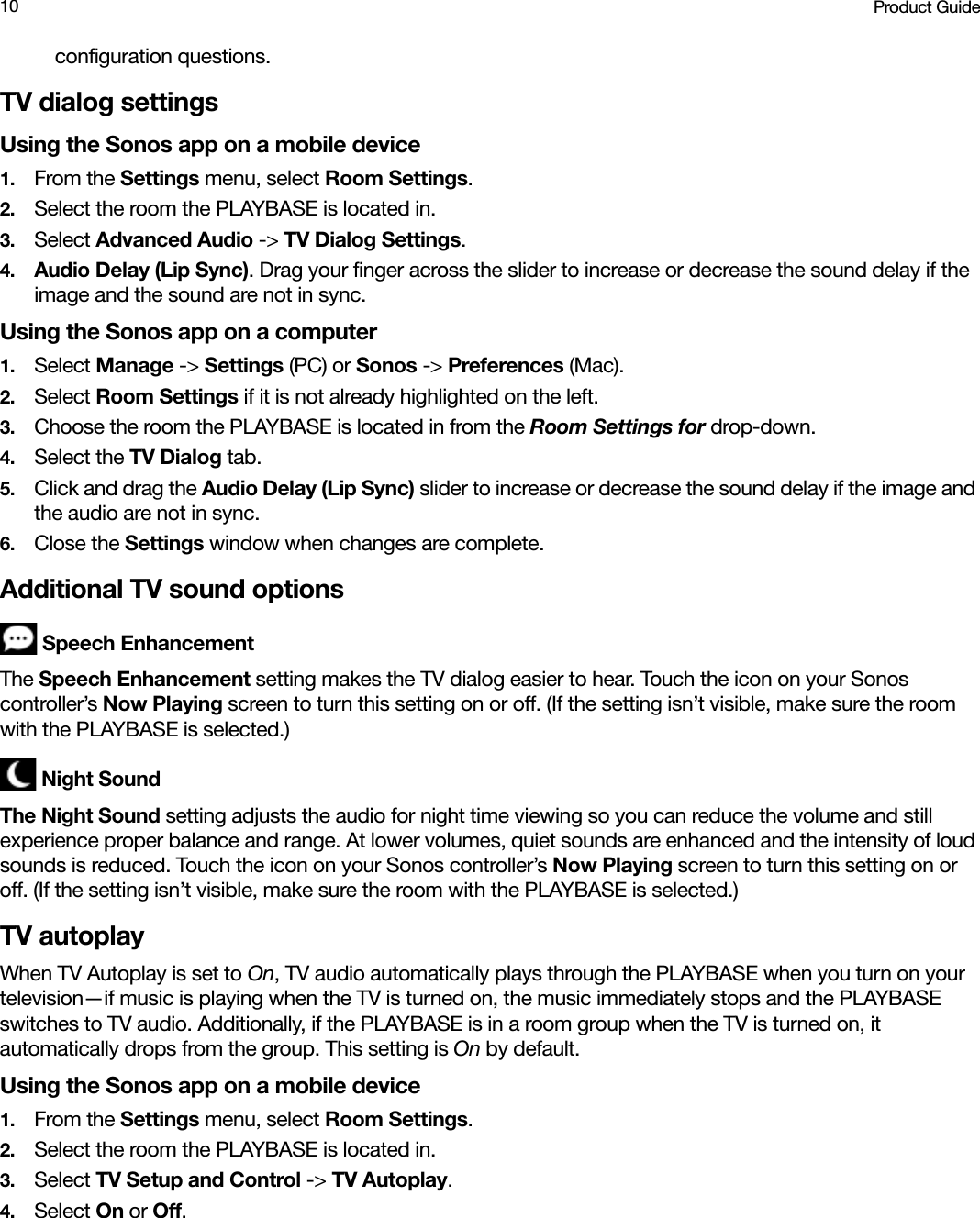 Product Guide10configuration questions.TV dialog settingsUsing the Sonos app on a mobile device1. From the Settings menu, select Room Settings.2. Select the room the PLAYBASE is located in. 3. Select Advanced Audio -&gt; TV Dialog Settings.4. Audio Delay (Lip Sync). Drag your finger across the slider to increase or decrease the sound delay if the image and the sound are not in sync.Using the Sonos app on a computer1. Select Manage -&gt; Settings (PC) or Sonos -&gt; Preferences (Mac).2. Select Room Settings if it is not already highlighted on the left.3. Choose the room the PLAYBASE is located in from the Room Settings for drop-down.4. Select the TV Dialog tab.5. Click and drag the Audio Delay (Lip Sync) slider to increase or decrease the sound delay if the image and the audio are not in sync.6. Close the Settings window when changes are complete.Additional TV sound options Speech Enhancement The Speech Enhancement setting makes the TV dialog easier to hear. Touch the icon on your Sonos controller’s Now Playing screen to turn this setting on or off. (If the setting isn’t visible, make sure the room with the PLAYBASE is selected.) Night Sound The Night Sound setting adjusts the audio for night time viewing so you can reduce the volume and still experience proper balance and range. At lower volumes, quiet sounds are enhanced and the intensity of loud sounds is reduced. Touch the icon on your Sonos controller’s Now Playing screen to turn this setting on or off. (If the setting isn’t visible, make sure the room with the PLAYBASE is selected.)TV autoplayWhen TV Autoplay is set to On, TV audio automatically plays through the PLAYBASE when you turn on your television—if music is playing when the TV is turned on, the music immediately stops and the PLAYBASE switches to TV audio. Additionally, if the PLAYBASE is in a room group when the TV is turned on, it automatically drops from the group. This setting is On by default.Using the Sonos app on a mobile device1. From the Settings menu, select Room Settings.2. Select the room the PLAYBASE is located in. 3. Select TV Setup and Control -&gt; TV Autoplay.4. Select On or Off.