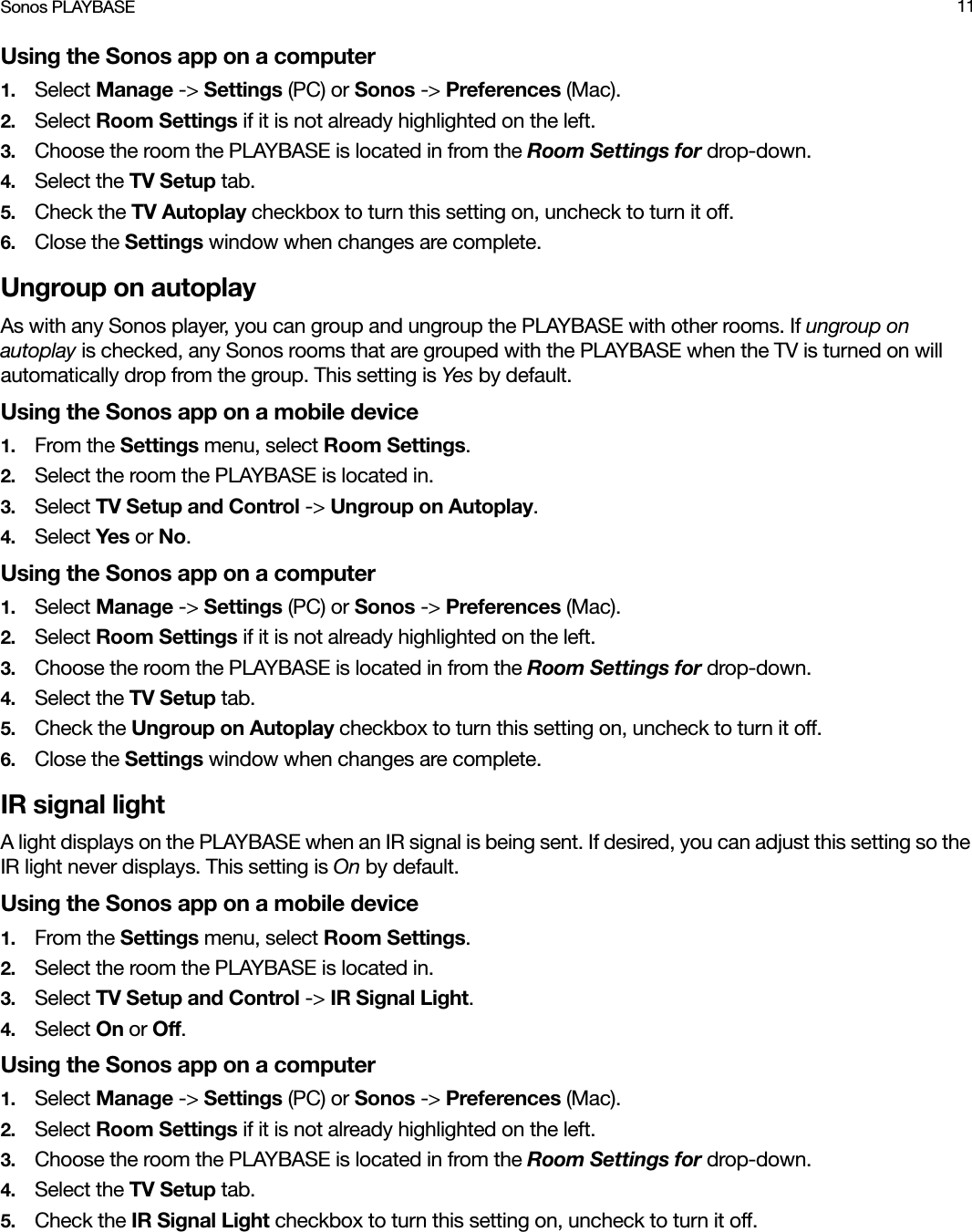 Sonos PLAYBASE 11Using the Sonos app on a computer1. Select Manage -&gt; Settings (PC) or Sonos -&gt; Preferences (Mac).2. Select Room Settings if it is not already highlighted on the left.3. Choose the room the PLAYBASE is located in from the Room Settings for drop-down.4. Select the TV Setup tab.5. Check the TV Autoplay checkbox to turn this setting on, uncheck to turn it off.6. Close the Settings window when changes are complete.Ungroup on autoplayAs with any Sonos player, you can group and ungroup the PLAYBASE with other rooms. If ungroup on autoplay is checked, any Sonos rooms that are grouped with the PLAYBASE when the TV is turned on will automatically drop from the group. This setting is Yes by default.Using the Sonos app on a mobile device1. From the Settings menu, select Room Settings.2. Select the room the PLAYBASE is located in. 3. Select TV Setup and Control -&gt; Ungroup on Autoplay.4. Select Yes or No.Using the Sonos app on a computer1. Select Manage -&gt; Settings (PC) or Sonos -&gt; Preferences (Mac).2. Select Room Settings if it is not already highlighted on the left.3. Choose the room the PLAYBASE is located in from the Room Settings for drop-down.4. Select the TV Setup tab.5. Check the Ungroup on Autoplay checkbox to turn this setting on, uncheck to turn it off.6. Close the Settings window when changes are complete.IR signal lightA light displays on the PLAYBASE when an IR signal is being sent. If desired, you can adjust this setting so the IR light never displays. This setting is On by default.Using the Sonos app on a mobile device1. From the Settings menu, select Room Settings.2. Select the room the PLAYBASE is located in. 3. Select TV Setup and Control -&gt; IR Signal Light.4. Select On or Off.Using the Sonos app on a computer1. Select Manage -&gt; Settings (PC) or Sonos -&gt; Preferences (Mac).2. Select Room Settings if it is not already highlighted on the left.3. Choose the room the PLAYBASE is located in from the Room Settings for drop-down.4. Select the TV Setup tab.5. Check the IR Signal Light checkbox to turn this setting on, uncheck to turn it off.