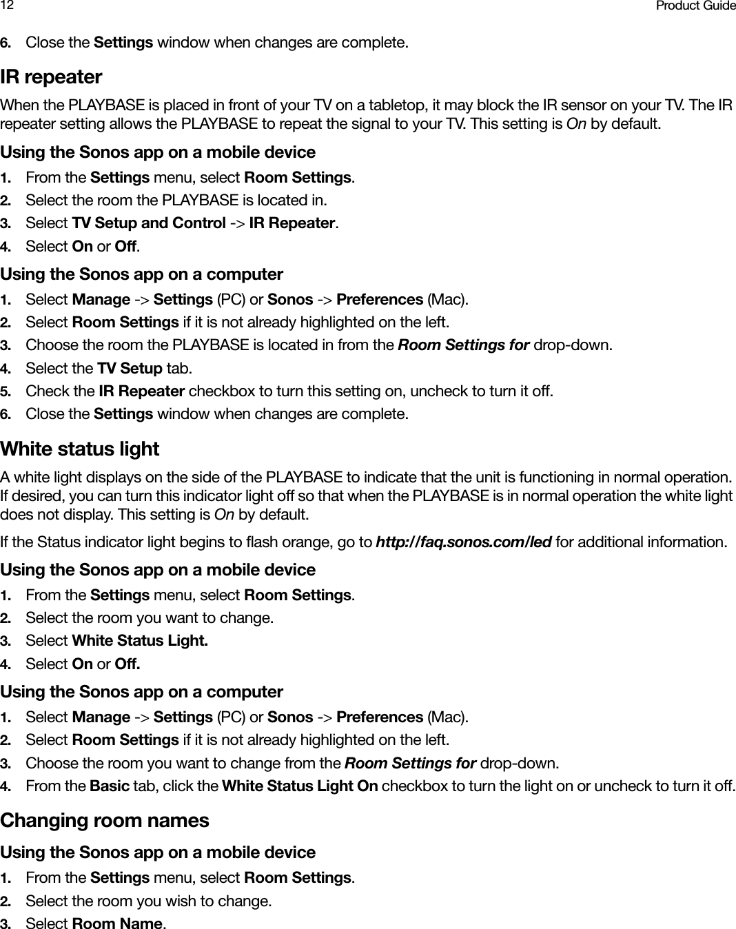 Product Guide126. Close the Settings window when changes are complete.IR repeaterWhen the PLAYBASE is placed in front of your TV on a tabletop, it may block the IR sensor on your TV. The IR repeater setting allows the PLAYBASE to repeat the signal to your TV. This setting is On by default.Using the Sonos app on a mobile device1. From the Settings menu, select Room Settings.2. Select the room the PLAYBASE is located in. 3. Select TV Setup and Control -&gt; IR Repeater.4. Select On or Off.Using the Sonos app on a computer1. Select Manage -&gt; Settings (PC) or Sonos -&gt; Preferences (Mac).2. Select Room Settings if it is not already highlighted on the left.3. Choose the room the PLAYBASE is located in from the Room Settings for drop-down.4. Select the TV Setup tab.5. Check the IR Repeater checkbox to turn this setting on, uncheck to turn it off.6. Close the Settings window when changes are complete.White status lightA white light displays on the side of the PLAYBASE to indicate that the unit is functioning in normal operation. If desired, you can turn this indicator light off so that when the PLAYBASE is in normal operation the white light does not display. This setting is On by default.If the Status indicator light begins to flash orange, go to http://faq.sonos.com/led for additional information.Using the Sonos app on a mobile device1. From the Settings menu, select Room Settings.2. Select the room you want to change. 3. Select White Status Light.4. Select On or Off.Using the Sonos app on a computer1. Select Manage -&gt; Settings (PC) or Sonos -&gt; Preferences (Mac).2. Select Room Settings if it is not already highlighted on the left.3. Choose the room you want to change from the Room Settings for drop-down.4. From the Basic tab, click the White Status Light On checkbox to turn the light on or uncheck to turn it off.Changing room namesUsing the Sonos app on a mobile device1. From the Settings menu, select Room Settings.2. Select the room you wish to change. 3. Select Room Name.