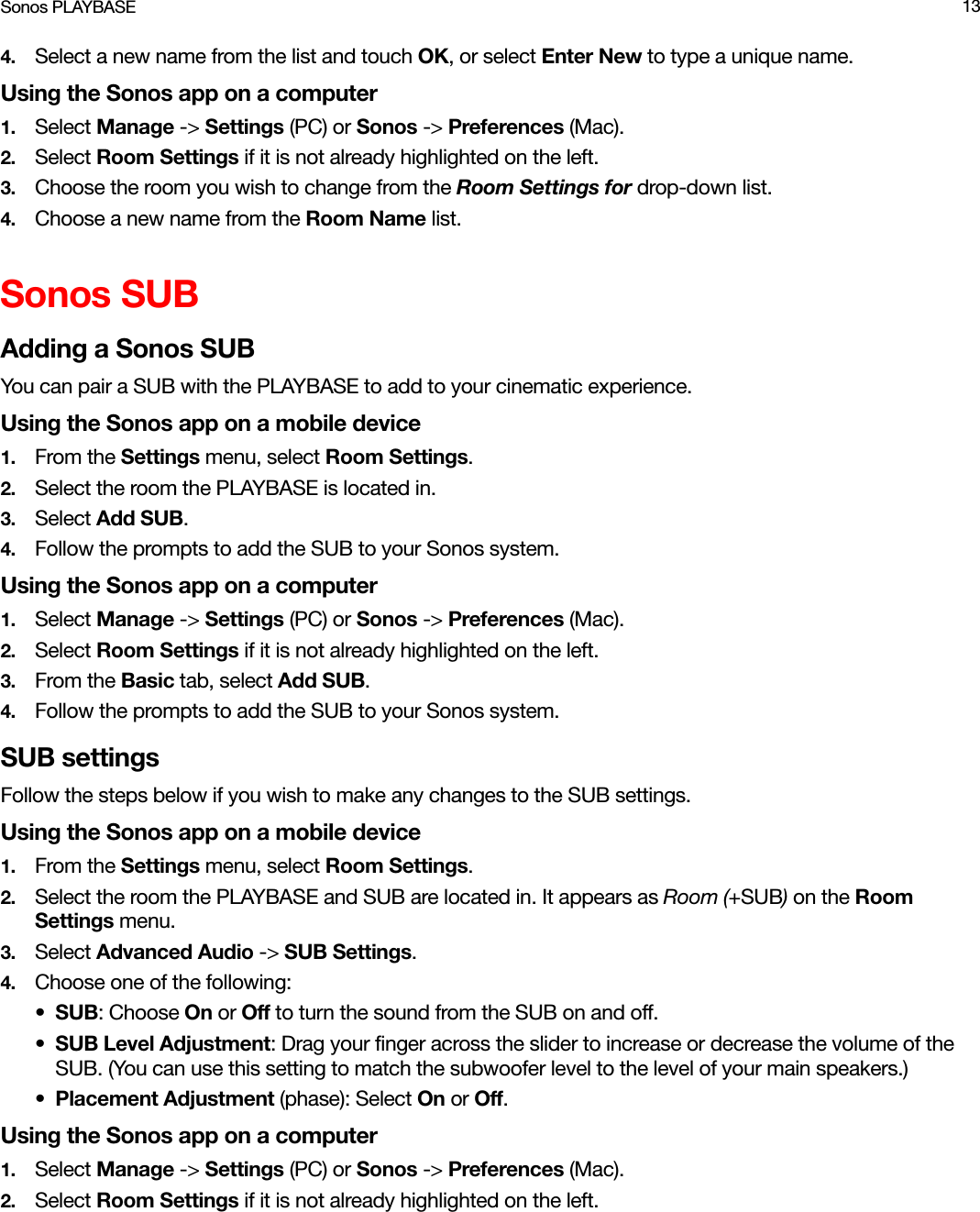 Sonos PLAYBASE 134. Select a new name from the list and touch OK, or select Enter New to type a unique name.Using the Sonos app on a computer1. Select Manage -&gt; Settings (PC) or Sonos -&gt; Preferences (Mac).2. Select Room Settings if it is not already highlighted on the left.3. Choose the room you wish to change from the Room Settings for drop-down list.4. Choose a new name from the Room Name list.Sonos SUBAdding a Sonos SUBYou can pair a SUB with the PLAYBASE to add to your cinematic experience.Using the Sonos app on a mobile device1. From the Settings menu, select Room Settings.2. Select the room the PLAYBASE is located in. 3. Select Add SUB.4. Follow the prompts to add the SUB to your Sonos system.Using the Sonos app on a computer1. Select Manage -&gt; Settings (PC) or Sonos -&gt; Preferences (Mac).2. Select Room Settings if it is not already highlighted on the left.3. From the Basic tab, select Add SUB.4. Follow the prompts to add the SUB to your Sonos system.SUB settingsFollow the steps below if you wish to make any changes to the SUB settings.Using the Sonos app on a mobile device1. From the Settings menu, select Room Settings.2. Select the room the PLAYBASE and SUB are located in. It appears as Room (+SUB) on the Room Settings menu. 3. Select Advanced Audio -&gt; SUB Settings.4. Choose one of the following:•SUB: Choose On or Off to turn the sound from the SUB on and off.•SUB Level Adjustment: Drag your finger across the slider to increase or decrease the volume of the SUB. (You can use this setting to match the subwoofer level to the level of your main speakers.) •Placement Adjustment (phase): Select On or Off. Using the Sonos app on a computer1. Select Manage -&gt; Settings (PC) or Sonos -&gt; Preferences (Mac).2. Select Room Settings if it is not already highlighted on the left.