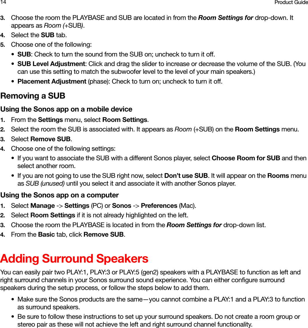 Product Guide143. Choose the room the PLAYBASE and SUB are located in from the Room Settings for drop-down. It appears as Room (+SUB). 4. Select the SUB tab.5. Choose one of the following:•SUB: Check to turn the sound from the SUB on; uncheck to turn it off.•SUB Level Adjustment: Click and drag the slider to increase or decrease the volume of the SUB. (You can use this setting to match the subwoofer level to the level of your main speakers.) •Placement Adjustment (phase): Check to turn on; uncheck to turn it off. Removing a SUBUsing the Sonos app on a mobile device1. From the Settings menu, select Room Settings.2. Select the room the SUB is associated with. It appears as Room (+SUB) on the Room Settings menu. 3. Select Remove SUB.4. Choose one of the following settings:• If you want to associate the SUB with a different Sonos player, select Choose Room for SUB and then select another room.• If you are not going to use the SUB right now, select Don’t use SUB. It will appear on the Rooms menu as SUB (unused) until you select it and associate it with another Sonos player.Using the Sonos app on a computer1. Select Manage -&gt; Settings (PC) or Sonos -&gt; Preferences (Mac).2. Select Room Settings if it is not already highlighted on the left.3. Choose the room the PLAYBASE is located in from the Room Settings for drop-down list.4. From the Basic tab, click Remove SUB. Adding Surround SpeakersYou can easily pair two PLAY:1, PLAY:3 or PLAY:5 (gen2) speakers with a PLAYBASE to function as left and right surround channels in your Sonos surround sound experience. You can either configure surround speakers during the setup process, or follow the steps below to add them.• Make sure the Sonos products are the same—you cannot combine a PLAY:1 and a PLAY:3 to function as surround speakers.• Be sure to follow these instructions to set up your surround speakers. Do not create a room group or stereo pair as these will not achieve the left and right surround channel functionality. 