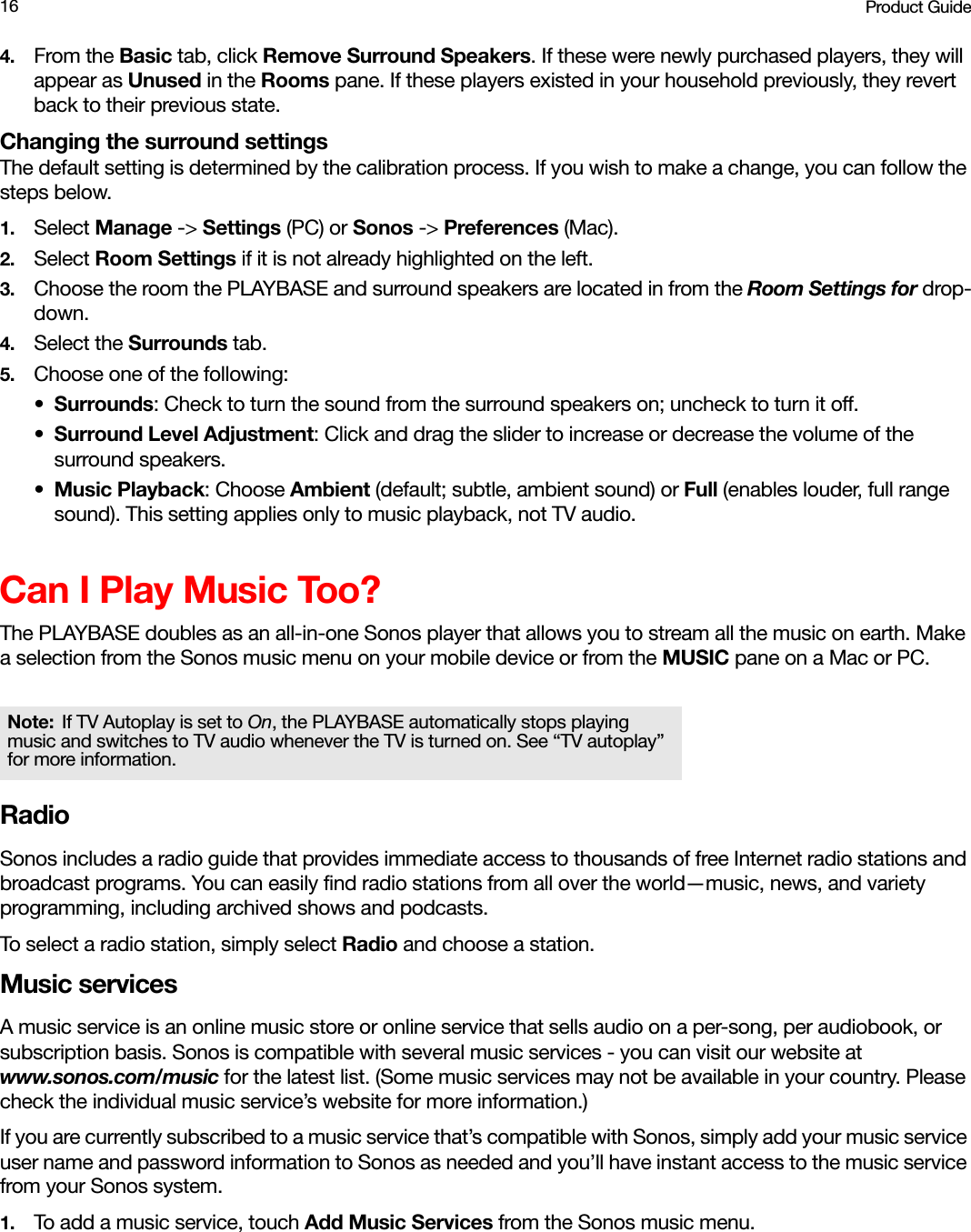 Product Guide164. From the Basic tab, click Remove Surround Speakers. If these were newly purchased players, they will appear as Unused in the Rooms pane. If these players existed in your household previously, they revert back to their previous state. Changing the surround settingsThe default setting is determined by the calibration process. If you wish to make a change, you can follow the steps below.1. Select Manage -&gt; Settings (PC) or Sonos -&gt; Preferences (Mac).2. Select Room Settings if it is not already highlighted on the left.3. Choose the room the PLAYBASE and surround speakers are located in from the Room Settings for drop-down.4. Select the Surrounds tab.5. Choose one of the following:•Surrounds: Check to turn the sound from the surround speakers on; uncheck to turn it off.•Surround Level Adjustment: Click and drag the slider to increase or decrease the volume of the surround speakers. •Music Playback: Choose Ambient (default; subtle, ambient sound) or Full (enables louder, full range sound). This setting applies only to music playback, not TV audio.Can I Play Music Too?The PLAYBASE doubles as an all-in-one Sonos player that allows you to stream all the music on earth. Make a selection from the Sonos music menu on your mobile device or from the MUSIC pane on a Mac or PC.RadioSonos includes a radio guide that provides immediate access to thousands of free Internet radio stations and broadcast programs. You can easily find radio stations from all over the world—music, news, and variety programming, including archived shows and podcasts. To select a radio station, simply select Radio and choose a station.Music servicesA music service is an online music store or online service that sells audio on a per-song, per audiobook, or subscription basis. Sonos is compatible with several music services - you can visit our website at www.sonos.com/music for the latest list. (Some music services may not be available in your country. Please check the individual music service’s website for more information.) If you are currently subscribed to a music service that’s compatible with Sonos, simply add your music service user name and password information to Sonos as needed and you’ll have instant access to the music service from your Sonos system. 1. To add a music service, touch Add Music Services from the Sonos music menu.Note: If TV Autoplay is set to On, the PLAYBASE automatically stops playing music and switches to TV audio whenever the TV is turned on. See “TV autoplay” for more information. 