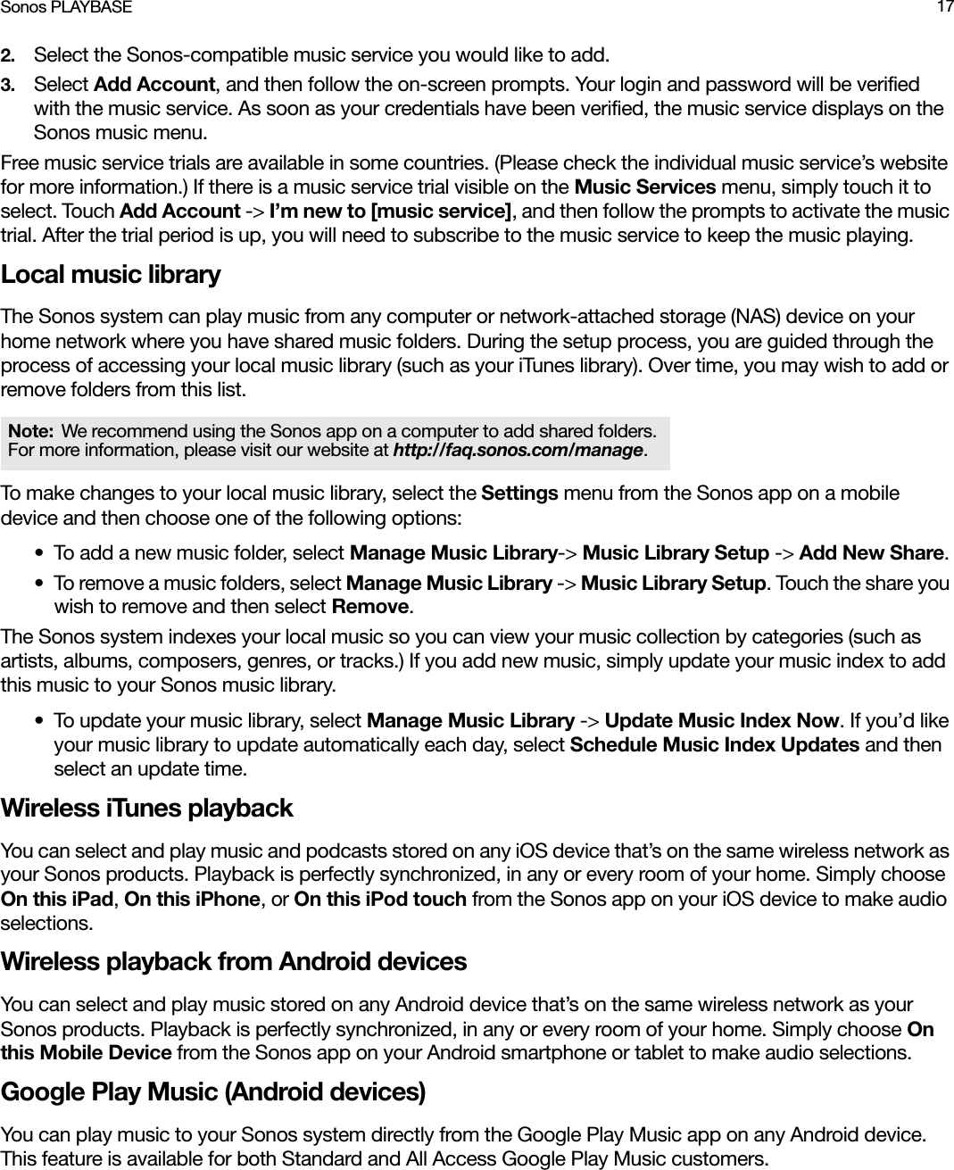 Sonos PLAYBASE 172. Select the Sonos-compatible music service you would like to add. 3. Select Add Account, and then follow the on-screen prompts. Your login and password will be verified with the music service. As soon as your credentials have been verified, the music service displays on the Sonos music menu.Free music service trials are available in some countries. (Please check the individual music service’s website for more information.) If there is a music service trial visible on the Music Services menu, simply touch it to select. Touch Add Account -&gt; I’m new to [music service], and then follow the prompts to activate the music trial. After the trial period is up, you will need to subscribe to the music service to keep the music playing.Local music libraryThe Sonos system can play music from any computer or network-attached storage (NAS) device on your home network where you have shared music folders. During the setup process, you are guided through the process of accessing your local music library (such as your iTunes library). Over time, you may wish to add or remove folders from this list.To make changes to your local music library, select the Settings menu from the Sonos app on a mobile device and then choose one of the following options:• To add a new music folder, select Manage Music Library-&gt; Music Library Setup -&gt; Add New Share.• To remove a music folders, select Manage Music Library -&gt; Music Library Setup. Touch the share you wish to remove and then select Remove. The Sonos system indexes your local music so you can view your music collection by categories (such as artists, albums, composers, genres, or tracks.) If you add new music, simply update your music index to add this music to your Sonos music library.• To update your music library, select Manage Music Library -&gt; Update Music Index Now. If you’d like your music library to update automatically each day, select Schedule Music Index Updates and then select an update time.Wireless iTunes playbackYou can select and play music and podcasts stored on any iOS device that’s on the same wireless network as your Sonos products. Playback is perfectly synchronized, in any or every room of your home. Simply choose On this iPad, On this iPhone, or On this iPod touch from the Sonos app on your iOS device to make audio selections.Wireless playback from Android devicesYou can select and play music stored on any Android device that’s on the same wireless network as your Sonos products. Playback is perfectly synchronized, in any or every room of your home. Simply choose On this Mobile Device from the Sonos app on your Android smartphone or tablet to make audio selections.Google Play Music (Android devices)You can play music to your Sonos system directly from the Google Play Music app on any Android device. This feature is available for both Standard and All Access Google Play Music customers. Note: We recommend using the Sonos app on a computer to add shared folders. For more information, please visit our website at http://faq.sonos.com/manage.