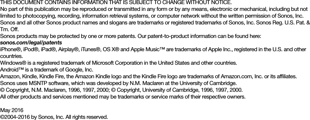 THIS DOCUMENT CONTAINS INFORMATION THAT IS SUBJECT TO CHANGE WITHOUT NOTICE. No part of this publication may be reproduced or transmitted in any form or by any means, electronic or mechanical, including but not limited to photocopying, recording, information retrieval systems, or computer network without the written permission of Sonos, Inc. Sonos and all other Sonos product names and slogans are trademarks or registered trademarks of Sonos, Inc. Sonos Reg. U.S. Pat. &amp; Tm. Off. Sonos products may be protected by one or more patents. Our patent-to-product information can be found here: sonos.com/legal/patentsiPhone®, iPod®, iPad®, Airplay®, iTunes®, OS X® and Apple Music™ are trademarks of Apple Inc., registered in the U.S. and other countries.Windows® is a registered trademark of Microsoft Corporation in the United States and other countries.Android™ is a trademark of Google, Inc. Amazon, Kindle, Kindle Fire, the Amazon Kindle logo and the Kindle Fire logo are trademarks of Amazon.com, Inc. or its affiliates.Sonos uses MSNTP software, which was developed by N.M. Maclaren at the University of Cambridge. © Copyright, N.M. Maclaren, 1996, 1997, 2000; © Copyright, University of Cambridge, 1996, 1997, 2000.All other products and services mentioned may be trademarks or service marks of their respective owners.May 2016©2004-2016 by Sonos, Inc. All rights reserved.