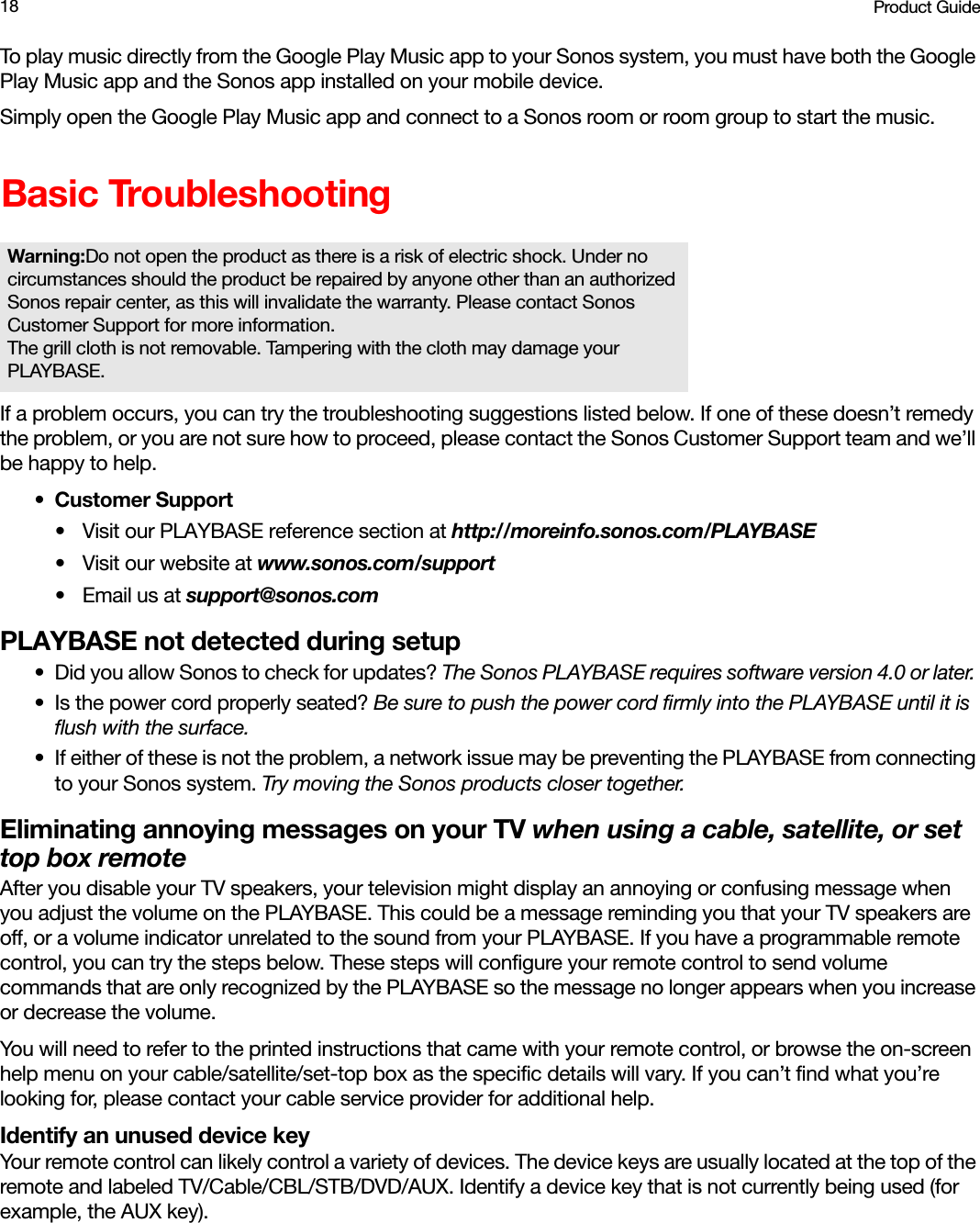 Product Guide18To play music directly from the Google Play Music app to your Sonos system, you must have both the Google Play Music app and the Sonos app installed on your mobile device. Simply open the Google Play Music app and connect to a Sonos room or room group to start the music. Basic TroubleshootingIf a problem occurs, you can try the troubleshooting suggestions listed below. If one of these doesn’t remedy the problem, or you are not sure how to proceed, please contact the Sonos Customer Support team and we’ll be happy to help.• Customer Support• Visit our PLAYBASE reference section at http://moreinfo.sonos.com/PLAYBASE•Visit our website at www.sonos.com/support•Email us at support@sonos.comPLAYBASE not detected during setup• Did you allow Sonos to check for updates? The Sonos PLAYBASE requires software version 4.0 or later. • Is the power cord properly seated? Be sure to push the power cord firmly into the PLAYBASE until it is flush with the surface. • If either of these is not the problem, a network issue may be preventing the PLAYBASE from connecting to your Sonos system. Try moving the Sonos products closer together.Eliminating annoying messages on your TV when using a cable, satellite, or set top box remoteAfter you disable your TV speakers, your television might display an annoying or confusing message when you adjust the volume on the PLAYBASE. This could be a message reminding you that your TV speakers are off, or a volume indicator unrelated to the sound from your PLAYBASE. If you have a programmable remote control, you can try the steps below. These steps will configure your remote control to send volume commands that are only recognized by the PLAYBASE so the message no longer appears when you increase or decrease the volume. You will need to refer to the printed instructions that came with your remote control, or browse the on-screen help menu on your cable/satellite/set-top box as the specific details will vary. If you can’t find what you’re looking for, please contact your cable service provider for additional help.Identify an unused device keyYour remote control can likely control a variety of devices. The device keys are usually located at the top of the remote and labeled TV/Cable/CBL/STB/DVD/AUX. Identify a device key that is not currently being used (for example, the AUX key). Warning:Do not open the product as there is a risk of electric shock. Under no circumstances should the product be repaired by anyone other than an authorized Sonos repair center, as this will invalidate the warranty. Please contact Sonos Customer Support for more information.  The grill cloth is not removable. Tampering with the cloth may damage your PLAYBASE.