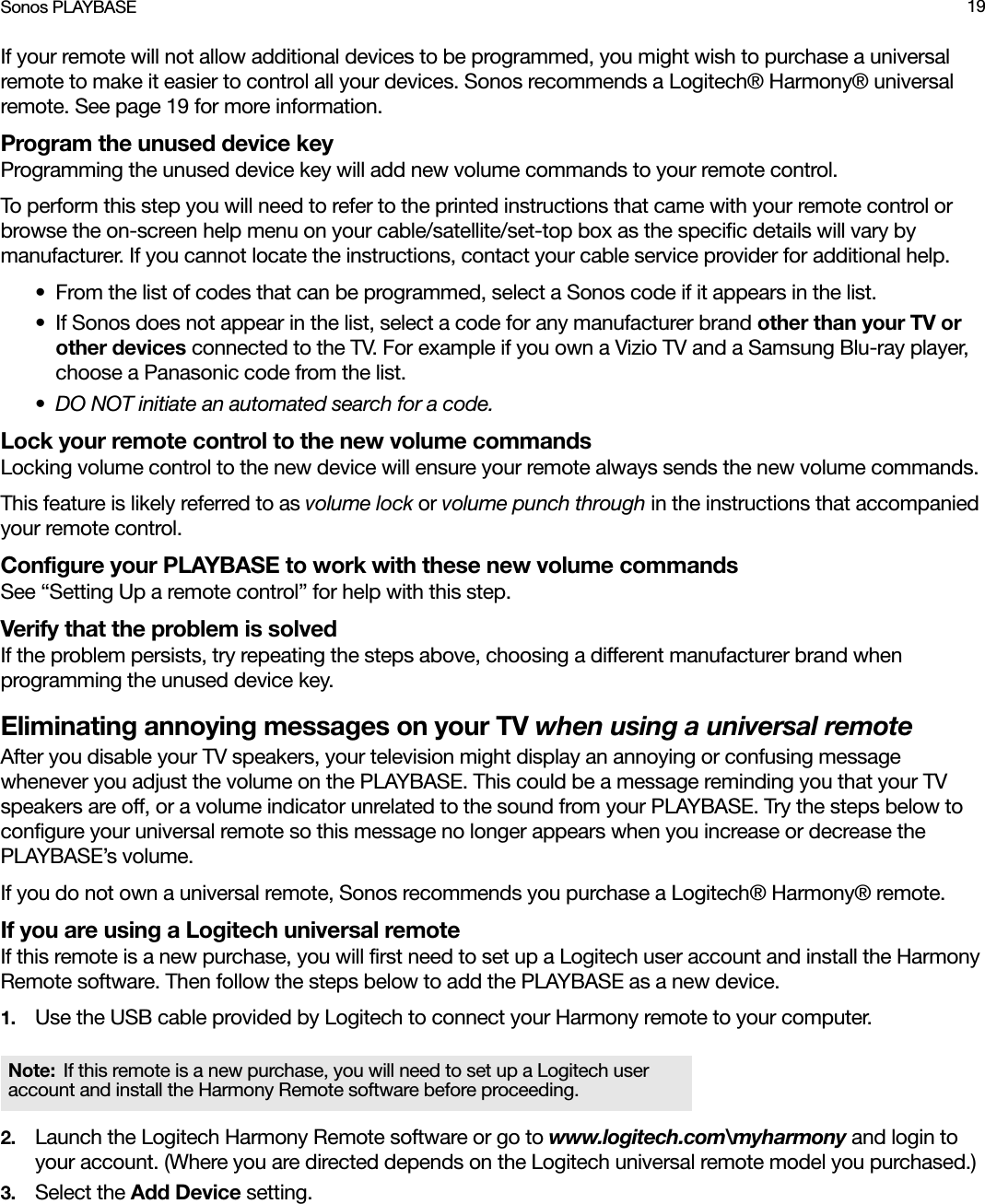 Sonos PLAYBASE 19If your remote will not allow additional devices to be programmed, you might wish to purchase a universal remote to make it easier to control all your devices. Sonos recommends a Logitech® Harmony® universal remote. See page 19 for more information.Program the unused device keyProgramming the unused device key will add new volume commands to your remote control.To perform this step you will need to refer to the printed instructions that came with your remote control or browse the on-screen help menu on your cable/satellite/set-top box as the specific details will vary by manufacturer. If you cannot locate the instructions, contact your cable service provider for additional help.• From the list of codes that can be programmed, select a Sonos code if it appears in the list. • If Sonos does not appear in the list, select a code for any manufacturer brand other than your TV or other devices connected to the TV. For example if you own a Vizio TV and a Samsung Blu-ray player, choose a Panasonic code from the list. • DO NOT initiate an automated search for a code.Lock your remote control to the new volume commandsLocking volume control to the new device will ensure your remote always sends the new volume commands.This feature is likely referred to as volume lock or volume punch through in the instructions that accompanied your remote control. Configure your PLAYBASE to work with these new volume commands See “Setting Up a remote control” for help with this step.Verify that the problem is solved If the problem persists, try repeating the steps above, choosing a different manufacturer brand when programming the unused device key. Eliminating annoying messages on your TV when using a universal remoteAfter you disable your TV speakers, your television might display an annoying or confusing message whenever you adjust the volume on the PLAYBASE. This could be a message reminding you that your TV speakers are off, or a volume indicator unrelated to the sound from your PLAYBASE. Try the steps below to configure your universal remote so this message no longer appears when you increase or decrease the PLAYBASE’s volume. If you do not own a universal remote, Sonos recommends you purchase a Logitech® Harmony® remote. If you are using a Logitech universal remoteIf this remote is a new purchase, you will first need to set up a Logitech user account and install the Harmony Remote software. Then follow the steps below to add the PLAYBASE as a new device.1. Use the USB cable provided by Logitech to connect your Harmony remote to your computer.2. Launch the Logitech Harmony Remote software or go to www.logitech.com\myharmony and login to your account. (Where you are directed depends on the Logitech universal remote model you purchased.)3. Select the Add Device setting. Note: If this remote is a new purchase, you will need to set up a Logitech user account and install the Harmony Remote software before proceeding.