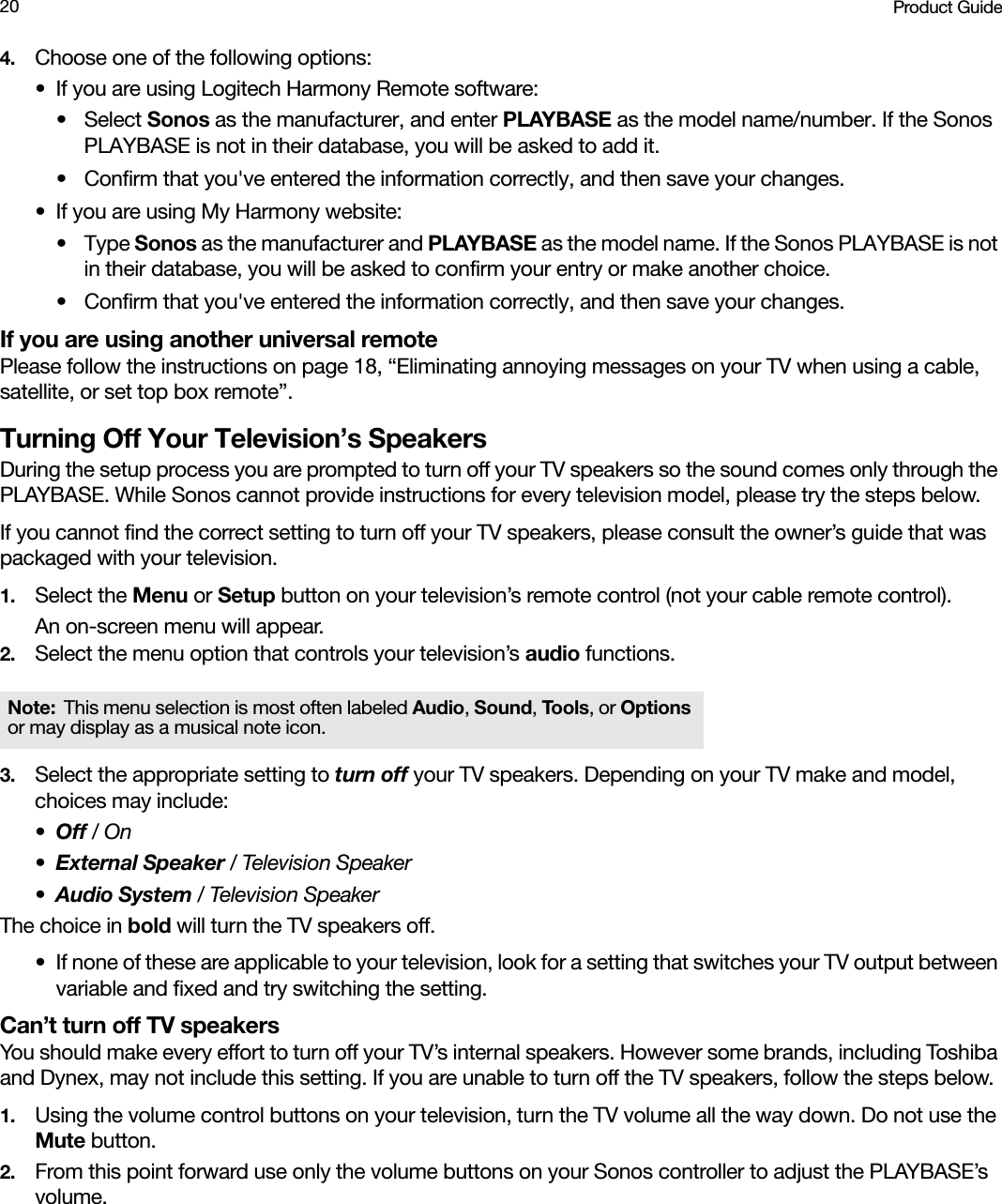 Product Guide204. Choose one of the following options:• If you are using Logitech Harmony Remote software: • Select Sonos as the manufacturer, and enter PLAYBASE as the model name/number. If the Sonos PLAYBASE is not in their database, you will be asked to add it.• Confirm that you&apos;ve entered the information correctly, and then save your changes.• If you are using My Harmony website:•Type Sonos as the manufacturer and PLAYBASE as the model name. If the Sonos PLAYBASE is not in their database, you will be asked to confirm your entry or make another choice. • Confirm that you&apos;ve entered the information correctly, and then save your changes.If you are using another universal remote Please follow the instructions on page 18, “Eliminating annoying messages on your TV when using a cable, satellite, or set top box remote”. Turning Off Your Television’s SpeakersDuring the setup process you are prompted to turn off your TV speakers so the sound comes only through the PLAYBASE. While Sonos cannot provide instructions for every television model, please try the steps below. If you cannot find the correct setting to turn off your TV speakers, please consult the owner’s guide that was packaged with your television.1. Select the Menu or Setup button on your television’s remote control (not your cable remote control). An on-screen menu will appear.2. Select the menu option that controls your television’s audio functions. 3. Select the appropriate setting to turn off your TV speakers. Depending on your TV make and model, choices may include: •Off / On •External Speaker / Television Speaker•Audio System / Television Speaker The choice in bold will turn the TV speakers off.• If none of these are applicable to your television, look for a setting that switches your TV output between variable and fixed and try switching the setting.Can’t turn off TV speakersYou should make every effort to turn off your TV’s internal speakers. However some brands, including Toshiba and Dynex, may not include this setting. If you are unable to turn off the TV speakers, follow the steps below. 1. Using the volume control buttons on your television, turn the TV volume all the way down. Do not use the Mute button.2. From this point forward use only the volume buttons on your Sonos controller to adjust the PLAYBASE’s volume.Note: This menu selection is most often labeled Audio, Sound, Tools , or Options or may display as a musical note icon.