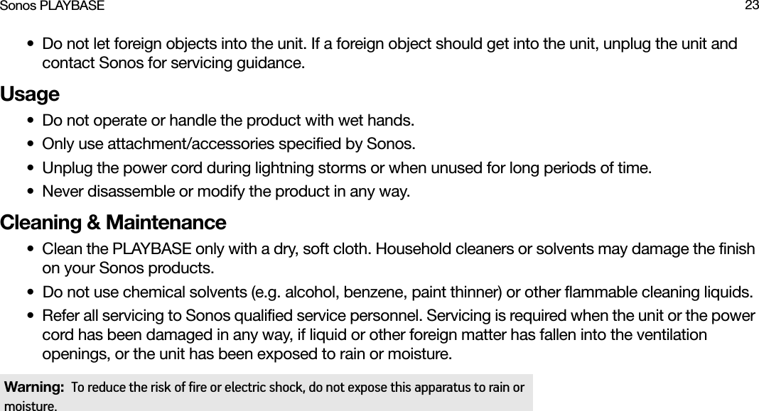 Sonos PLAYBASE 23• Do not let foreign objects into the unit. If a foreign object should get into the unit, unplug the unit and contact Sonos for servicing guidance.Usage• Do not operate or handle the product with wet hands.• Only use attachment/accessories specified by Sonos.• Unplug the power cord during lightning storms or when unused for long periods of time.• Never disassemble or modify the product in any way.Cleaning &amp; Maintenance• Clean the PLAYBASE only with a dry, soft cloth. Household cleaners or solvents may damage the finish on your Sonos products. • Do not use chemical solvents (e.g. alcohol, benzene, paint thinner) or other flammable cleaning liquids.• Refer all servicing to Sonos qualified service personnel. Servicing is required when the unit or the power cord has been damaged in any way, if liquid or other foreign matter has fallen into the ventilation openings, or the unit has been exposed to rain or moisture.Warning:  To reduce the risk of fire or electric shock, do not expose this apparatus to rain or moisture. 