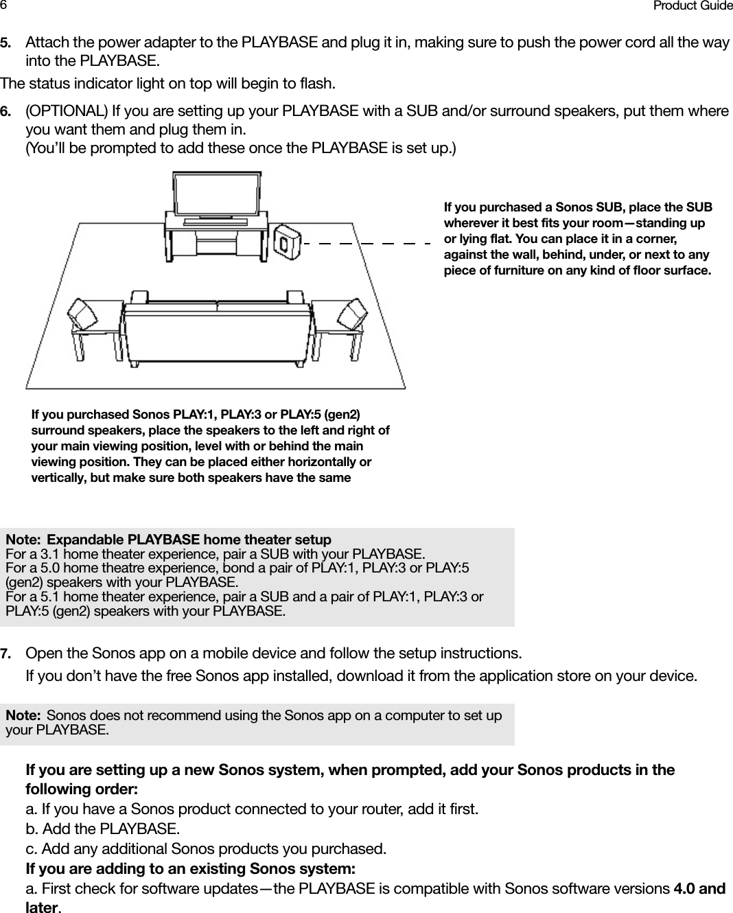 Product Guide65. Attach the power adapter to the PLAYBASE and plug it in, making sure to push the power cord all the way into the PLAYBASE. The status indicator light on top will begin to flash. 6. (OPTIONAL) If you are setting up your PLAYBASE with a SUB and/or surround speakers, put them where you want them and plug them in.  (You’ll be prompted to add these once the PLAYBASE is set up.)7. Open the Sonos app on a mobile device and follow the setup instructions.If you don’t have the free Sonos app installed, download it from the application store on your device.If you are setting up a new Sonos system, when prompted, add your Sonos products in the following order:a. If you have a Sonos product connected to your router, add it first.b. Add the PLAYBASE.c. Add any additional Sonos products you purchased.If you are adding to an existing Sonos system:a. First check for software updates—the PLAYBASE is compatible with Sonos software versions 4.0 and later.Note: Expandable PLAYBASE home theater setup For a 3.1 home theater experience, pair a SUB with your PLAYBASE. For a 5.0 home theatre experience, bond a pair of PLAY:1, PLAY:3 or PLAY:5 (gen2) speakers with your PLAYBASE. For a 5.1 home theater experience, pair a SUB and a pair of PLAY:1, PLAY:3 or PLAY:5 (gen2) speakers with your PLAYBASE.Note: Sonos does not recommend using the Sonos app on a computer to set up your PLAYBASE.If you purchased Sonos PLAY:1, PLAY:3 or PLAY:5 (gen2) surround speakers, place the speakers to the left and right of your main viewing position, level with or behind the main viewing position. They can be placed either horizontally or vertically, but make sure both speakers have the same If you purchased a Sonos SUB, place the SUB wherever it best fits your room—standing up or lying flat. You can place it in a corner, against the wall, behind, under, or next to any piece of furniture on any kind of floor surface.