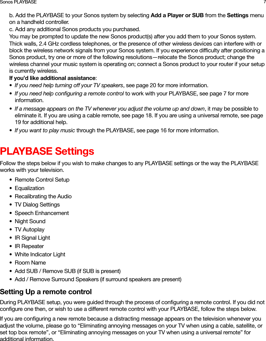 Sonos PLAYBASE 7b. Add the PLAYBASE to your Sonos system by selecting Add a Player or SUB from the Settings menu on a handheld controller.c. Add any additional Sonos products you purchased.You may be prompted to update the new Sonos product(s) after you add them to your Sonos system.Thick walls, 2.4 GHz cordless telephones, or the presence of other wireless devices can interfere with or block the wireless network signals from your Sonos system. If you experience difficulty after positioning a Sonos product, try one or more of the following resolutions—relocate the Sonos product; change the wireless channel your music system is operating on; connect a Sonos product to your router if your setup is currently wireless. If you’d like additional assistance:•If you need help turning off your TV speakers, see page 20 for more information.•If you need help configuring a remote control to work with your PLAYBASE, see page 7 for more information.•If a message appears on the TV whenever you adjust the volume up and down, it may be possible to eliminate it. If you are using a cable remote, see page 18. If you are using a universal remote, see page 19 for additional help.•If you want to play music through the PLAYBASE, see page 16 for more information.PLAYBASE SettingsFollow the steps below if you wish to make changes to any PLAYBASE settings or the way the PLAYBASE works with your television. •Remote Control Setup• Equalization• Recalibrating the Audio• TV Dialog Settings• Speech Enhancement• Night Sound•TV Autoplay•IR Signal Light• IR Repeater• White Indicator Light• Room Name• Add SUB / Remove SUB (if SUB is present)• Add / Remove Surround Speakers (if surround speakers are present)Setting Up a remote controlDuring PLAYBASE setup, you were guided through the process of configuring a remote control. If you did not configure one then, or wish to use a different remote control with your PLAYBASE, follow the steps below.If you are configuring a new remote because a distracting message appears on the television whenever you adjust the volume, please go to “Eliminating annoying messages on your TV when using a cable, satellite, or set top box remote”, or “Eliminating annoying messages on your TV when using a universal remote” for additional information.