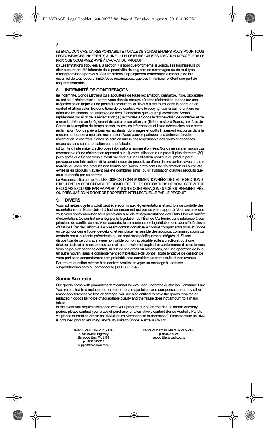 8(b) EN AUCUN CAS, LA RESPONSABILITE TOTALE DE SONOS ENVERS VOUS POUR TOUS LES DOMMAGES INHÉRENTS À UNE OU PLUSIEURS CAUSES D’ACTION N’EXCÉDERA LE PRIX QUE VOUS AVEZ PAYÉ À L’ACHAT DU PRODUIT.(c) Les limitations stipulées à la section 7 s’appliqueront même si Sonos, ses fournisseurs ou distributeurs ont été informés de la possibilité de ce genre de dommages ou de tout type d’usage envisagé par vous. Ces limitations s’appliqueront nonobstant le manque de but essentiel de tout recours limité. Vous reconnaissez que ces limitations reflètent une part de risque raisonnable. 8. INDEMNITÉ DE CONTREFAÇON(a) Indemnité. Sonos justifiera ou s’acquittera de toute réclamation, demande, litige, procédure ou action (« réclamation ») contre vous dans la mesure où cette réclamation repose sur une allégation selon laquelle une partie du produit, tel qu’il vous a été fourni dans le cadre de ce contrat et utilisé selon les conditions de ce contrat, viole le copyright américain d’un tiers ou détourne les secrets industriels de ce tiers, à condition que vous : (i) avertissiez Sonos rapidement par écrit de la réclamation ; (ii) accordiez à Sonos le droit exclusif de contrôler et de mener la défense ou le règlement de cette réclamation ; et (iii) fournissiez à Sonos, aux frais de Sonos (à l&apos;exception du temps passé), toutes les informations et l&apos;aide nécessaires pour cette réclamation. Sonos paiera tous les montants, dommages et coûts finalement encourus dans la mesure attribuable à une telle réclamation. Vous pouvez participer à la défense de votre réclamation, à vos frais. Sonos ne sera en aucun cas responsable des coûts et dépenses encourus sans son autorisation écrite préalable.(b) Limite d&apos;indemnité. En dépit des informations susmentionnées, Sonos ne sera en aucun cas responsable d’une réclamation reposant sur : (i) votre utilisation d’un produit plus de trente (30) jours après que Sonos vous a averti par écrit qu’une utilisation continue du produit peut provoquer une telle action ; (ii) la combinaison du produit, ou d’une de ses parties, avec un autre matériel ou avec des produits non fournis par Sonos, entraînant une réclamation qui aurait été évitée si les produits n’avaient pas été combinés ainsi ; ou (iii) l’utilisation d’autres produits que ceux autorisés par ce contrat.(c) Responsabilité complète. LES DISPOSITIONS SUSMENTIONNÉES DE CETTE SECTION 8 STIPULENT LA RESPONSABILITÉ COMPLÈTE ET LES OBLIGATIONS DE SONOS ET VOTRE RECOURS EXCLUSIF PAR RAPPORT À TOUTE CONTREFAÇON OU DÉTOURNEMENT RÉEL OU PRÉSUMÉ D’UN DROIT DE PROPRIÉTÉ INTELLECTUELLE PAR LE PRODUIT.9. DIVERSVous admettez que le produit peut être soumis aux réglementations et aux lois de contrôle des exportations des États-Unis et à tout amendement qui puisse y être apporté. Vous assurez que vous vous conformerez en tous points aux aux lois et réglementations des États-Unis en matière d&apos;exportation. Ce contrat sera régi par la législation de l’État de Californie, sans référence à ses principes de conflits de lois. Vous acceptez la compétence de la juridiction des cours fédérales et d’État de l’État de Californie. Le présent contrat constitue le contrat complet entre vous et Sonos en ce qui concerne l’objet de celui-ci et remplace l&apos;ensemble des accords, communications ou contrats oraux ou écrits précédents qui ne sont pas spécifiquement intégrés ici. Si une disposition de ce contrat s’avère non valide ou non applicable suite à un décret ou à une décision judiciaire, le reste de ce contrat restera valide et applicable conformément à ses termes. Vous ne pouvez céder ce contrat, ni l’un de ses droits ou obligations, par une opération de loi ou un autre moyen, sans le consentement écrit préalable de Sonos. Toute tentative de cession de votre part sans consentement écrit préalable sera considérée comme nulle et non avenue. Pour toute question relative à ce contrat, veuillez envoyer un message à l’adresse support@sonos.com ou composer le (800) 680-2345.Sonos AustraliaOur goods come with guarantees that cannot be excluded under the Australian Consumer Law. You are entitled to a replacement or refund for a major failure and compensation for any other reasonably foreseeable loss or damage. You are also entitled to have the goods repaired or replaced if goods fail to be of acceptable quality and the failure does not amount to a major failure.In the event you require assistance with your product during or after the 12 month warranty period, please contact your place of purchase, or alternatively contact Sonos Australia Pty Ltd via phone or email to obtain an RMA (Return Merchandise Authorisation). Please ensure an RMA is obtained prior to returning any faulty units to Sonos Australia Pty Ltd.SONOS AUSTRALIA PTY LTD378 Burwood Highway Burwood East, Vic 3151p. 1800 680 234 support@sonos.com.auPLAYBACK SYSTEMS NEW ZEALANDp. 06 833 6925support@playback.co.nzPLAYBASE_LegalBooklet_640-00273.fm  Page 8  Tuesday, August 9, 2016  4:05 PM