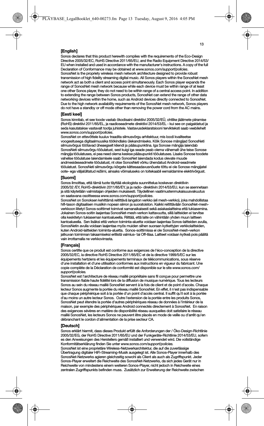 13[English]Sonos declares that this product herewith complies with the requirements of the Eco-Design Directive 2005/32/EC, RoHS Directive 2011/65/EU, and the Radio Equipment Directive 2014/53/EU when installed and used in accordance with the manufacturer&apos;s instructions. A copy of the full Declaration of Conformance may be obtained at www.sonos.com/support/policies.SonosNet is the propriety wireless mesh network architecture designed to provide robust transmission of high fidelity streaming digital music. All Sonos players within the SonosNet mesh network act as both a client and access point simultaneously. Each Sonos player expands the range of SonosNet mesh network because while each device must be within range of at least one other Sonos player, they do not need to be within range of a central access point. In addition to extending the range between Sonos products, SonosNet can extend the range of other data networking devices within the home, such as Android devices directly connected to SonosNet. Due to the high network availability requirements of the SonosNet mesh network, Sonos players do not have a standby or off mode other than removing the power cord from the AC mains.[Eesti keel]Sonos kinnitab, et see toode vastab ökodisaini direktiivi 2005/32/EÜ, ohtlike jäätmete piiramise (RoHS) direktiivi 2011/65/EL, ja raadioseadmete direktiivi 2014/53/EL - kui see on paigaldatud ja seda kasutatakse vastavalt tootja juhistele. Vastavusdeklaratsiooni tervikteksti saab veebilehelt www.sonos.com/support/policies.SonosNet on ettevõttele kuuluv traadita silmusvõrgu arhitektuur, mis loodi kvaliteetse voogesitusega digitaalmuusika töökindlaks ülekandmiseks. Kõik Sonose mängijad SonosNeti silmusvõrgus töötavad üheaegselt kliendi ja pääsupunktina. Iga Sonose mängija laiendab SonosNeti silmusvõrgu tööulatust, sest kuigi iga seade peab olema vähemalt ühe teise Sonose mängija tööulatuses, ei pea need olema keskse pääsupunkti tööulatuses. Lisaks Sonose toodete vahelise tööulatuse laiendamisele saab SonosNet laiendada kodus olevate muude andmesideseadmete tööulatust, nt otse SonosNeti võrku ühendatud Android-seadmete tööulatust. SonosNeti silmusvõrgu kõrgete kättesaadavusnõuete tõttu ei ole Sonose mängijatel oote- ega väljalülitatud režiimi, ainsaks võimaluseks on toitekaabli eemaldamine elektrivõrgust.[Suomi]Sonos ilmoittaa, että tämä tuote täyttää ekologista suunnittelua koskevan direktiivin  2005/32 /EY, RoHS-direktiivin 2011/65/EY, ja ja radio- direktiivin 2014/53/EU, kun se asennetaan ja sitä käytetään valmistajan ohjeiden mukaisesti. Täydellinen vaatimustenmukaisuusvakuutus on saatavana osoitteessa www.sonos.com/support/policies.SonosNet on Sonoksen kehittämä reitittävä langaton verkko (eli mesh-verkko), joka mahdollistaa hifi-tason digitaalisen musiikin nopean siirron ja suoratoiston. Kaikki reitittävään SonosNet-mesh-verkkoon liitetyt Sonos-soittimet toimivat samanaikaisesti sekä asiakaslaitteina että tukiasemina. Jokainen Sonos-soitin laajentaa SonosNet-mesh-verkon kattavuutta, sillä laitteiden ei tarvitse olla keskitetyn tukiaseman kantoalueella. Riittää, että laite on vähintään yhden muun laitteen kantoalueella.  Sen lisäksi että verkon toiminta-aluetta voidaan laajentaa Sonos-laitteiden avulla, SonosNetin avulla voidaan laajentaa myös muiden siihen suoraan kytkettyjen verkkolaitteiden, kuten Android-laitteiden toiminta-aluetta.  Sonos-soittimissa ei ole SonosNet-mesh-verkon jatkuvan toiminnan takaamiseksi erillistä valmius- tai Off-tilaa. Laitteet voidaan kytkeä pois päältä vain irrottamalla ne verkkovirrasta.[Français]Sonos certifie que ce produit est conforme aux exigences de l&apos;éco-conception de la directive 2005/32/EC, la directive RoHS Directive 2011/65/EC et de la directive 1999/5/EC sur les équipements hertziens et les équipements terminaux de télécommunications, sous réserve d&apos;une installation et d&apos;une utilisation conformes aux instructions en vigueur du fabricant. Une copie complète de la Déclaration de conformité est disponible sur le site www.sonos.com/support/policies.SonosNet est l&apos;architecture de réseau maillé propriétaire sans fil conçue pour permettre une transmission fiable haute fidélité lors de la diffusion de musique numérique. Tous les lecteurs Sonos au sein du réseau maillé SonosNet servent à la fois de client et de point d&apos;accès. Chaque lecteur Sonos augmente la portée du réseau maillé SonosNet. En effet, il n&apos;est pas indispensable que chaque périphérique soit à la portée d&apos;un point d&apos;accès central. Il suffit qu&apos;il soit à la portée d&apos;au moins un autre lecteur Sonos.  Outre l&apos;extension de la portée entre les produits Sonos, SonosNet peut étendre la portée d&apos;autres périphériques réseau de données à l&apos;intérieur de la maison, par exemple des périphériques Android connectés directement à SonosNet.  En raison des exigences sévères en matière de disponibilité réseau auxquelles doit satisfaire le réseau maillé SonosNet, les lecteurs Sonos ne peuvent être placés en mode de veille ou d&apos;arrêt qu&apos;en débranchant le cordon d&apos;alimentation de la prise secteur CA.[Deutsch]Sonos erklärt hiermit, dass dieses Produkt erfüllt die Anforderungen der / Öko-Design-Richtlinie 2005/32/EG, der RoHS Directive 2011/65/EU und der Funkgeräte-Richtlinie 2014/53/EU, sofern es den Anweisungen des Herstellers gemäß installiert und verwendet wird. Die vollständige Konformitätserklärung finden Sie unter www.sonos.com/support/policies.SonosNet ist eine proprietäre Wireless-Netzwerkarchitektur, die auf die zuverlässige Übertragung digitaler HiFi-Streaming-Musik ausgelegt ist. Alle Sonos-Player innerhalb des SonosNet-Netzwerks agieren gleichzeitig sowohl als Client als auch als Zugriffspunkt. Jeder Sonos-Player erweitert die Reichweite des SonosNet-Netzwerks, da sich jedes Gerät nur in Reichweite von mindestens einem weiteren Sonos-Player, nicht jedoch in Reichweite eines zentralen Zugriffspunkts befinden muss.  Zusätzlich zur Erweiterung der Reichweite zwischen PLAYBASE_LegalBooklet_640-00273.fm  Page 13  Tuesday, August 9, 2016  4:05 PM