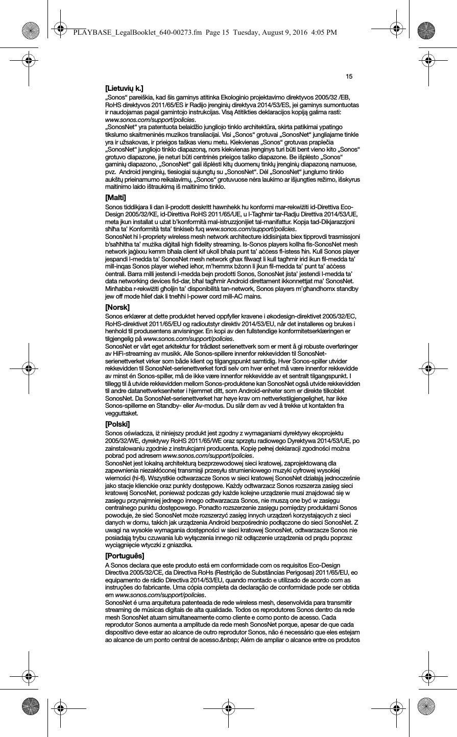 15[Lietuvių k.]„Sonos“ pareiškia, kad šis gaminys atitinka Ekologinio projektavimo direktyvos 2005/32 /EB, RoHS direktyvos 2011/65/ES ir Radijo įrenginių direktyva 2014/53/ES, jei gaminys sumontuotas ir naudojamas pagal gamintojo instrukcijas. Visą Atitikties deklaracijos kopiją galima rasti: www.sonos.com/support/policies.„SonosNet“ yra patentuota belaidžio jungliojo tinklo architektūra, skirta patikimai ypatingo tikslumo skaitmeninės muzikos transliacijai. Visi „Sonos“ grotuvai „SonosNet“ jungliajame tinkle yra ir užsakovas, ir prieigos taškas vienu metu. Kiekvienas „Sonos“ grotuvas praplečia „SonosNet“ jungliojo tinklo diapazoną, nors kiekvienas įrenginys turi būti bent vieno kito „Sonos“ grotuvo diapazone, jie neturi būti centrinės prieigos taško diapazone. Be išplėsto „Sonos“ gaminių diapazono, „SonosNet“ gali išplėsti kitų duomenų tinklų įrenginių diapazoną namuose, pvz.  Android įrenginių, tiesiogiai sujungtų su „SonosNet“. Dėl „SonosNet“ junglumo tinklo aukštų prieinamumo reikalavimų, „Sonos“ grotuvuose nėra laukimo ar išjungties režimo, išskyrus maitinimo laido ištraukimą iš maitinimo tinklo.[Malti]Sonos tiddikjara li dan il-prodott deskritt hawnhekk hu konformi mar-rekwiżiti id-Direttiva Eco-Design 2005/32/KE, id-Direttiva RoHS 2011/65/UE, u l-Tagħmir tar-Radju Direttiva 2014/53/UE, meta jkun installat u użat b’konformità mal-istruzzjonijiet tal-manifattur. Kopja tad-Dikjarazzjoni sħiħa ta’ Konformità tsta’ tinkiseb fuq www.sonos.com/support/policies.SonosNet hi l-propriety wireless mesh network architecture iddisinjata biex tipprovdi trasmissjoni b’saħħitha ta’ mużika diġitali high fidelity streaming. Is-Sonos players kollha fis-SonosNet mesh network jaġixxu kemm bħala client kif ukoll bħala punt ta’ aċċess fl-istess ħin. Kull Sonos player jespandi l-medda ta’ SonosNet mesh network għax filwaqt li kull tagħmir irid ikun fil-medda ta’ mill-inqas Sonos player wieħed ieħor, m’hemmx bżonn li jkun fil-medda ta’ punt ta’ aċċess ċentrali. Barra milli jestendi l-medda bejn prodotti Sonos, SonosNet jista’ jestendi l-medda ta’ data networking devices fid-dar, bħal tagħmir Android direttament ikkonnettjat ma’ SonosNet. Minħabba r-rekwiżiti għoljin ta’ disponibilità tan-network, Sonos players m’għandhomx standby jew off mode ħlief dak li tneħħi l-power cord mill-AC mains.[Norsk]Sonos erklærer at dette produktet herved oppfyller kravene i økodesign-direktivet 2005/32/EC, RoHS-direktivet 2011/65/EU og radioutstyr direktiv 2014/53/EU, når det installeres og brukes i henhold til produsentens anvisninger. En kopi av den fullstendige konformitetserklæringen er tilgjengelig på www.sonos.com/support/policies.SonosNet er vårt eget arkitektur for trådløst serienettverk som er ment å gi robuste overføringer av HiFi-streaming av musikk. Alle Sonos-spillere innenfor rekkevidden til SonosNet-serienettverket virker som både klient og tilgangspunkt samtidig. Hver Sonos-spiller utvider rekkevidden til SonosNet-serienettverket fordi selv om hver enhet må være innenfor rekkevidde av minst én Sonos-spiller, må de ikke være innenfor rekkevidde av et sentralt tilgangspunkt. I tillegg til å utvide rekkevidden mellom Sonos-produktene kan SonosNet også utvide rekkevidden til andre datanettverksenheter i hjemmet ditt, som Android-enheter som er direkte tilkoblet SonosNet. Da SonosNet-serienettverket har høye krav om nettverkstilgjengelighet, har ikke Sonos-spillerne en Standby- eller Av-modus. Du slår dem av ved å trekke ut kontakten fra vegguttaket.[Polski]Sonos oświadcza, iż niniejszy produkt jest zgodny z wymaganiami dyrektywy ekoprojektu  2005/32/WE, dyrektywy RoHS 2011/65/WE oraz sprzętu radiowego Dyrektywa 2014/53/UE, po zainstalowaniu zgodnie z instrukcjami producenta. Kopię pełnej deklaracji zgodności można pobrać pod adresem www.sonos.com/support/policies.SonosNet jest lokalną architekturą bezprzewodowej sieci kratowej, zaprojektowaną dla zapewnienia niezakłóconej transmisji przesyłu strumieniowego muzyki cyfrowej wysokiej wierności (hi-fi). Wszystkie odtwarzacze Sonos w sieci kratowej SonosNet działają jednocześnie jako stacje klienckie oraz punkty dostępowe. Każdy odtwarzacz Sonos rozszerza zasięg sieci kratowej SonosNet, ponieważ podczas gdy każde kolejne urządzenie musi znajdować się w zasięgu przynajmniej jednego innego odtwarzacza Sonos, nie muszą one być w zasięgu centralnego punktu dostępowego. Ponadto rozszerzenie zasięgu pomiędzy produktami Sonos powoduje, że sieć SonosNet może rozszerzyć zasięg innych urządzeń korzystających z sieci danych w domu, takich jak urządzenia Android bezpośrednio podłączone do sieci SonosNet. Z uwagi na wysokie wymagania dostępności w sieci kratowej SonosNet, odtwarzacze Sonos nie posiadają trybu czuwania lub wyłączenia innego niż odłączenie urządzenia od prądu poprzez wyciągnięcie wtyczki z gniazdka.[Português]A Sonos declara que este produto está em conformidade com os requisitos Eco-Design Directiva 2005/32/CE, da Directiva RoHs (Restrição de Substâncias Perigosas) 2011/65/EU, eo equipamento de rádio Directiva 2014/53/EU, quando montado e utilizado de acordo com as instruções do fabricante. Uma cópia completa da declaração de conformidade pode ser obtida em www.sonos.com/support/policies.SonosNet é uma arquitetura patenteada de rede wireless mesh, desenvolvida para transmitir streaming de músicas digitais de alta qualidade. Todos os reprodutores Sonos dentro da rede mesh SonosNet atuam simultaneamente como cliente e como ponto de acesso. Cada reprodutor Sonos aumenta a amplitude da rede mesh SonosNet porque, apesar de que cada dispositivo deve estar ao alcance de outro reprodutor Sonos, não é necessário que eles estejam ao alcance de um ponto central de acesso.&amp;nbsp; Além de ampliar o alcance entre os produtos PLAYBASE_LegalBooklet_640-00273.fm  Page 15  Tuesday, August 9, 2016  4:05 PM