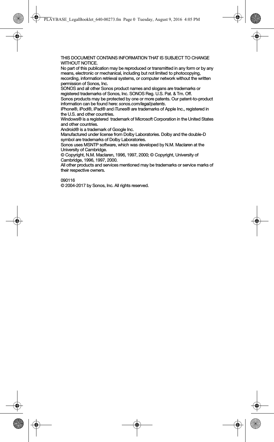 THIS DOCUMENT CONTAINS INFORMATION THAT IS SUBJECT TO CHANGE WITHOUT NOTICE.  No part of this publication may be reproduced or transmitted in any form or by any means, electronic or mechanical, including but not limited to photocopying, recording, information retrieval systems, or computer network without the written permission of Sonos, Inc. SONOS and all other Sonos product names and slogans are trademarks or registered trademarks of Sonos, Inc. SONOS Reg. U.S. Pat. &amp; Tm. Off. Sonos products may be protected by one or more patents. Our patent-to-product information can be found here: sonos.com/legal/patents.iPhone®, iPod®, iPad® and iTunes® are trademarks of Apple Inc., registered in the U.S. and other countries.Windows® is a registered  trademark of Microsoft Corporation in the United States and other countries.Android® is a trademark of Google Inc. Manufactured under license from Dolby Laboratories. Dolby and the double-D symbol are trademarks of Dolby Laboratories.Sonos uses MSNTP software, which was developed by N.M. Maclaren at the University of Cambridge.  © Copyright, N.M. Maclaren, 1996, 1997, 2000; © Copyright, University of Cambridge, 1996, 1997, 2000.All other products and services mentioned may be trademarks or service marks of their respective owners.090116© 2004-2017 by Sonos, Inc. All rights reserved.PLAYBASE_LegalBooklet_640-00273.fm  Page 0  Tuesday, August 9, 2016  4:05 PM