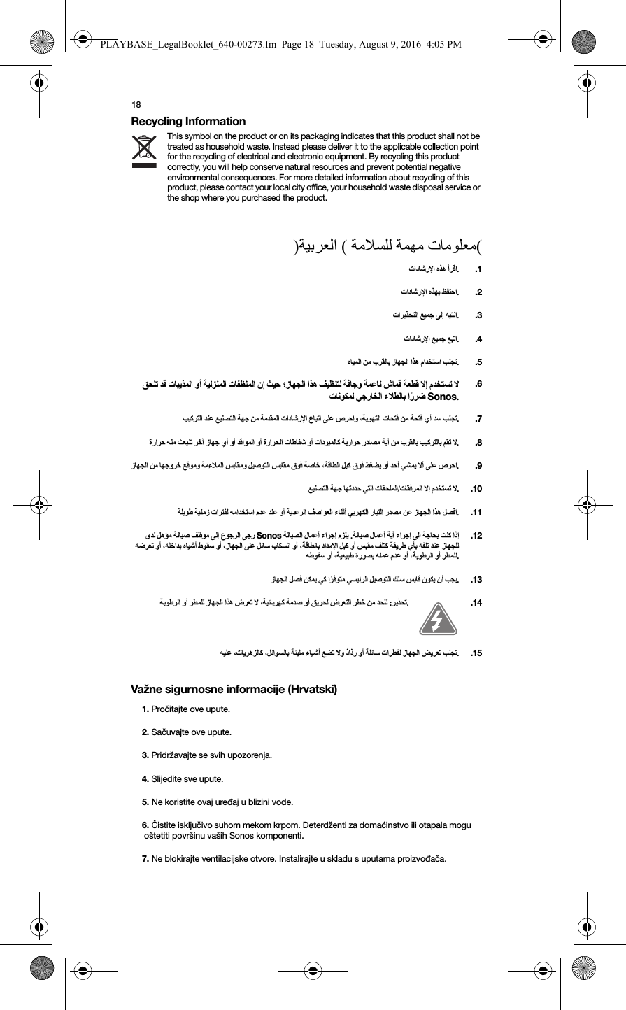 18Recycling InformationThis symbol on the product or on its packaging indicates that this product shall not be treated as household waste. Instead please deliver it to the applicable collection point for the recycling of electrical and electronic equipment. By recycling this product correctly, you will help conserve natural resources and prevent potential negative environmental consequences. For more detailed information about recycling of this product, please contact your local city office, your household waste disposal service or the shop where you purchased the product.) (   (Važne sigurnosne informacije (Hrvatski)  ..1  ..2   ..3  ..4      .  .5                      Sonos. .6                ..7                    ..8                   .  .9    /   ..10                ..11       Sonos     .                                       . .12           ..13               :..14             ..151. Pročitajte ove upute.2. Sačuvajte ove upute.3. Pridržavajte se svih upozorenja.4. Slijedite sve upute.5. Ne koristite ovaj uređaj u blizini vode.6. Čistite isključivo suhom mekom krpom. Deterdženti za domaćinstvo ili otapala mogu oštetiti površinu vaših Sonos komponenti. 7. Ne blokirajte ventilacijske otvore. Instalirajte u skladu s uputama proizvođača.PLAYBASE_LegalBooklet_640-00273.fm  Page 18  Tuesday, August 9, 2016  4:05 PM