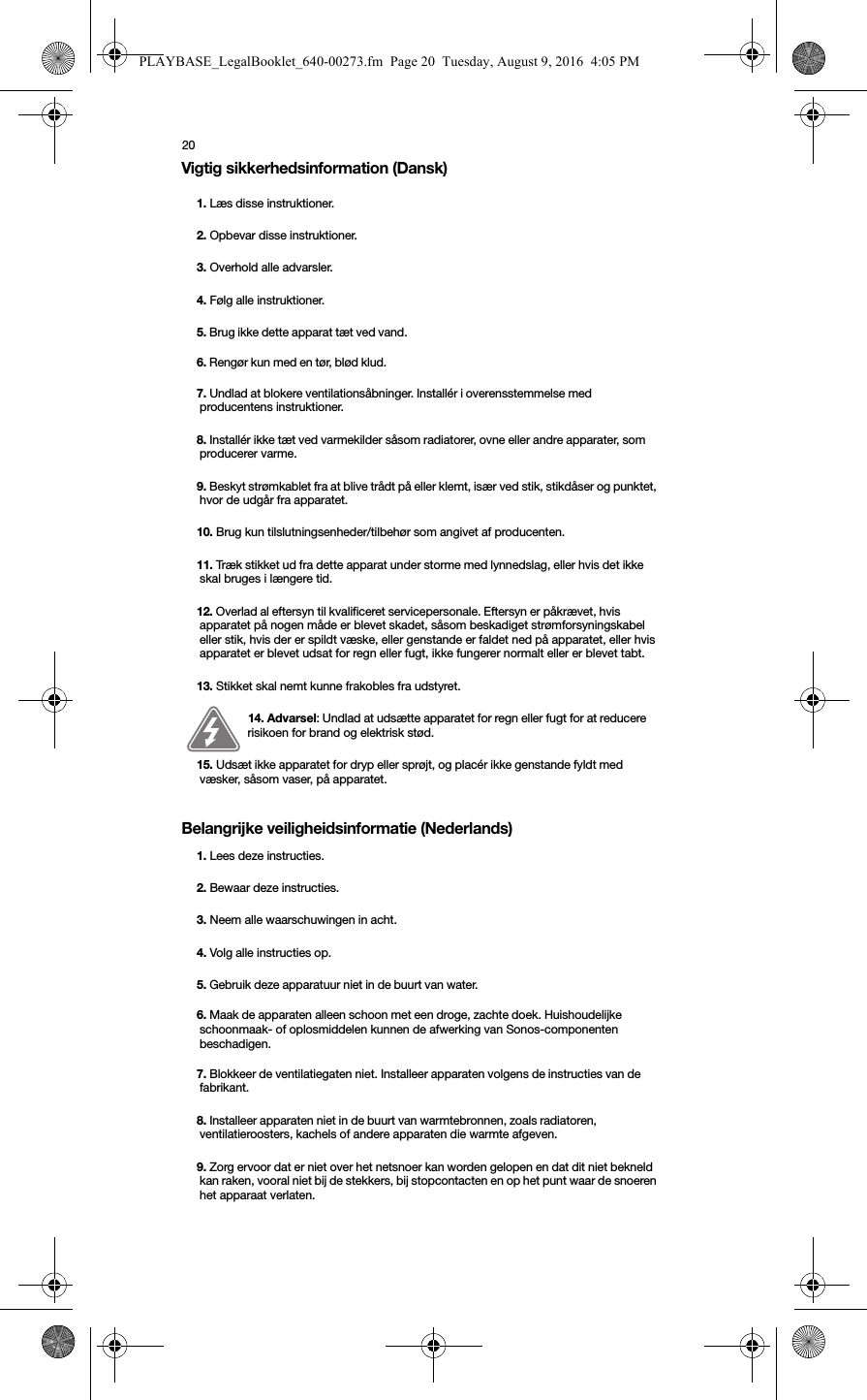 20Vigtig sikkerhedsinformation (Dansk) Belangrijke veiligheidsinformatie (Nederlands) 1. Læs disse instruktioner.2. Opbevar disse instruktioner.3. Overhold alle advarsler.4. Følg alle instruktioner.5. Brug ikke dette apparat tæt ved vand. 6. Rengør kun med en tør, blød klud. 7. Undlad at blokere ventilationsåbninger. Installér i overensstemmelse med producentens instruktioner.8. Installér ikke tæt ved varmekilder såsom radiatorer, ovne eller andre apparater, som producerer varme.9. Beskyt strømkablet fra at blive trådt på eller klemt, især ved stik, stikdåser og punktet, hvor de udgår fra apparatet. 10. Brug kun tilslutningsenheder/tilbehør som angivet af producenten.11. Træk stikket ud fra dette apparat under storme med lynnedslag, eller hvis det ikke skal bruges i længere tid.12. Overlad al eftersyn til kvalificeret servicepersonale. Eftersyn er påkrævet, hvis apparatet på nogen måde er blevet skadet, såsom beskadiget strømforsyningskabel eller stik, hvis der er spildt væske, eller genstande er faldet ned på apparatet, eller hvis apparatet er blevet udsat for regn eller fugt, ikke fungerer normalt eller er blevet tabt. 13. Stikket skal nemt kunne frakobles fra udstyret.14. Advarsel: Undlad at udsætte apparatet for regn eller fugt for at reducere risikoen for brand og elektrisk stød. 15. Udsæt ikke apparatet for dryp eller sprøjt, og placér ikke genstande fyldt med væsker, såsom vaser, på apparatet.1. Lees deze instructies.2. Bewaar deze instructies.3. Neem alle waarschuwingen in acht.4. Volg alle instructies op.5. Gebruik deze apparatuur niet in de buurt van water. 6. Maak de apparaten alleen schoon met een droge, zachte doek. Huishoudelijke schoonmaak- of oplosmiddelen kunnen de afwerking van Sonos-componenten beschadigen. 7. Blokkeer de ventilatiegaten niet. Installeer apparaten volgens de instructies van de fabrikant.8. Installeer apparaten niet in de buurt van warmtebronnen, zoals radiatoren, ventilatieroosters, kachels of andere apparaten die warmte afgeven.9. Zorg ervoor dat er niet over het netsnoer kan worden gelopen en dat dit niet bekneld kan raken, vooral niet bij de stekkers, bij stopcontacten en op het punt waar de snoeren het apparaat verlaten. PLAYBASE_LegalBooklet_640-00273.fm  Page 20  Tuesday, August 9, 2016  4:05 PM