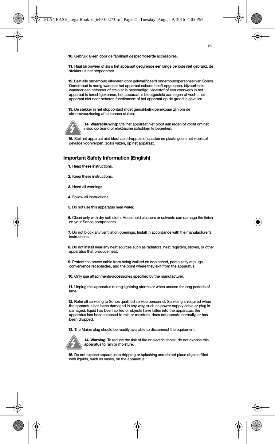 21Important Safety Information (English)10. Gebruik alleen door de fabrikant gespecificeerde accessoires.11. Haal bij onweer of als u het apparaat gedurende een lange periode niet gebruikt, de stekker uit het stopcontact.12. Laat alle onderhoud uitvoeren door gekwalificeerd onderhoudspersoneel van Sonos. Onderhoud is nodig wanneer het apparaat schade heeft opgelopen, bijvoorbeeld wanneer een netsnoer of stekker is beschadigd, vloeistof of een voorwerp in het apparaat is terechtgekomen, het apparaat is blootgesteld aan regen of vocht, het apparaat niet naar behoren functioneert of het apparaat op de grond is gevallen. 13. De stekker in het stopcontact moet gemakkelijk bereikbaar zijn om de stroomvoorziening af te kunnen sluiten.14. Waarschuwing: Stel het apparaat niet bloot aan regen of vocht om het risico op brand of elektrische schokken te beperken. 15. Stel het apparaat niet bloot aan druppels of spatten en plaats geen met vloeistof gevulde voorwerpen, zoals vazen, op het apparaat.1. Read these instructions.2. Keep these instructions.3. Heed all warnings.4. Follow all instructions.5. Do not use this apparatus near water. 6. Clean only with dry soft cloth. Household cleaners or solvents can damage the finish on your Sonos components. 7. Do not block any ventilation openings. Install in accordance with the manufacturer’s instructions.8. Do not install near any heat sources such as radiators, heat registers, stoves, or other apparatus that produce heat.9. Protect the power cable from being walked on or pinched, particularly at plugs, convenience receptacles, and the point where they exit from the apparatus. 10. Only use attachments/accessories specified by the manufacturer.11. Unplug this apparatus during lightning storms or when unused for long periods of time.12. Refer all servicing to Sonos qualified service personnel. Servicing is required when the apparatus has been damaged in any way, such as power-supply cable or plug is damaged, liquid has been spilled or objects have fallen into the apparatus, the apparatus has been exposed to rain or moisture, does not operate normally, or has been dropped. 13. The Mains plug should be readily available to disconnect the equipment.14. Warning: To reduce the risk of fire or electric shock, do not expose this apparatus to rain or moisture. 15. Do not expose apparatus to dripping or splashing and do not place objects filled with liquids, such as vases, on the apparatus.PLAYBASE_LegalBooklet_640-00273.fm  Page 21  Tuesday, August 9, 2016  4:05 PM