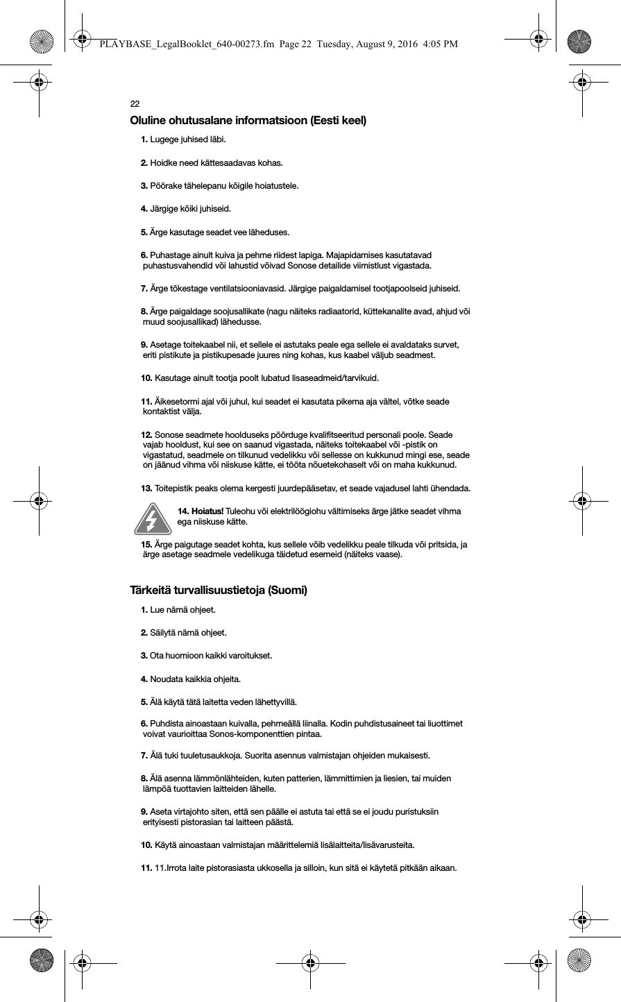 22Oluline ohutusalane informatsioon (Eesti keel)  Tärkeitä turvallisuustietoja (Suomi) 1. Lugege juhised läbi.2. Hoidke need kättesaadavas kohas.3. Pöörake tähelepanu kõigile hoiatustele.4. Järgige kõiki juhiseid.5. Ärge kasutage seadet vee läheduses. 6. Puhastage ainult kuiva ja pehme riidest lapiga. Majapidamises kasutatavad puhastusvahendid või lahustid võivad Sonose detailide viimistlust vigastada. 7. Ärge tõkestage ventilatsiooniavasid. Järgige paigaldamisel tootjapoolseid juhiseid.8. Ärge paigaldage soojusallikate (nagu näiteks radiaatorid, küttekanalite avad, ahjud või muud soojusallikad) lähedusse.9. Asetage toitekaabel nii, et sellele ei astutaks peale ega sellele ei avaldataks survet, eriti pistikute ja pistikupesade juures ning kohas, kus kaabel väljub seadmest. 10. Kasutage ainult tootja poolt lubatud lisaseadmeid/tarvikuid.11. Äikesetormi ajal või juhul, kui seadet ei kasutata pikema aja vältel, võtke seade kontaktist välja.12. Sonose seadmete hoolduseks pöörduge kvalifitseeritud personali poole. Seade vajab hooldust, kui see on saanud vigastada, näiteks toitekaabel või -pistik on vigastatud, seadmele on tilkunud vedelikku või sellesse on kukkunud mingi ese, seade on jäänud vihma või niiskuse kätte, ei tööta nõuetekohaselt või on maha kukkunud. 13. Toitepistik peaks olema kergesti juurdepääsetav, et seade vajadusel lahti ühendada.14. Hoiatus! Tuleohu või elektrilöögiohu vältimiseks ärge jätke seadet vihma ega niiskuse kätte. 15. Ärge paigutage seadet kohta, kus sellele võib vedelikku peale tilkuda või pritsida, ja ärge asetage seadmele vedelikuga täidetud esemeid (näiteks vaase).1. Lue nämä ohjeet.2. Säilytä nämä ohjeet.3. Ota huomioon kaikki varoitukset. 4. Noudata kaikkia ohjeita.5. Älä käytä tätä laitetta veden lähettyvillä. 6. Puhdista ainoastaan kuivalla, pehmeällä liinalla. Kodin puhdistusaineet tai liuottimet voivat vaurioittaa Sonos-komponenttien pintaa. 7. Älä tuki tuuletusaukkoja. Suorita asennus valmistajan ohjeiden mukaisesti.8. Älä asenna lämmönlähteiden, kuten patterien, lämmittimien ja liesien, tai muiden lämpöä tuottavien laitteiden lähelle.9. Aseta virtajohto siten, että sen päälle ei astuta tai että se ei joudu puristuksiin erityisesti pistorasian tai laitteen päästä. 10. Käytä ainoastaan valmistajan määrittelemiä lisälaitteita/lisävarusteita.11. 11.Irrota laite pistorasiasta ukkosella ja silloin, kun sitä ei käytetä pitkään aikaan.PLAYBASE_LegalBooklet_640-00273.fm  Page 22  Tuesday, August 9, 2016  4:05 PM