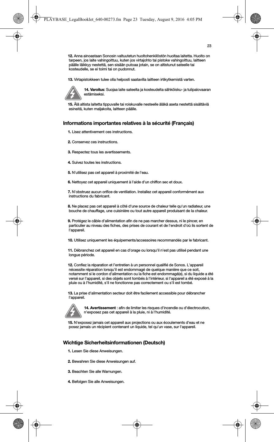 23Informations importantes relatives à la sécurité (Français) Wichtige Sicherheitsinformationen (Deutsch) 12. Anna ainoastaan Sonosin valtuutetun huoltohenkilöstön huoltaa laitetta. Huolto on tarpeen, jos laite vahingoittuu, kuten jos virtajohto tai pistoke vahingoittuu, laitteen päälle läikkyy nestettä, sen sisään putoaa jotain, se on altistunut sateelle tai kosteudelle, se ei toimi tai on pudonnut. 13. Virtapistokkeen tulee olla helposti saatavilla laitteen irtikytkemistä varten.14. Varoitus: Suojaa laite sateelta ja kosteudelta sähköisku- ja tulipalovaaran estämiseksi. 15. Älä altista laitetta tippuvalle tai roiskuvalle nesteelle äläkä aseta nestettä sisältäviä esineitä, kuten maljakoita, laitteen päälle.1. Lisez attentivement ces instructions.2. Conservez ces instructions.3. Respectez tous les avertissements.4. Suivez toutes les instructions.5. N&apos;utilisez pas cet appareil à proximité de l&apos;eau. 6. Nettoyez cet appareil uniquement à l&apos;aide d&apos;un chiffon sec et doux. 7. N&apos;obstruez aucun orifice de ventilation. Installez cet appareil conformément aux instructions du fabricant.8. Ne placez pas cet appareil à côté d&apos;une source de chaleur telle qu&apos;un radiateur, une bouche de chauffage, une cuisinière ou tout autre appareil produisant de la chaleur.9. Protégez le câble d&apos;alimentation afin de ne pas marcher dessus, ni le pincer, en particulier au niveau des fiches, des prises de courant et de l&apos;endroit d&apos;où ils sortent de l&apos;appareil. 10. Utilisez uniquement les équipements/accessoires recommandés par le fabricant.11. Débranchez cet appareil en cas d&apos;orage ou lorsqu&apos;il n&apos;est pas utilisé pendant une longue période.12. Confiez la réparation et l’entretien à un personnel qualifié de Sonos. L&apos;appareil nécessite réparation lorsqu&apos;il est endommagé de quelque manière que ce soit, notamment si le cordon d&apos;alimentation ou la fiche est endommagé(e), si du liquide a été versé sur l&apos;appareil, si des objets sont tombés à l&apos;intérieur, si l&apos;appareil a été exposé à la pluie ou à l&apos;humidité, s&apos;il ne fonctionne pas correctement ou s&apos;il est tombé. 13. La prise d&apos;alimentation secteur doit être facilement accessible pour débrancher l&apos;appareil.14. Avertissement : afin de limiter les risques d&apos;incendie ou d&apos;électrocution, n&apos;exposez pas cet appareil à la pluie, ni à l&apos;humidité. 15. N&apos;exposez jamais cet appareil aux projections ou aux écoulements d&apos;eau et ne posez jamais un récipient contenant un liquide, tel qu&apos;un vase, sur l&apos;appareil.1. Lesen Sie diese Anweisungen.2. Bewahren Sie diese Anweisungen auf.3. Beachten Sie alle Warnungen.4. Befolgen Sie alle Anweisungen.PLAYBASE_LegalBooklet_640-00273.fm  Page 23  Tuesday, August 9, 2016  4:05 PM