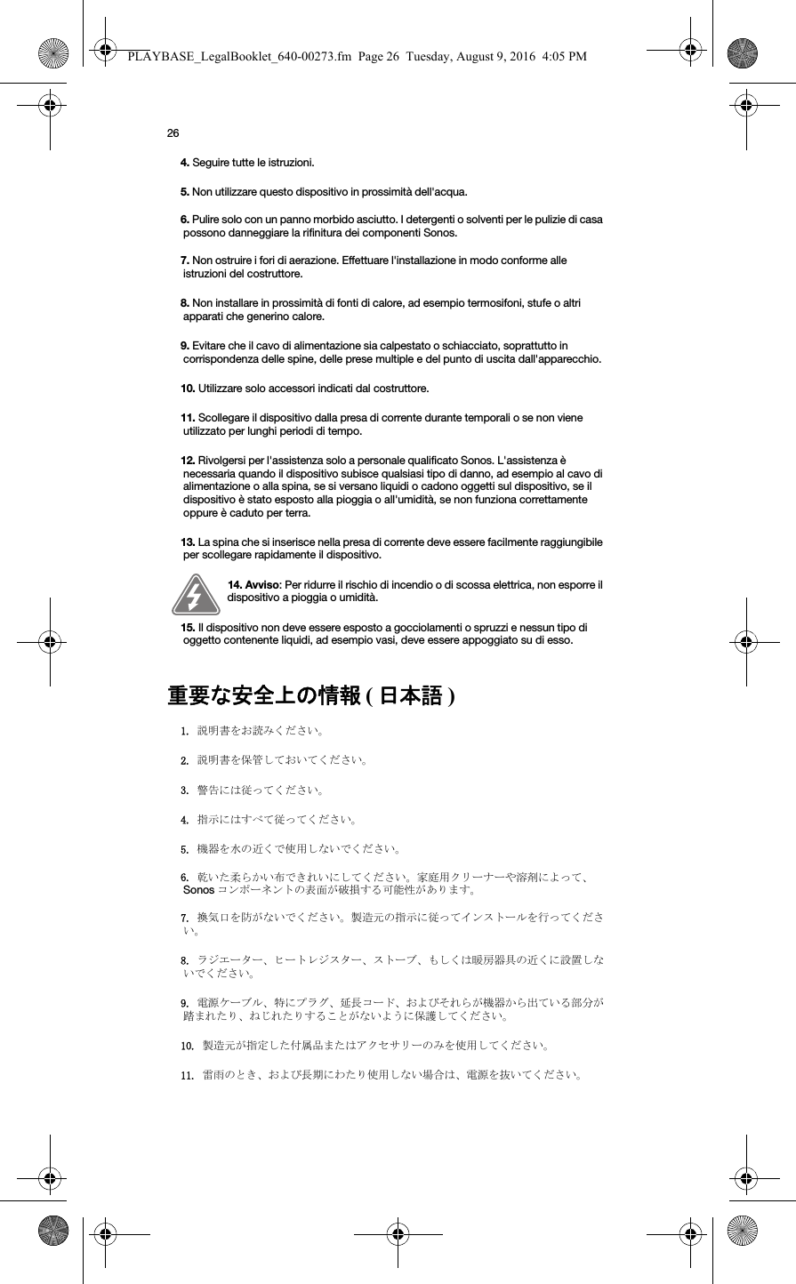 26重要な安全上の情報 ( 日本語 )  4. Seguire tutte le istruzioni.5. Non utilizzare questo dispositivo in prossimità dell&apos;acqua. 6. Pulire solo con un panno morbido asciutto. I detergenti o solventi per le pulizie di casa possono danneggiare la rifinitura dei componenti Sonos. 7. Non ostruire i fori di aerazione. Effettuare l&apos;installazione in modo conforme alle istruzioni del costruttore.8. Non installare in prossimità di fonti di calore, ad esempio termosifoni, stufe o altri apparati che generino calore.9. Evitare che il cavo di alimentazione sia calpestato o schiacciato, soprattutto in corrispondenza delle spine, delle prese multiple e del punto di uscita dall&apos;apparecchio. 10. Utilizzare solo accessori indicati dal costruttore.11. Scollegare il dispositivo dalla presa di corrente durante temporali o se non viene utilizzato per lunghi periodi di tempo.12. Rivolgersi per l&apos;assistenza solo a personale qualificato Sonos. L&apos;assistenza è necessaria quando il dispositivo subisce qualsiasi tipo di danno, ad esempio al cavo di alimentazione o alla spina, se si versano liquidi o cadono oggetti sul dispositivo, se il dispositivo è stato esposto alla pioggia o all&apos;umidità, se non funziona correttamente oppure è caduto per terra. 13. La spina che si inserisce nella presa di corrente deve essere facilmente raggiungibile per scollegare rapidamente il dispositivo.14. Avviso: Per ridurre il rischio di incendio o di scossa elettrica, non esporre il dispositivo a pioggia o umidità. 15. Il dispositivo non deve essere esposto a gocciolamenti o spruzzi e nessun tipo di oggetto contenente liquidi, ad esempio vasi, deve essere appoggiato su di esso.1. 説明書をお読みください。2. 説明書を保管しておいてください。3. 警告には従ってください。4. 指示にはすべて従ってください。5. 機器を水の近くで使用しないでください。6. 乾いた柔らかい布できれいにしてください。家庭用クリーナーや溶剤によって、Sonos コンポーネントの表面が破損する可能性があります。7. 換気口を防がないでください。製造元の指示に従ってインストールを行ってください。8. ラジエーター、ヒートレジスター、ストーブ、もしくは暖房器具の近くに設置しないでください。9. 電源ケーブル、特にプラグ、延長コード、およびそれらが機器から出ている部分が踏まれたり、ねじれたりすることがないように保護してください。10. 製造元が指定した付属品またはアクセサリーのみを使用してください。11. 雷雨のとき、および長期にわたり使用しない場合は、電源を抜いてください。PLAYBASE_LegalBooklet_640-00273.fm  Page 26  Tuesday, August 9, 2016  4:05 PM