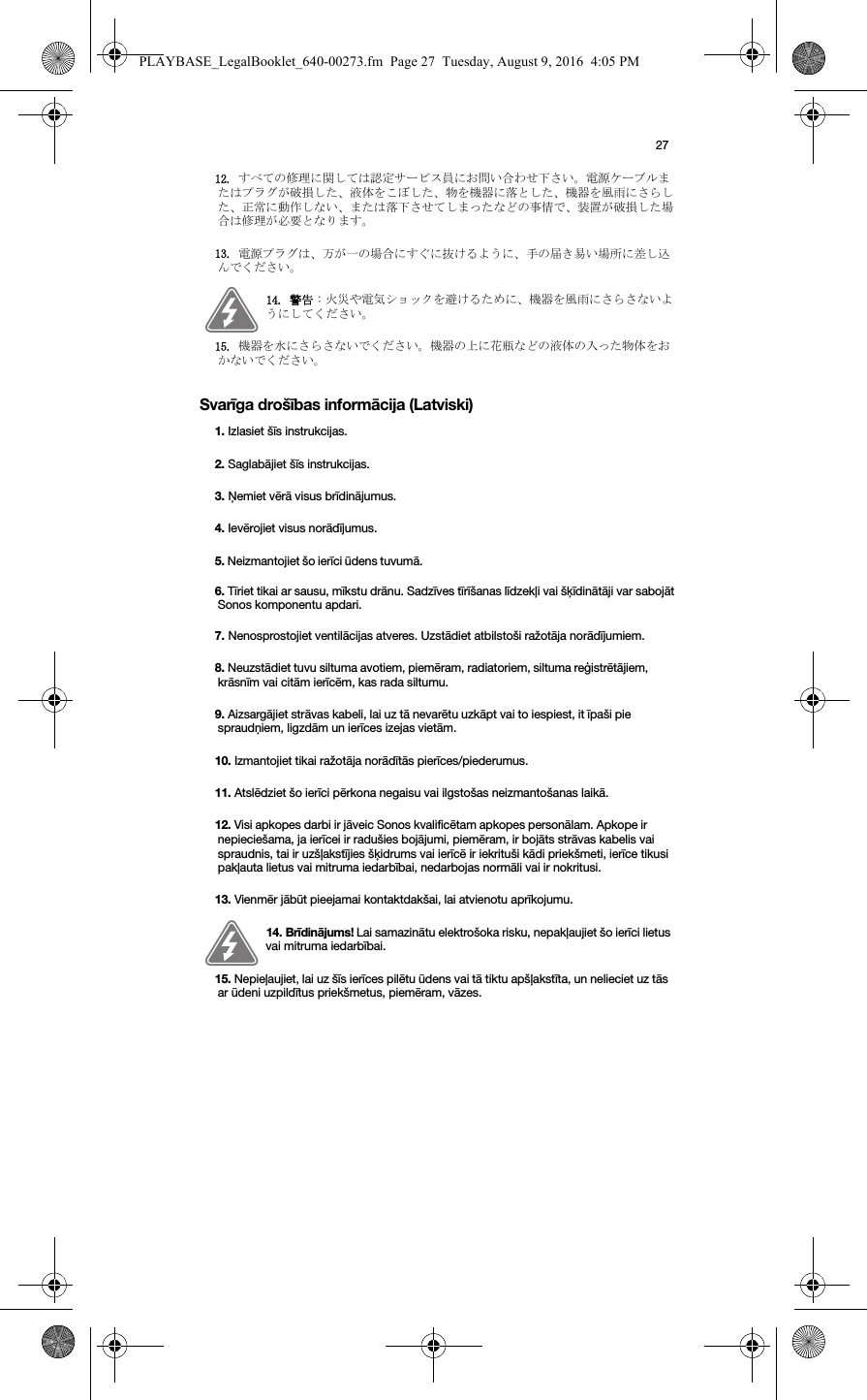 27Svarīga drošības informācija (Latviski)12. すべての修理に関しては認定サービス員にお問い合わせ下さい。電源ケーブルまたはプラグが破損した、液体をこぼした、物を機器に落とした、機器を風雨にさらした、正常に動作しない、または落下させてしまったなどの事情で、装置が破損した場合は修理が必要となります。13. 電源プラグは、万が一の場合にすぐに抜けるように、手の届き易い場所に差し込んでください。14. 警告 : 火災や電気ショックを避けるために、機器を風雨にさらさないようにしてください。15. 機器を水にさらさないでください。機器の上に花瓶などの液体の入った物体をおかないでください。1. Izlasiet šīs instrukcijas.2. Saglabājiet šīs instrukcijas.3. Ņemiet vērā visus brīdinājumus.4. Ievērojiet visus norādījumus.5. Neizmantojiet šo ierīci ūdens tuvumā. 6. Tīriet tikai ar sausu, mīkstu drānu. Sadzīves tīrīšanas līdzekļi vai šķīdinātāji var sabojāt Sonos komponentu apdari. 7. Nenosprostojiet ventilācijas atveres. Uzstādiet atbilstoši ražotāja norādījumiem.8. Neuzstādiet tuvu siltuma avotiem, piemēram, radiatoriem, siltuma reģistrētājiem, krāsnīm vai citām ierīcēm, kas rada siltumu.9. Aizsargājiet strāvas kabeli, lai uz tā nevarētu uzkāpt vai to iespiest, it īpaši pie spraudņiem, ligzdām un ierīces izejas vietām. 10. Izmantojiet tikai ražotāja norādītās pierīces/piederumus.11. Atslēdziet šo ierīci pērkona negaisu vai ilgstošas neizmantošanas laikā.12. Visi apkopes darbi ir jāveic Sonos kvalificētam apkopes personālam. Apkope ir nepieciešama, ja ierīcei ir radušies bojājumi, piemēram, ir bojāts strāvas kabelis vai spraudnis, tai ir uzšļakstījies šķidrums vai ierīcē ir iekrituši kādi priekšmeti, ierīce tikusi pakļauta lietus vai mitruma iedarbībai, nedarbojas normāli vai ir nokritusi. 13. Vienmēr jābūt pieejamai kontaktdakšai, lai atvienotu aprīkojumu.14. Brīdinājums! Lai samazinātu elektrošoka risku, nepakļaujiet šo ierīci lietus vai mitruma iedarbībai. 15. Nepieļaujiet, lai uz šīs ierīces pilētu ūdens vai tā tiktu apšļakstīta, un nelieciet uz tās ar ūdeni uzpildītus priekšmetus, piemēram, vāzes.PLAYBASE_LegalBooklet_640-00273.fm  Page 27  Tuesday, August 9, 2016  4:05 PM