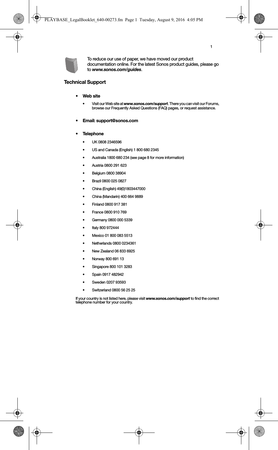1To reduce our use of paper, we have moved our product documentation online. For the latest Sonos product guides, please go to www.sonos.com/guides.Technical Support•Web site• Visit our Web site at www.sonos.com/support. There you can visit our Forums, browse our Frequently Asked Questions (FAQ) pages, or request assistance.• Email: support@sonos.com•Telephone• UK 0808 2346596• US and Canada (English) 1 800 680 2345•Australia 1800 680 234 (see page 8 for more information)• Austria 0800 291 623• Belgium 0800 38904• Brazil 0800 025 0827• China (English) 49(0)1803447000• China (Mandarin) 400 664 9889• Finland 0800 917 381 • France 0800 910 769• Germany 0800 000 5339• Italy 800 972444• Mexico 01 800 083 5513• Netherlands 0800 0234361• New Zealand 06 833 6925• Norway 800 691 13• Singapore 800 101 3283 • Spain 0917 482942• Sweden 0207 93593• Switzerland 0800 56 25 25If your country is not listed here, please visit www.sonos.com/support to find the correct telephone number for your country.PLAYBASE_LegalBooklet_640-00273.fm  Page 1  Tuesday, August 9, 2016  4:05 PM