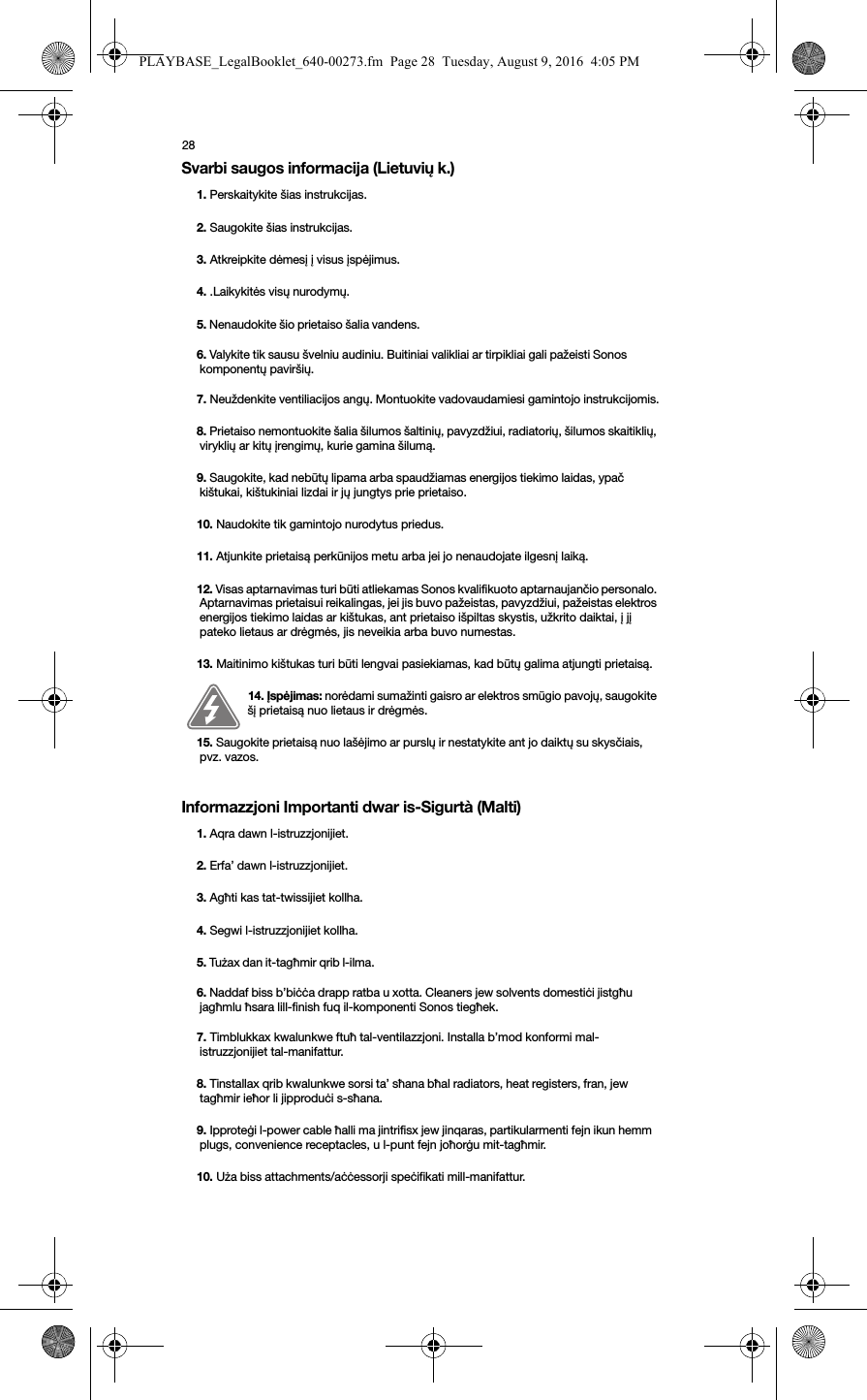 28Svarbi saugos informacija (Lietuvių k.)Informazzjoni Importanti dwar is-Sigurtà (Malti)1. Perskaitykite šias instrukcijas.2. Saugokite šias instrukcijas.3. Atkreipkite dėmesį į visus įspėjimus.4. .Laikykitės visų nurodymų.5. Nenaudokite šio prietaiso šalia vandens. 6. Valykite tik sausu švelniu audiniu. Buitiniai valikliai ar tirpikliai gali pažeisti Sonos komponentų paviršių. 7. Neuždenkite ventiliacijos angų. Montuokite vadovaudamiesi gamintojo instrukcijomis.8. Prietaiso nemontuokite šalia šilumos šaltinių, pavyzdžiui, radiatorių, šilumos skaitiklių, viryklių ar kitų įrengimų, kurie gamina šilumą.9. Saugokite, kad nebūtų lipama arba spaudžiamas energijos tiekimo laidas, ypač kištukai, kištukiniai lizdai ir jų jungtys prie prietaiso. 10. Naudokite tik gamintojo nurodytus priedus.11. Atjunkite prietaisą perkūnijos metu arba jei jo nenaudojate ilgesnį laiką.12. Visas aptarnavimas turi būti atliekamas Sonos kvalifikuoto aptarnaujančio personalo. Aptarnavimas prietaisui reikalingas, jei jis buvo pažeistas, pavyzdžiui, pažeistas elektros energijos tiekimo laidas ar kištukas, ant prietaiso išpiltas skystis, užkrito daiktai, į jį pateko lietaus ar drėgmės, jis neveikia arba buvo numestas. 13. Maitinimo kištukas turi būti lengvai pasiekiamas, kad būtų galima atjungti prietaisą.14. Įspėjimas: norėdami sumažinti gaisro ar elektros smūgio pavojų, saugokite šį prietaisą nuo lietaus ir drėgmės. 15. Saugokite prietaisą nuo lašėjimo ar purslų ir nestatykite ant jo daiktų su skysčiais, pvz. vazos.1. Aqra dawn l-istruzzjonijiet.2. Erfa’ dawn l-istruzzjonijiet.3. Agħti kas tat-twissijiet kollha.4. Segwi l-istruzzjonijiet kollha.5. Tużax dan it-tagħmir qrib l-ilma. 6. Naddaf biss b’biċċa drapp ratba u xotta. Cleaners jew solvents domestiċi jistgħu jagħmlu ħsara lill-finish fuq il-komponenti Sonos tiegħek. 7. Timblukkax kwalunkwe ftuħ tal-ventilazzjoni. Installa b’mod konformi mal-istruzzjonijiet tal-manifattur.8. Tinstallax qrib kwalunkwe sorsi ta’ sħana bħal radiators, heat registers, fran, jew tagħmir ieħor li jipproduċi s-sħana.9. Ipproteġi l-power cable ħalli ma jintrifisx jew jinqaras, partikularmenti fejn ikun hemm plugs, convenience receptacles, u l-punt fejn joħorġu mit-tagħmir. 10. Uża biss attachments/aċċessorji speċifikati mill-manifattur.PLAYBASE_LegalBooklet_640-00273.fm  Page 28  Tuesday, August 9, 2016  4:05 PM