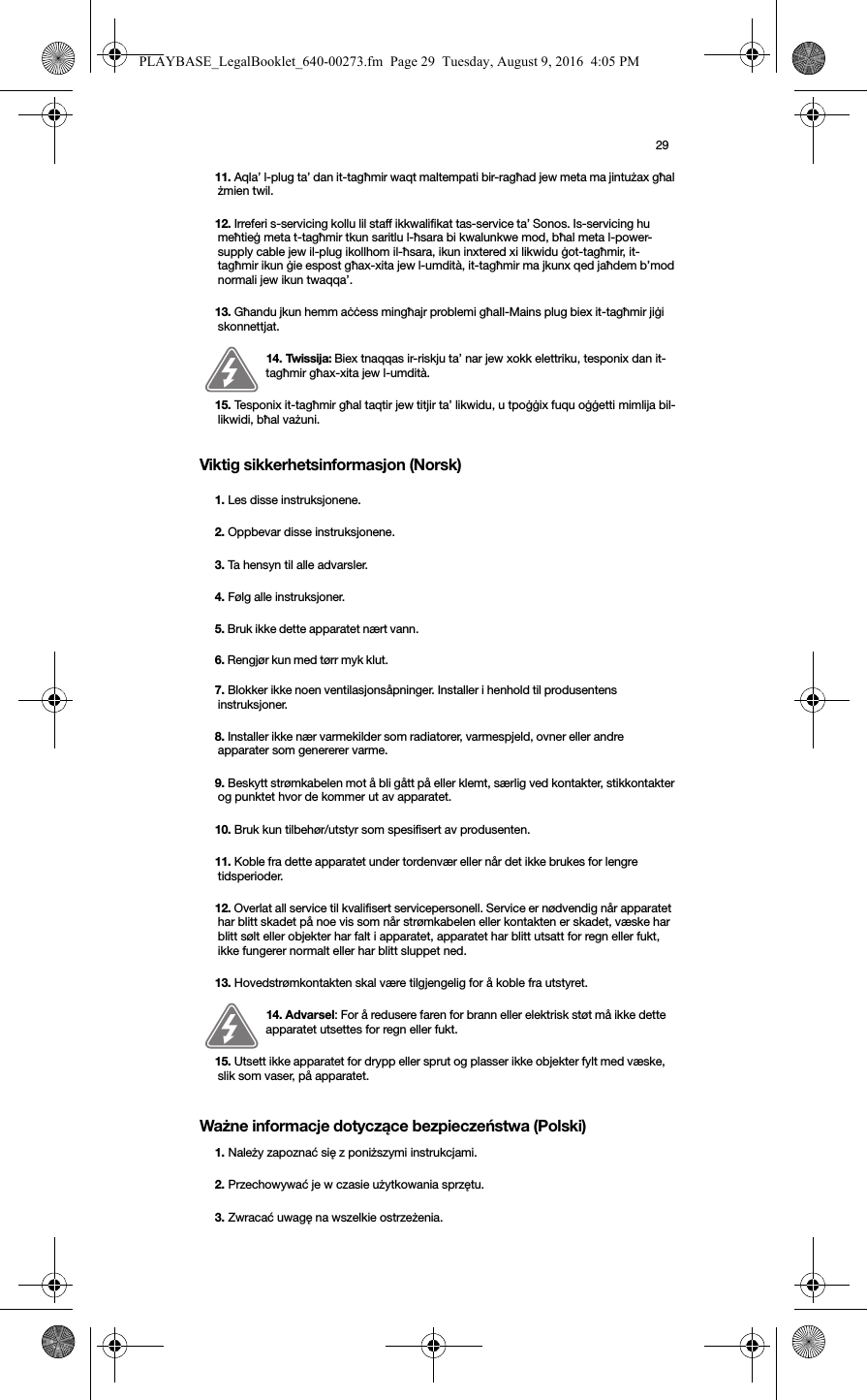 29Viktig sikkerhetsinformasjon (Norsk) Ważne informacje dotyczące bezpieczeństwa (Polski) 11. Aqla’ l-plug ta’ dan it-tagħmir waqt maltempati bir-ragħad jew meta ma jintużax għal żmien twil.12. Irreferi s-servicing kollu lil staff ikkwalifikat tas-service ta’ Sonos. Is-servicing hu meħtieġ meta t-tagħmir tkun saritlu l-ħsara bi kwalunkwe mod, bħal meta l-power-supply cable jew il-plug ikollhom il-ħsara, ikun inxtered xi likwidu ġot-tagħmir, it-tagħmir ikun ġie espost għax-xita jew l-umdità, it-tagħmir ma jkunx qed jaħdem b’mod normali jew ikun twaqqa’. 13. Għandu jkun hemm aċċess mingħajr problemi għaIl-Mains plug biex it-tagħmir jiġi skonnettjat.14. Twissija: Biex tnaqqas ir-riskju ta’ nar jew xokk elettriku, tesponix dan it-tagħmir għax-xita jew l-umdità. 15. Tesponix it-tagħmir għal taqtir jew titjir ta’ likwidu, u tpoġġix fuqu oġġetti mimlija bil-likwidi, bħal vażuni.1. Les disse instruksjonene.2. Oppbevar disse instruksjonene.3. Ta hensyn til alle advarsler.4. Følg alle instruksjoner.5. Bruk ikke dette apparatet nært vann. 6. Rengjør kun med tørr myk klut. 7. Blokker ikke noen ventilasjonsåpninger. Installer i henhold til produsentens instruksjoner.8. Installer ikke nær varmekilder som radiatorer, varmespjeld, ovner eller andre apparater som genererer varme.9. Beskytt strømkabelen mot å bli gått på eller klemt, særlig ved kontakter, stikkontakter og punktet hvor de kommer ut av apparatet. 10. Bruk kun tilbehør/utstyr som spesifisert av produsenten.11. Koble fra dette apparatet under tordenvær eller når det ikke brukes for lengre tidsperioder.12. Overlat all service til kvalifisert servicepersonell. Service er nødvendig når apparatet har blitt skadet på noe vis som når strømkabelen eller kontakten er skadet, væske har blitt sølt eller objekter har falt i apparatet, apparatet har blitt utsatt for regn eller fukt, ikke fungerer normalt eller har blitt sluppet ned. 13. Hovedstrømkontakten skal være tilgjengelig for å koble fra utstyret.14. Advarsel: For å redusere faren for brann eller elektrisk støt må ikke dette apparatet utsettes for regn eller fukt. 15. Utsett ikke apparatet for drypp eller sprut og plasser ikke objekter fylt med væske, slik som vaser, på apparatet.1. Należy zapoznać się z poniższymi instrukcjami.2. Przechowywać je w czasie użytkowania sprzętu.3. Zwracać uwagę na wszelkie ostrzeżenia.PLAYBASE_LegalBooklet_640-00273.fm  Page 29  Tuesday, August 9, 2016  4:05 PM