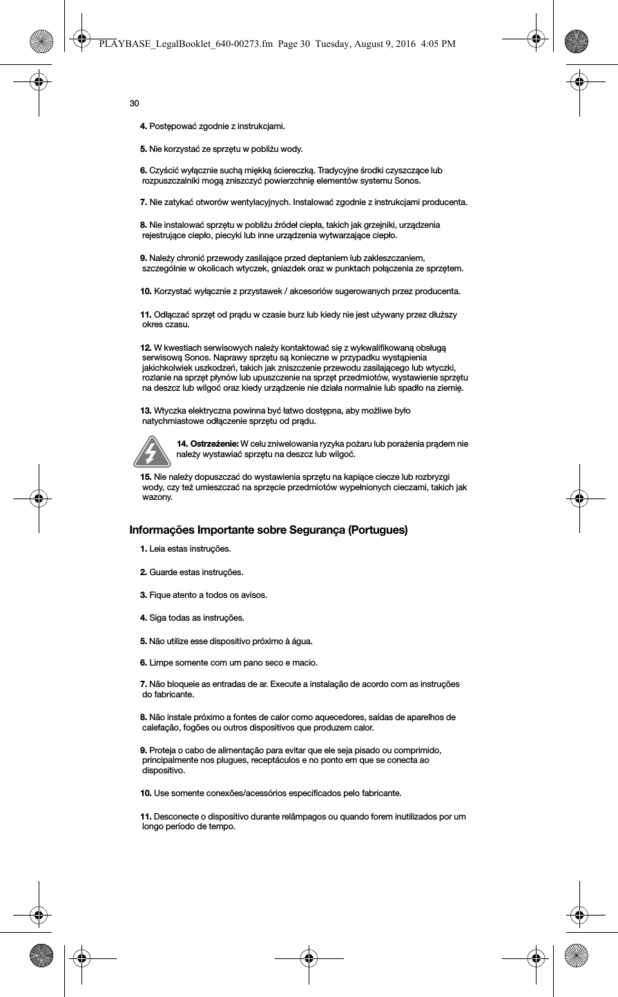 30Informações Importante sobre Segurança (Portugues) 4. Postępować zgodnie z instrukcjami.5. Nie korzystać ze sprzętu w pobliżu wody. 6. Czyścić wyłącznie suchą miękką ściereczką. Tradycyjne środki czyszczące lub rozpuszczalniki mogą zniszczyć powierzchnię elementów systemu Sonos. 7. Nie zatykać otworów wentylacyjnych. Instalować zgodnie z instrukcjami producenta.8. Nie instalować sprzętu w pobliżu źródeł ciepła, takich jak grzejniki, urządzenia rejestrujące ciepło, piecyki lub inne urządzenia wytwarzające ciepło.9. Należy chronić przewody zasilające przed deptaniem lub zakleszczaniem, szczególnie w okolicach wtyczek, gniazdek oraz w punktach połączenia ze sprzętem. 10. Korzystać wyłącznie z przystawek / akcesoriów sugerowanych przez producenta.11. Odłączać sprzęt od prądu w czasie burz lub kiedy nie jest używany przez dłuższy okres czasu.12. W kwestiach serwisowych należy kontaktować się z wykwalifikowaną obsługą serwisową Sonos. Naprawy sprzętu są konieczne w przypadku wystąpienia jakichkolwiek uszkodzeń, takich jak zniszczenie przewodu zasilającego lub wtyczki, rozlanie na sprzęt płynów lub upuszczenie na sprzęt przedmiotów, wystawienie sprzętu na deszcz lub wilgoć oraz kiedy urządzenie nie działa normalnie lub spadło na ziemię. 13. Wtyczka elektryczna powinna być łatwo dostępna, aby możliwe było natychmiastowe odłączenie sprzętu od prądu.14. Ostrzeżenie: W celu zniwelowania ryzyka pożaru lub porażenia prądem nie należy wystawiać sprzętu na deszcz lub wilgoć. 15. Nie należy dopuszczać do wystawienia sprzętu na kapiące ciecze lub rozbryzgi wody, czy też umieszczać na sprzęcie przedmiotów wypełnionych cieczami, takich jak wazony.1. Leia estas instruções.2. Guarde estas instruções.3. Fique atento a todos os avisos.4. Siga todas as instruções.5. Não utilize esse dispositivo próximo à água. 6. Limpe somente com um pano seco e macio.7. Não bloqueie as entradas de ar. Execute a instalação de acordo com as instruções do fabricante.8. Não instale próximo a fontes de calor como aquecedores, saídas de aparelhos de calefação, fogões ou outros dispositivos que produzem calor.9. Proteja o cabo de alimentação para evitar que ele seja pisado ou comprimido, principalmente nos plugues, receptáculos e no ponto em que se conecta ao dispositivo. 10. Use somente conexões/acessórios especificados pelo fabricante.11. Desconecte o dispositivo durante relâmpagos ou quando forem inutilizados por um longo período de tempo.PLAYBASE_LegalBooklet_640-00273.fm  Page 30  Tuesday, August 9, 2016  4:05 PM