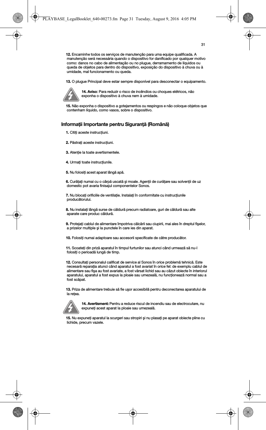 31Informaţii Importante pentru Siguranţă (Română) 12. Encaminhe todos os serviços de manutenção para uma equipe qualificada. A manutenção será necessária quando o dispositivo for danificado por qualquer motivo como: danos no cabo de alimentação ou no plugue, derramamento de líquidos ou queda de objetos para dentro do dispositivo, exposição do dispositivo à chuva ou à umidade, mal funcionamento ou queda. 13. O plugue Principal deve estar sempre disponível para desconectar o equipamento.14. Aviso: Para reduzir o risco de incêndios ou choques elétricos, não exponha o dispositivo à chuva nem à umidade. 15. Não exponha o dispositivo a gotejamentos ou respingos e não coloque objetos que contenham líquido, como vasos, sobre o dispositivo.1. Citiţi aceste instrucţiuni.2. Păstraţi aceste instrucţiuni.3. Atenţie la toate avertismentele.4. Urmaţi toate instrucţiunile.5. Nu folosiţi acest aparat lângă apă. 6. Curăţaţi numai cu o cârpă uscată şi moale. Agenţii de curăţare sau solvenţii de uz domestic pot avaria finisajul componentelor Sonos.7. Nu blocaţi orificiile de ventilaţie. Instalaţi în conformitate cu instrucţiunile producătorului.8. Nu instalaţi lângă surse de căldură precum radiatoare, guri de căldură sau alte aparate care produc căldură.9. Protejaţi cablul de alimentare împotriva călcării sau ciupirii, mai ales în dreptul fişelor, a prizelor multiple şi la punctele în care ies din aparat. 10. Folosiţi numai adaptoare sau accesorii specificate de către producător.11. Scoateţi din priză aparatul în timpul furtunilor sau atunci când urmează să nu-l folosiţi o perioadă lungă de timp.12. Consultaţi personalul calificat de service al Sonos în orice problemă tehnică. Este necesară reparaţia atunci când aparatul a fost avariat în orice fel: de exemplu cablul de alimentare sau fişa au fost avariate, a fost vărsat lichid sau au căzut obiecte în interiorul aparatului, aparatul a fost expus la ploaie sau umezeală, nu funcţionează normal sau a fost scăpat. 13. Priza de alimentare trebuie să fie uşor accesibilă pentru deconectarea aparatului de la reţea.14. Avertisment: Pentru a reduce riscul de incendiu sau de electrocutare, nu expuneţi acest aparat la ploaie sau umezeală. 15. Nu expuneţi aparatul la scurgeri sau stropiri şi nu plasaţi pe aparat obiecte pline cu lichide, precum vazele.PLAYBASE_LegalBooklet_640-00273.fm  Page 31  Tuesday, August 9, 2016  4:05 PM