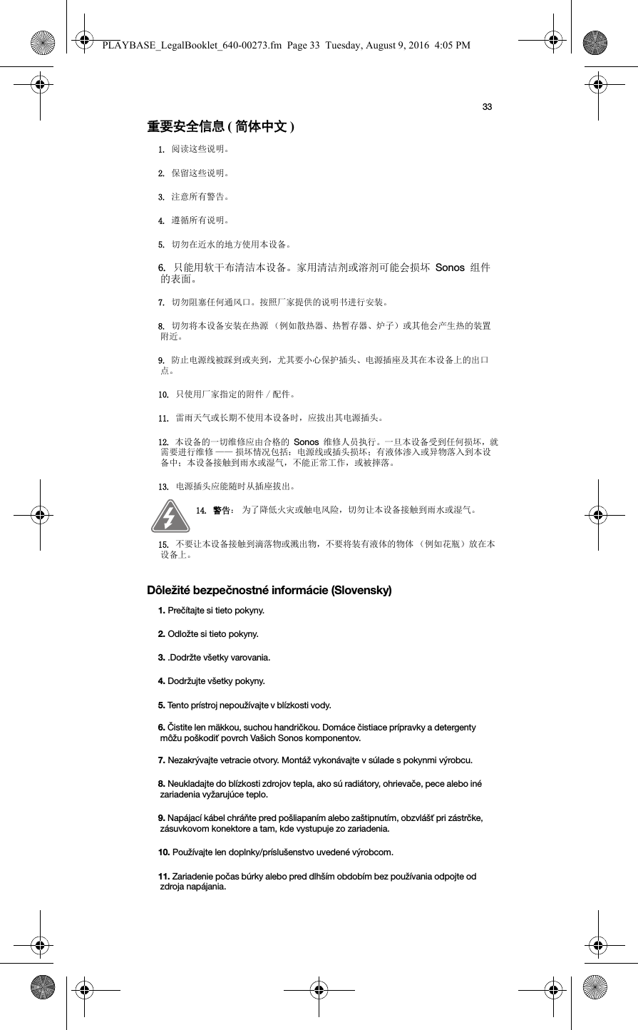 33重要安全信息 ( 简体中文 ) Dôležité bezpečnostné informácie (Slovensky) 1. 阅读这些说明。2. 保留这些说明。3. 注意所有警告。4. 遵循所有说明。5. 切勿在近水的地方使用本设备。6. 只能用软干布清洁本设备。家用清洁剂或溶剂可能会损坏 Sonos 组件的表面。7. 切勿阻塞任何通风口。按照厂家提供的说明书进行安装。8. 切勿将本设备安装在热源 （例如散热器、热暂存器、炉子）或其他会产生热的装置附近。9. 防止电源线被踩到或夹到，尤其要小心保护插头、电源插座及其在本设备上的出口点。10. 只使用厂家指定的附件 / 配件。11. 雷雨天气或长期不使用本设备时，应拔出其电源插头。12. 本设备的一切维修应由合格的 Sonos 维修人员执行。一旦本设备受到任何损坏，就需要进行维修 —— 损坏情况包括：电源线或插头损坏；有液体渗入或异物落入到本设备中；本设备接触到雨水或湿气，不能正常工作，或被摔落。13. 电源插头应能随时从插座拔出。14. 警告： 为了降低火灾或触电风险，切勿让本设备接触到雨水或湿气。 15. 不要让本设备接触到滴落物或溅出物，不要将装有液体的物体 （例如花瓶）放在本设备上。1. Prečítajte si tieto pokyny.2. Odložte si tieto pokyny.3. .Dodržte všetky varovania.4. Dodržujte všetky pokyny.5. Tento prístroj nepoužívajte v blízkosti vody. 6. Čistite len mäkkou, suchou handričkou. Domáce čistiace prípravky a detergenty môžu poškodiť povrch Vašich Sonos komponentov.7. Nezakrývajte vetracie otvory. Montáž vykonávajte v súlade s pokynmi výrobcu.8. Neukladajte do blízkosti zdrojov tepla, ako sú radiátory, ohrievače, pece alebo iné zariadenia vyžarujúce teplo.9. Napájací kábel chráňte pred pošliapaním alebo zaštipnutím, obzvlášť pri zástrčke, zásuvkovom konektore a tam, kde vystupuje zo zariadenia. 10. Používajte len doplnky/príslušenstvo uvedené výrobcom.11. Zariadenie počas búrky alebo pred dlhším obdobím bez používania odpojte od zdroja napájania.PLAYBASE_LegalBooklet_640-00273.fm  Page 33  Tuesday, August 9, 2016  4:05 PM