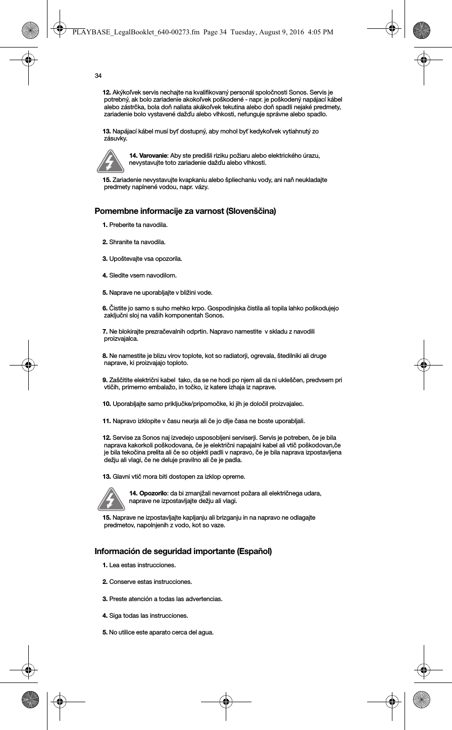 34Pomembne informacije za varnost (Slovenščina) Información de seguridad importante (Español) 12. Akýkoľvek servis nechajte na kvalifikovaný personál spoločnosti Sonos. Servis je potrebný, ak bolo zariadenie akokoľvek poškodené - napr. je poškodený napájací kábel alebo zástrčka, bola doň naliata akákoľvek tekutina alebo doň spadli nejaké predmety, zariadenie bolo vystavené dažďu alebo vlhkosti, nefunguje správne alebo spadlo.  13. Napájací kábel musí byť dostupný, aby mohol byť kedykoľvek vytiahnutý zo zásuvky.14. Varovanie: Aby ste predišli riziku požiaru alebo elektrického úrazu, nevystavujte toto zariadenie dažďu alebo vlhkosti. 15. Zariadenie nevystavujte kvapkaniu alebo špliechaniu vody, ani naň neukladajte predmety naplnené vodou, napr. vázy.1. Preberite ta navodila.2. Shranite ta navodila.3. Upoštevajte vsa opozorila.4. Sledite vsem navodilom.5. Naprave ne uporabljajte v bližini vode. 6. Čistite jo samo s suho mehko krpo. Gospodinjska čistila ali topila lahko poškodujejo zaključni sloj na vaših komponentah Sonos. 7. Ne blokirajte prezračevalnih odprtin. Napravo namestite  v skladu z navodili proizvajalca.8. Ne namestite je blizu virov toplote, kot so radiatorji, ogrevala, štedilniki ali druge naprave, ki proizvajajo toploto.9. Zaščitite električni kabel  tako, da se ne hodi po njem ali da ni ukleščen, predvsem pri vtičih, primerno embalažo, in točko, iz katere izhaja iz naprave. 10. Uporabljajte samo priključke/pripomočke, ki jih je določil proizvajalec.11. Napravo izklopite v času neurja ali če jo dlje časa ne boste uporabljali.12. Servise za Sonos naj izvedejo usposobljeni serviserji. Servis je potreben, če je bila naprava kakorkoli poškodovana, če je električni napajalni kabel ali vtič poškodovan,če je bila tekočina prelita ali če so objekti padli v napravo, če je bila naprava izpostavljena dežju ali vlagi, če ne deluje pravilno ali če je padla. 13. Glavni vtič mora biti dostopen za izklop opreme.14. Opozorilo: da bi zmanjžali nevarnost požara ali električnega udara, naprave ne izpostavljajte dežju ali vlagi. 15. Naprave ne izpostavljajte kapljanju ali brizganju in na napravo ne odlagajte predmetov, napolnjenih z vodo, kot so vaze.1. Lea estas instrucciones.2. Conserve estas instrucciones.3. Preste atención a todas las advertencias.4. Siga todas las instrucciones.5. No utilice este aparato cerca del agua. PLAYBASE_LegalBooklet_640-00273.fm  Page 34  Tuesday, August 9, 2016  4:05 PM