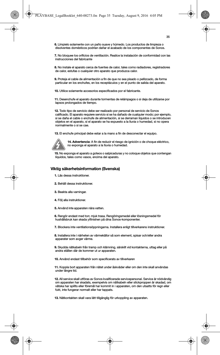 35Viktig säkerhetsinformation (Svenska) 6. Límpielo solamente con un paño suave y húmedo. Los productos de limpieza o disolventes domésticos podrían dañar el acabado de los componentes de Sonos. 7. No bloquee los orificios de ventilación. Realice la instalación de conformidad con las instrucciones del fabricante8. No instale el aparato cerca de fuentes de calor, tales como radiadores, registradores de calor, estufas o cualquier otro aparato que produzca calor.9. Proteja el cable de alimentación a fin de que no sea pisado o pellizcado, de forma particular en los enchufes, en los receptáculos y en el punto de salida del aparato. 10. Utilice solamente accesorios especificados por el fabricante.11. Desenchufe el aparato durante tormentas de relámpagos o si deja de utilizarse por lapsos prolongados de tiempo.12. Todo tipo de servicio debe ser realizado por personal de servicio de Sonos calificado. El aparato requiere servicio si se ha dañado de cualquier modo; por ejemplo, si se daña el cable o enchufe de alimentación, si se derraman líquidos o se introducen objetos en el aparato, si el aparato se ha expuesto a la lluvia o humedad, si no opera normalmente o si se cae. 13. El enchufe principal debe estar a la mano a fin de desconectar el equipo.14. Advertencia: A fin de reducir el riesgo de ignición o de choque eléctrico, no exponga el aparato a la lluvia o humedad. 15. No exponga el aparato a goteos o salpicaduras y no coloque objetos que contengan líquidos, tales como vasos, encima del aparato.1. Läs dessa instruktioner.2. Behåll dessa instruktioner.3. Beakta alla varningar.4. Följ alla instruktioner.5. Använd inte apparaten nära vatten. 6. Rengör endast med torr, mjuk trasa. Rengöringsmedel eller lösningsmedel för hushållsbruk kan skada ytfinishen på dina Sonos-komponenter. 7. Blockera inte ventilationsöppningarna. Installera enligt tillverkarens instruktioner.8. Installera inte i närheten av värmekällor så som element, spisar och/eller andra apparater som avger värme.9. Skydda nätkabeln från tramp och klämning, särskilt vid kontakterna, uttag eller på andra ställen där de kommer ut ur apparaten. 10. Använd endast tillbehör som specificerats av tillverkaren11. Koppla bort apparaten från nätet under åskväder eller om den inte skall användas under längre tid.12. All service skall utföras av Sonos kvalificerade servicepersonal. Service är nödvändig om apparaten har skadats, exempelvis om nätkabeln eller stickproppen är skadad, om vätska har spillts eller föremål har kommit in i apparaten, om den utsatts för regn eller fukt, inte fungerar normalt eller har tappats. 13. Nätkontakten skall vara lätt tillgänglig för urkoppling av apparaten.PLAYBASE_LegalBooklet_640-00273.fm  Page 35  Tuesday, August 9, 2016  4:05 PM