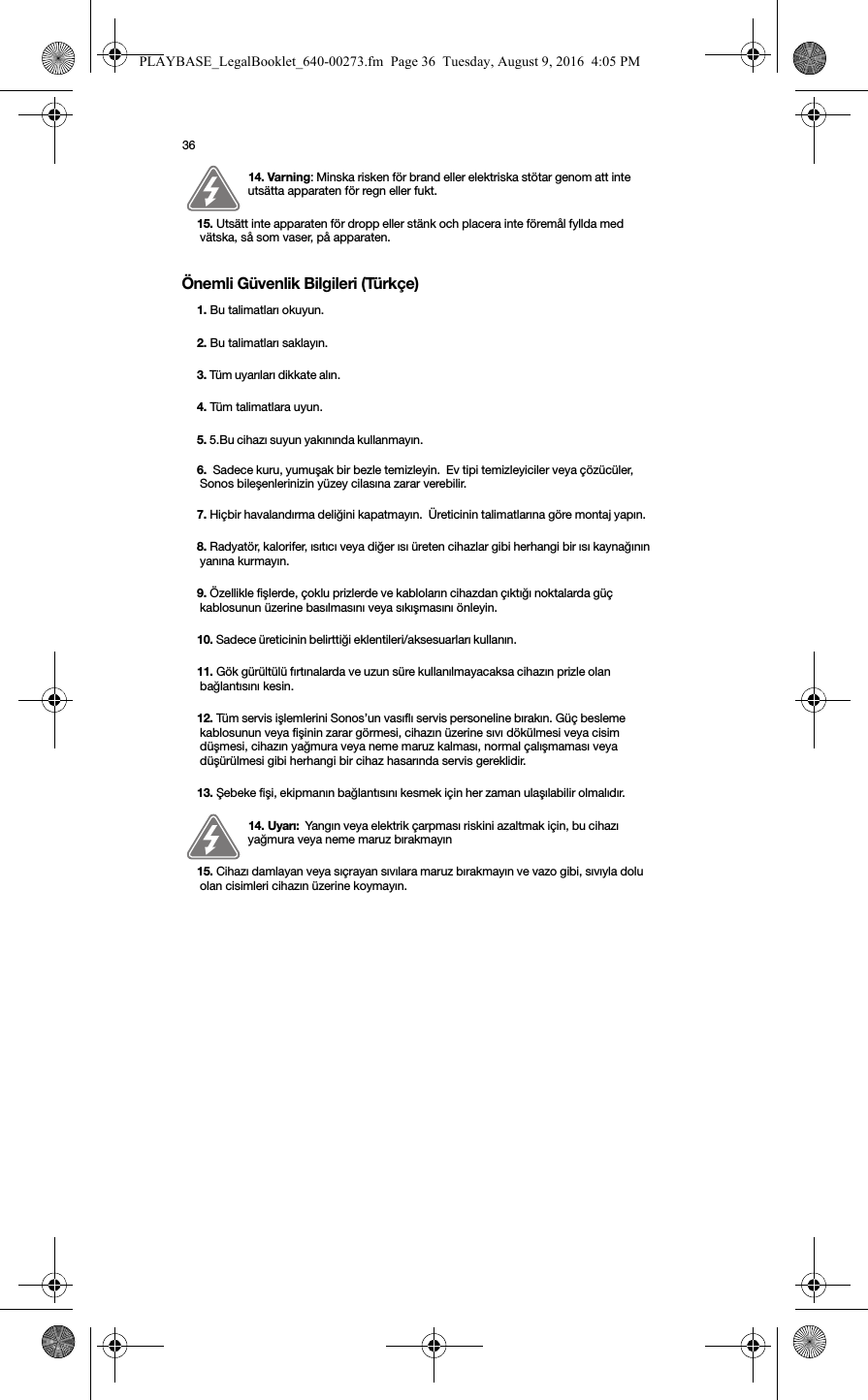 36Önemli Güvenlik Bilgileri (Türkçe) 14. Varning: Minska risken för brand eller elektriska stötar genom att inte utsätta apparaten för regn eller fukt. 15. Utsätt inte apparaten för dropp eller stänk och placera inte föremål fyllda med vätska, så som vaser, på apparaten.1. Bu talimatları okuyun.2. Bu talimatları saklayın.3. Tüm uyarıları dikkate alın. 4. Tüm talimatlara uyun.5. 5.Bu cihazı suyun yakınında kullanmayın. 6.  Sadece kuru, yumuşak bir bezle temizleyin.  Ev tipi temizleyiciler veya çözücüler, Sonos bileşenlerinizin yüzey cilasına zarar verebilir. 7. Hiçbir havalandırma deliğini kapatmayın.  Üreticinin talimatlarına göre montaj yapın. 8. Radyatör, kalorifer, ısıtıcı veya diğer ısı üreten cihazlar gibi herhangi bir ısı kaynağının yanına kurmayın. 9. Özellikle fişlerde, çoklu prizlerde ve kabloların cihazdan çıktığı noktalarda güç kablosunun üzerine basılmasını veya sıkışmasını önleyin. 10. Sadece üreticinin belirttiği eklentileri/aksesuarları kullanın. 11. Gök gürültülü fırtınalarda ve uzun süre kullanılmayacaksa cihazın prizle olan bağlantısını kesin. 12. Tüm servis işlemlerini Sonos’un vasıflı servis personeline bırakın. Güç besleme kablosunun veya fişinin zarar görmesi, cihazın üzerine sıvı dökülmesi veya cisim düşmesi, cihazın yağmura veya neme maruz kalması, normal çalışmaması veya düşürülmesi gibi herhangi bir cihaz hasarında servis gereklidir.  13. Şebeke fişi, ekipmanın bağlantısını kesmek için her zaman ulaşılabilir olmalıdır. 14. Uyarı:  Yangın veya elektrik çarpması riskini azaltmak için, bu cihazı yağmura veya neme maruz bırakmayın15. Cihazı damlayan veya sıçrayan sıvılara maruz bırakmayın ve vazo gibi, sıvıyla dolu olan cisimleri cihazın üzerine koymayın. PLAYBASE_LegalBooklet_640-00273.fm  Page 36  Tuesday, August 9, 2016  4:05 PM