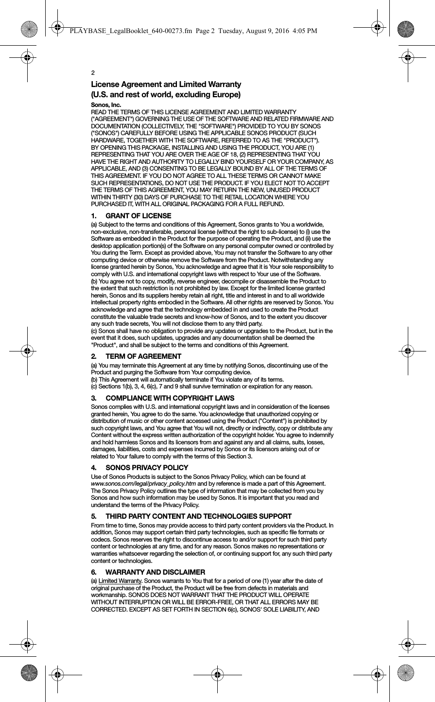 2License Agreement and Limited Warranty (U.S. and rest of world, excluding Europe)Sonos, Inc.READ THE TERMS OF THIS LICENSE AGREEMENT AND LIMITED WARRANTY (&quot;AGREEMENT&quot;) GOVERNING THE USE OF THE SOFTWARE AND RELATED FIRMWARE AND DOCUMENTATION (COLLECTIVELY, THE &quot;SOFTWARE&quot;) PROVIDED TO YOU BY SONOS (&quot;SONOS&quot;) CAREFULLY BEFORE USING THE APPLICABLE SONOS PRODUCT (SUCH HARDWARE, TOGETHER WITH THE SOFTWARE, REFERRED TO AS THE &quot;PRODUCT&quot;). BY OPENING THIS PACKAGE, INSTALLING AND USING THE PRODUCT, YOU ARE (1) REPRESENTING THAT YOU ARE OVER THE AGE OF 18, (2) REPRESENTING THAT YOU HAVE THE RIGHT AND AUTHORITY TO LEGALLY BIND YOURSELF OR YOUR COMPANY, AS APPLICABLE, AND (3) CONSENTING TO BE LEGALLY BOUND BY ALL OF THE TERMS OF THIS AGREEMENT. IF YOU DO NOT AGREE TO ALL THESE TERMS OR CANNOT MAKE SUCH REPRESENTATIONS, DO NOT USE THE PRODUCT. IF YOU ELECT NOT TO ACCEPT THE TERMS OF THIS AGREEMENT, YOU MAY RETURN THE NEW, UNUSED PRODUCT WITHIN THIRTY (30) DAYS OF PURCHASE TO THE RETAIL LOCATION WHERE YOU PURCHASED IT, WITH ALL ORIGINAL PACKAGING FOR A FULL REFUND.1. GRANT OF LICENSE(a) Subject to the terms and conditions of this Agreement, Sonos grants to You a worldwide, non-exclusive, non-transferable, personal license (without the right to sub-license) to (i) use the Software as embedded in the Product for the purpose of operating the Product, and (ii) use the desktop application portion(s) of the Software on any personal computer owned or controlled by You during the Term. Except as provided above, You may not transfer the Software to any other computing device or otherwise remove the Software from the Product. Notwithstanding any license granted herein by Sonos, You acknowledge and agree that it is Your sole responsibility to comply with U.S. and international copyright laws with respect to Your use of the Software.(b) You agree not to copy, modify, reverse engineer, decompile or disassemble the Product to the extent that such restriction is not prohibited by law. Except for the limited license granted herein, Sonos and its suppliers hereby retain all right, title and interest in and to all worldwide intellectual property rights embodied in the Software. All other rights are reserved by Sonos. You acknowledge and agree that the technology embedded in and used to create the Product constitute the valuable trade secrets and know-how of Sonos, and to the extent you discover any such trade secrets, You will not disclose them to any third party. (c) Sonos shall have no obligation to provide any updates or upgrades to the Product, but in the event that it does, such updates, upgrades and any documentation shall be deemed the &quot;Product&quot;, and shall be subject to the terms and conditions of this Agreement.2. TERM OF AGREEMENT(a) You may terminate this Agreement at any time by notifying Sonos, discontinuing use of the Product and purging the Software from Your computing device.(b) This Agreement will automatically terminate if You violate any of its terms. (c) Sections 1(b), 3, 4, 6(c), 7 and 9 shall survive termination or expiration for any reason.3. COMPLIANCE WITH COPYRIGHT LAWSSonos complies with U.S. and international copyright laws and in consideration of the licenses granted herein, You agree to do the same. You acknowledge that unauthorized copying or distribution of music or other content accessed using the Product (&quot;Content&quot;) is prohibited by such copyright laws, and You agree that You will not, directly or indirectly, copy or distribute any Content without the express written authorization of the copyright holder. You agree to indemnify and hold harmless Sonos and its licensors from and against any and all claims, suits, losses, damages, liabilities, costs and expenses incurred by Sonos or its licensors arising out of or related to Your failure to comply with the terms of this Section 3. 4. SONOS PRIVACY POLICYUse of Sonos Products is subject to the Sonos Privacy Policy, which can be found at www.sonos.com/legal/privacy_policy.htm and by reference is made a part of this Agreement. The Sonos Privacy Policy outlines the type of information that may be collected from you by Sonos and how such information may be used by Sonos. It is important that you read and understand the terms of the Privacy Policy. 5. THIRD PARTY CONTENT AND TECHNOLOGIES SUPPORTFrom time to time, Sonos may provide access to third party content providers via the Product. In addition, Sonos may support certain third party technologies, such as specific file formats or codecs. Sonos reserves the right to discontinue access to and/or support for such third party content or technologies at any time, and for any reason. Sonos makes no representations or warranties whatsoever regarding the selection of, or continuing support for, any such third party content or technologies.6. WARRANTY AND DISCLAIMER(a) Limited Warranty. Sonos warrants to You that for a period of one (1) year after the date of original purchase of the Product, the Product will be free from defects in materials and workmanship. SONOS DOES NOT WARRANT THAT THE PRODUCT WILL OPERATE WITHOUT INTERRUPTION OR WILL BE ERROR-FREE, OR THAT ALL ERRORS MAY BE CORRECTED. EXCEPT AS SET FORTH IN SECTION 6(c), SONOS&apos; SOLE LIABILITY, AND PLAYBASE_LegalBooklet_640-00273.fm  Page 2  Tuesday, August 9, 2016  4:05 PM