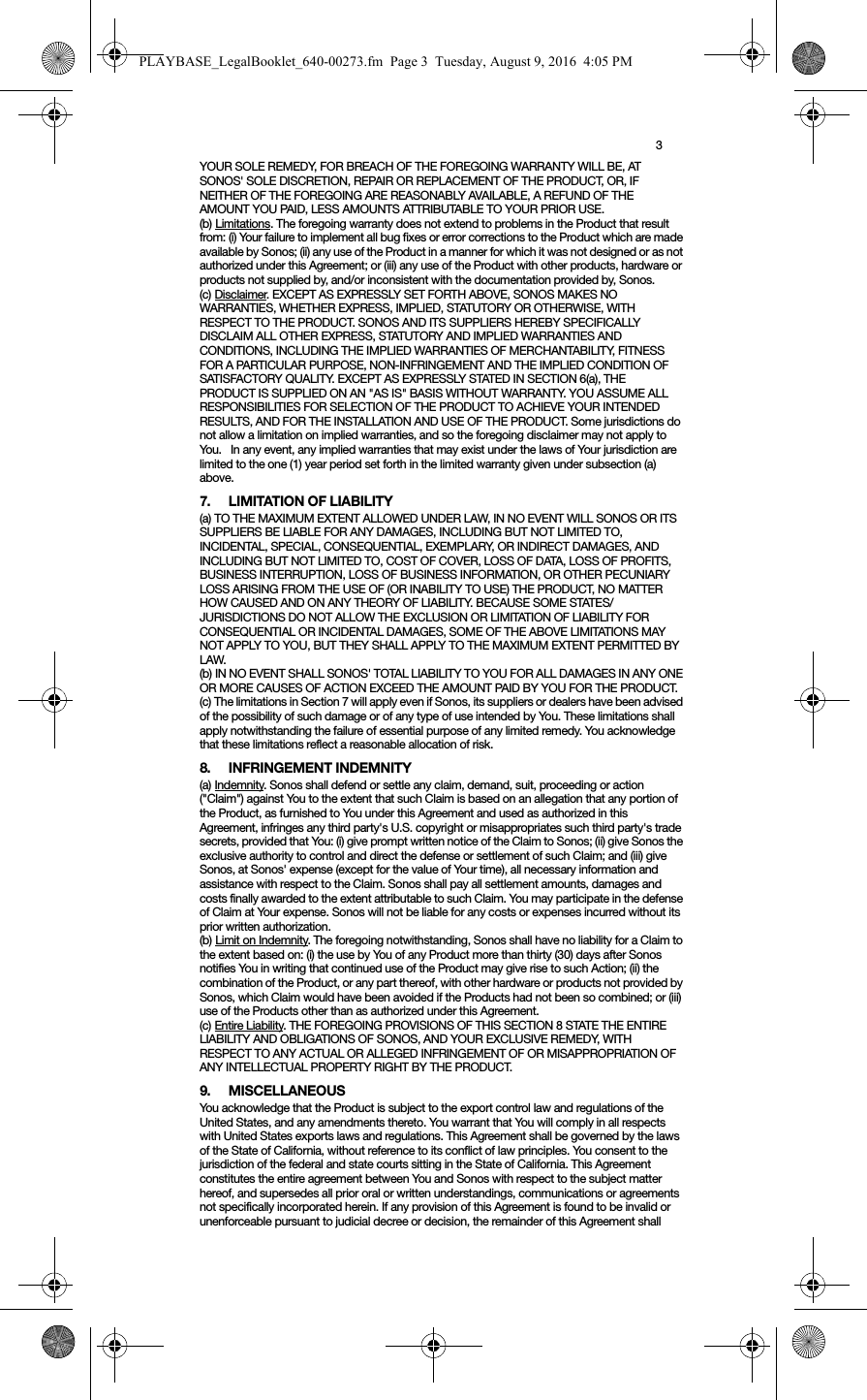 3YOUR SOLE REMEDY, FOR BREACH OF THE FOREGOING WARRANTY WILL BE, AT SONOS&apos; SOLE DISCRETION, REPAIR OR REPLACEMENT OF THE PRODUCT, OR, IF NEITHER OF THE FOREGOING ARE REASONABLY AVAILABLE, A REFUND OF THE AMOUNT YOU PAID, LESS AMOUNTS ATTRIBUTABLE TO YOUR PRIOR USE.(b) Limitations. The foregoing warranty does not extend to problems in the Product that result from: (i) Your failure to implement all bug fixes or error corrections to the Product which are made available by Sonos; (ii) any use of the Product in a manner for which it was not designed or as not authorized under this Agreement; or (iii) any use of the Product with other products, hardware or products not supplied by, and/or inconsistent with the documentation provided by, Sonos.(c) Disclaimer. EXCEPT AS EXPRESSLY SET FORTH ABOVE, SONOS MAKES NO WARRANTIES, WHETHER EXPRESS, IMPLIED, STATUTORY OR OTHERWISE, WITH RESPECT TO THE PRODUCT. SONOS AND ITS SUPPLIERS HEREBY SPECIFICALLY DISCLAIM ALL OTHER EXPRESS, STATUTORY AND IMPLIED WARRANTIES AND CONDITIONS, INCLUDING THE IMPLIED WARRANTIES OF MERCHANTABILITY, FITNESS FOR A PARTICULAR PURPOSE, NON-INFRINGEMENT AND THE IMPLIED CONDITION OF SATISFACTORY QUALITY. EXCEPT AS EXPRESSLY STATED IN SECTION 6(a), THE PRODUCT IS SUPPLIED ON AN &quot;AS IS&quot; BASIS WITHOUT WARRANTY. YOU ASSUME ALL RESPONSIBILITIES FOR SELECTION OF THE PRODUCT TO ACHIEVE YOUR INTENDED RESULTS, AND FOR THE INSTALLATION AND USE OF THE PRODUCT. Some jurisdictions do not allow a limitation on implied warranties, and so the foregoing disclaimer may not apply to You.   In any event, any implied warranties that may exist under the laws of Your jurisdiction are limited to the one (1) year period set forth in the limited warranty given under subsection (a) above.7. LIMITATION OF LIABILITY(a) TO THE MAXIMUM EXTENT ALLOWED UNDER LAW, IN NO EVENT WILL SONOS OR ITS SUPPLIERS BE LIABLE FOR ANY DAMAGES, INCLUDING BUT NOT LIMITED TO, INCIDENTAL, SPECIAL, CONSEQUENTIAL, EXEMPLARY, OR INDIRECT DAMAGES, AND INCLUDING BUT NOT LIMITED TO, COST OF COVER, LOSS OF DATA, LOSS OF PROFITS, BUSINESS INTERRUPTION, LOSS OF BUSINESS INFORMATION, OR OTHER PECUNIARY LOSS ARISING FROM THE USE OF (OR INABILITY TO USE) THE PRODUCT, NO MATTER HOW CAUSED AND ON ANY THEORY OF LIABILITY. BECAUSE SOME STATES/JURISDICTIONS DO NOT ALLOW THE EXCLUSION OR LIMITATION OF LIABILITY FOR CONSEQUENTIAL OR INCIDENTAL DAMAGES, SOME OF THE ABOVE LIMITATIONS MAY NOT APPLY TO YOU, BUT THEY SHALL APPLY TO THE MAXIMUM EXTENT PERMITTED BY LAW.(b) IN NO EVENT SHALL SONOS&apos; TOTAL LIABILITY TO YOU FOR ALL DAMAGES IN ANY ONE OR MORE CAUSES OF ACTION EXCEED THE AMOUNT PAID BY YOU FOR THE PRODUCT.(c) The limitations in Section 7 will apply even if Sonos, its suppliers or dealers have been advised of the possibility of such damage or of any type of use intended by You. These limitations shall apply notwithstanding the failure of essential purpose of any limited remedy. You acknowledge that these limitations reflect a reasonable allocation of risk. 8. INFRINGEMENT INDEMNITY(a) Indemnity. Sonos shall defend or settle any claim, demand, suit, proceeding or action (&quot;Claim&quot;) against You to the extent that such Claim is based on an allegation that any portion of the Product, as furnished to You under this Agreement and used as authorized in this Agreement, infringes any third party&apos;s U.S. copyright or misappropriates such third party&apos;s trade secrets, provided that You: (i) give prompt written notice of the Claim to Sonos; (ii) give Sonos the exclusive authority to control and direct the defense or settlement of such Claim; and (iii) give Sonos, at Sonos&apos; expense (except for the value of Your time), all necessary information and assistance with respect to the Claim. Sonos shall pay all settlement amounts, damages and costs finally awarded to the extent attributable to such Claim. You may participate in the defense of Claim at Your expense. Sonos will not be liable for any costs or expenses incurred without its prior written authorization.(b) Limit on Indemnity. The foregoing notwithstanding, Sonos shall have no liability for a Claim to the extent based on: (i) the use by You of any Product more than thirty (30) days after Sonos notifies You in writing that continued use of the Product may give rise to such Action; (ii) the combination of the Product, or any part thereof, with other hardware or products not provided by Sonos, which Claim would have been avoided if the Products had not been so combined; or (iii) use of the Products other than as authorized under this Agreement.(c) Entire Liability. THE FOREGOING PROVISIONS OF THIS SECTION 8 STATE THE ENTIRE LIABILITY AND OBLIGATIONS OF SONOS, AND YOUR EXCLUSIVE REMEDY, WITH RESPECT TO ANY ACTUAL OR ALLEGED INFRINGEMENT OF OR MISAPPROPRIATION OF ANY INTELLECTUAL PROPERTY RIGHT BY THE PRODUCT.9. MISCELLANEOUSYou acknowledge that the Product is subject to the export control law and regulations of the United States, and any amendments thereto. You warrant that You will comply in all respects with United States exports laws and regulations. This Agreement shall be governed by the laws of the State of California, without reference to its conflict of law principles. You consent to the jurisdiction of the federal and state courts sitting in the State of California. This Agreement constitutes the entire agreement between You and Sonos with respect to the subject matter hereof, and supersedes all prior oral or written understandings, communications or agreements not specifically incorporated herein. If any provision of this Agreement is found to be invalid or unenforceable pursuant to judicial decree or decision, the remainder of this Agreement shall PLAYBASE_LegalBooklet_640-00273.fm  Page 3  Tuesday, August 9, 2016  4:05 PM