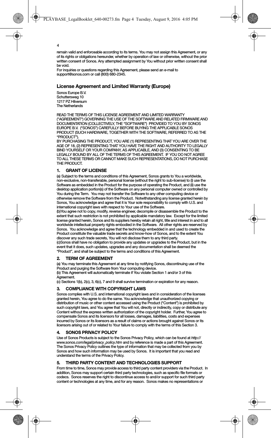 4remain valid and enforceable according to its terms. You may not assign this Agreement, or any of its rights or obligations hereunder, whether by operation of law or otherwise, without the prior written consent of Sonos. Any attempted assignment by You without prior written consent shall be void. For inquiries or questions regarding this Agreement, please send an e-mail to support@sonos.com or call (800) 680-2345.License Agreement and Limited Warranty (Europe)Sonos Europe B.V.Schuttersweg 101217 PZ HilversumThe Netherlands READ THE TERMS OF THIS LICENSE AGREEMENT AND LIMITED WARRANTY (&quot;AGREEMENT&quot;) GOVERNING THE USE OF THE SOFTWARE AND RELATED FIRMWARE AND DOCUMENTATION (COLLECTIVELY, THE “SOFTWARE”)  PROVIDED TO YOU BY SONOS EUROPE B.V.  (“SONOS”) CAREFULLY BEFORE BUYING THE APPLICABLE SONOS PRODUCT (SUCH HARDWARE, TOGETHER WITH THE SOFTWARE, REFERRED TO AS THE “PRODUCT”).  BY PURCHASING THE PRODUCT, YOU ARE (1) REPRESENTING THAT YOU ARE OVER THE AGE OF 18, (2) REPRESENTING THAT YOU HAVE THE RIGHT AND AUTHORITY TO LEGALLY BIND YOURSELF OR YOUR COMPANY, AS APPLICABLE, AND (3) CONSENTING TO BE LEGALLY BOUND BY ALL OF THE TERMS OF THIS AGREEMENT.  IF YOU DO NOT AGREE TO ALL THESE TERMS OR CANNOT MAKE SUCH REPRESENTATIONS, DO NOT PURCHASE THE PRODUCT. 1. GRANT OF LICENSE(a) Subject to the terms and conditions of this Agreement, Sonos grants to You a worldwide, non-exclusive, non-transferable, personal license (without the right to sub-license) to (i) use the Software as embedded in the Product for the purpose of operating the Product, and (ii) use the desktop application portion(s) of the Software on any personal computer owned or controlled by You during the Term.  You may not transfer the Software to any other computing device or otherwise remove the Software from the Product.  Notwithstanding any license granted herein by Sonos, You acknowledge and agree that it is Your sole responsibility to comply with U.S. and international copyright laws with respect to Your use of the Software.(b)You agree not to copy, modify, reverse engineer, decompile or disassemble the Product to the extent that such restriction is not prohibited by applicable mandatory law.  Except for the limited license granted herein, Sonos and its suppliers hereby retain all right, title and interest in and to all worldwide intellectual property rights embodied in the Software.  All other rights are reserved by Sonos.  You acknowledge and agree that the technology embedded in and used to create the Product constitute the valuable trade secrets and know-how of Sonos, and to the extent You discover any such trade secrets, You will not disclose them to any third party. (c)Sonos shall have no obligation to provide any updates or upgrades to the Product, but in the event that it does, such updates, upgrades and any documentation shall be deemed the “Product”, and shall be subject to the terms and conditions of this Agreement.2. TERM OF AGREEMENT(a) You may terminate this Agreement at any time by notifying Sonos, discontinuing use of the Product and purging the Software from Your computing device.(b) This Agreement will automatically terminate if You violate Section 1 and/or 3 of this Agreement.(c) Sections 1(b), 2(c), 3, 6(c), 7 and 9 shall survive termination or expiration for any reason.3. COMPLIANCE WITH COPYRIGHT LAWSSonos complies with U.S. and international copyright laws and in consideration of the licenses granted herein, You agree to do the same. You acknowledge that unauthorized copying or distribution of music or other content accessed using the Product (“Content”) is prohibited by such copyright laws, and You agree that You will not, directly or indirectly, copy or distribute any Content without the express written authorization of the copyright holder.  Further, You agree to compensate Sonos and its licensors for all losses, damages, liabilities, costs and expenses incurred by Sonos or its licensors as a result of claims or actions brought against Sonos or its licensors arising out of or related to Your failure to comply with the terms of this Section 3. 4. SONOS PRIVACY POLICYUse of Sonos Products is subject to the Sonos Privacy Policy, which can be found at http://www.sonos.com/legal/privacy_policy.htm and by reference is made a part of this Agreement. The Sonos Privacy Policy outlines the type of information that may be collected from you by Sonos and how such information may be used by Sonos.  It is important that you read and understand the terms of the Privacy Policy. 5. THIRD PARTY CONTENT AND TECHNOLOGIES SUPPORTFrom time to time, Sonos may provide access to third party content providers via the Product.  In addition, Sonos may support certain third party technologies, such as specific file formats or codecs.  Sonos reserves the right to discontinue access to and/or support for such third party content or technologies at any time, and for any reason.  Sonos makes no representations or PLAYBASE_LegalBooklet_640-00273.fm  Page 4  Tuesday, August 9, 2016  4:05 PM