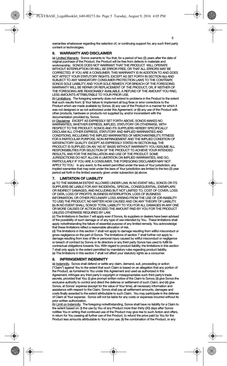 5warranties whatsoever regarding the selection of, or continuing support for, any such third party content or technologies.6. WARRANTY AND DISCLAIMER(a) Limited Warranty.  Sonos warrants to You that, for a period of two (2) years after the date of original purchase of the Product, the Product will be free from defects in materials and workmanship.  SONOS DOES NOT WARRANT THAT THE PRODUCT  WILL OPERATE WITHOUT INTERRUPTION OR WILL BE ERROR-FREE, OR THAT ALL ERRORS MAY BE CORRECTED. IF YOU ARE A CONSUMER, THIS WARRANTY IS IN ADDITION TO AND DOES NOT AFFECT YOUR STATUTORY RIGHTS. EXCEPT AS SET FORTH IN SECTION 6(c) AND SUBJECT TO ANY MANDATORY CONSUMER PROTECTION LAWS TO THE CONTRARY, SONOS SOLE LIABILITY, AND YOUR SOLE REMEDY, FOR BREACH OF THE FOREGOING WARRANTY WILL BE REPAIR OR REPLACEMENT OF THE PRODUCT, OR, IF NEITHER OF THE FOREGOING ARE REASONABLY AVAILABLE, A REFUND OF THE AMOUNT YOU PAID, LESS AMOUNTS ATTRIBUTABLE TO YOUR PRIOR USE.(b) Limitations.  The foregoing warranty does not extend to problems in the Product to the extent that such results from: (i) Your failure to implement all bug fixes or error corrections to the Product which are made available by Sonos; (ii) any use of the Product in a manner for which it was not designed or as not authorized under this Agreement; or (iii) any use of the Product with other products, hardware or products not supplied by, and/or inconsistent with the documentation provided by, Sonos.(c) Disclaimer.  EXCEPT AS EXPRESSLY SET FORTH ABOVE, SONOS MAKES NO WARRANTIES, WHETHER EXPRESS, IMPLIED, STATUTORY OR OTHERWISE, WITH RESPECT TO THE PRODUCT. SONOS AND ITS SUPPLIERS HEREBY SPECIFICALLY DISCLAIM ALL OTHER EXPRESS, STATUTORY AND IMPLIED WARRANTIES AND CONDITIONS, INCLUDING THE IMPLIED WARRANTIES OF MERCHANTABILITY, FITNESS FOR A PARTICULAR PURPOSE, NON-INFRINGEMENT AND THE IMPLIED CONDITION OF SATISFACTORY QUALITY. EXCEPT AS EXPRESSLY STATED IN SECTION 6(a), THE PRODUCT IS SUPPLIED ON AN “AS IS” BASIS WITHOUT WARRANTY. YOU ASSUME ALL RESPONSIBILITIES FOR SELECTION OF THE PRODUCT TO ACHIEVE YOUR INTENDED RESULTS, AND FOR THE INSTALLATION AND USE OF THE PRODUCT. SOME JURISDICTIONS DO NOT ALLOW A LIMITATION ON IMPLIED WARRANTIES, AND SO, PARTICULARLY IF YOU ARE A CONSUMER, THE FOREGOING DISCLAIMER MAY NOT APPLY TO YOU.   In any event, to the extent permitted under the laws of Your jurisdiction, any implied warranties that may exist under the laws of Your jurisdiction are limited to the two (2) year period set forth in the limited warranty given under subsection (a) above.7. LIMITATION OF LIABILITY(a) TO THE MAXIMUM EXTENT ALLOWED UNDER LAW, IN NO EVENT WILL SONOS OR ITS SUPPLIERS BE LIABLE FOR ANY INCIDENTAL, SPECIAL, CONSEQUENTIAL, EXEMPLARY, OR INDIRECT DAMAGES, AND INCLUDING BUT NOT LIMITED TO, COST OF COVER, LOSS OF DATA, LOSS OF PROFITS, BUSINESS INTERRUPTION, LOSS OF BUSINESS INFORMATION, OR OTHER PECUNIARY LOSS ARISING FROM THE USE OF (OR INABILITY TO USE) THE PRODUCT, NO MATTER HOW CAUSED AND ON ANY THEORY OF LIABILITY.  (b) IN NO EVENT SHALL SONOS’ TOTAL LIABILITY TO YOU FOR ALL DAMAGES IN ANY ONE OR MORE CAUSES OF ACTION EXCEED THE AMOUNT PAID BY YOU FOR THE PRODUCT UNLESS OTHERWISE REQUIRED BY LAW.(c) The limitations in Section 7 will apply even if Sonos, its suppliers or dealers have been advised of the possibility of such damage or of any type of use intended by You.  These limitations shall apply notwithstanding the failure of essential purpose of any limited remedy. You acknowledge that these limitations reflect a reasonable allocation of risk. (d) The limitations in this section 7 shall not apply to damage resulting from willful misconduct or gross negligence on the part of Sonos. The limitations of section 7 shall further not apply to damage resulting from loss of life or personal injury caused by willful misconduct or negligence or breach of contract by Sonos or its directors or any third party Sonos has used to fulfill its contractual obligations towards You. With regard to product liability, the limitations in this section 7 shall only apply to the extent permitted by mandatory rules regarding product liability.(e) The limitations in this section 7 shall not affect your statutory rights as a consumer.8. INFRINGEMENT INDEMNITY(a) Indemnity.  Sonos shall defend or settle any claim, demand, suit, proceeding or action (“Claim”) against You to the extent that such Claim is based on an allegation that any portion of the Product, as furnished to You under this Agreement and used as authorized in this Agreement, infringes any third party&apos;s copyright or misappropriates such third party’s trade secrets, provided that You: (i) give prompt written notice of the Claim to Sonos; (ii) give Sonos the exclusive authority to control and direct the defense or settlement of such Claim; and (iii) give Sonos, at Sonos’ expense (except for the value of Your time), all necessary information and assistance with respect to the Claim. Sonos shall pay all settlement amounts, damages and costs finally awarded to the extent attributable to such Claim.  You may participate in the defense of Claim at Your expense.  Sonos will not be liable for any costs or expenses incurred without its prior written authorization.(b) Limit on Indemnity.  The foregoing notwithstanding, Sonos shall have no liability for a Claim to the extent based on: (i) the use by You of any Product more than thirty (30) days after Sonos notifies You in writing that continued use of the Product may give rise to such Action and offers, in return for You ceasing all further use of the Product, to refund the price paid by You for the Product less amounts attributable to Your prior use; (ii) the combination of the Product, or any PLAYBASE_LegalBooklet_640-00273.fm  Page 5  Tuesday, August 9, 2016  4:05 PM