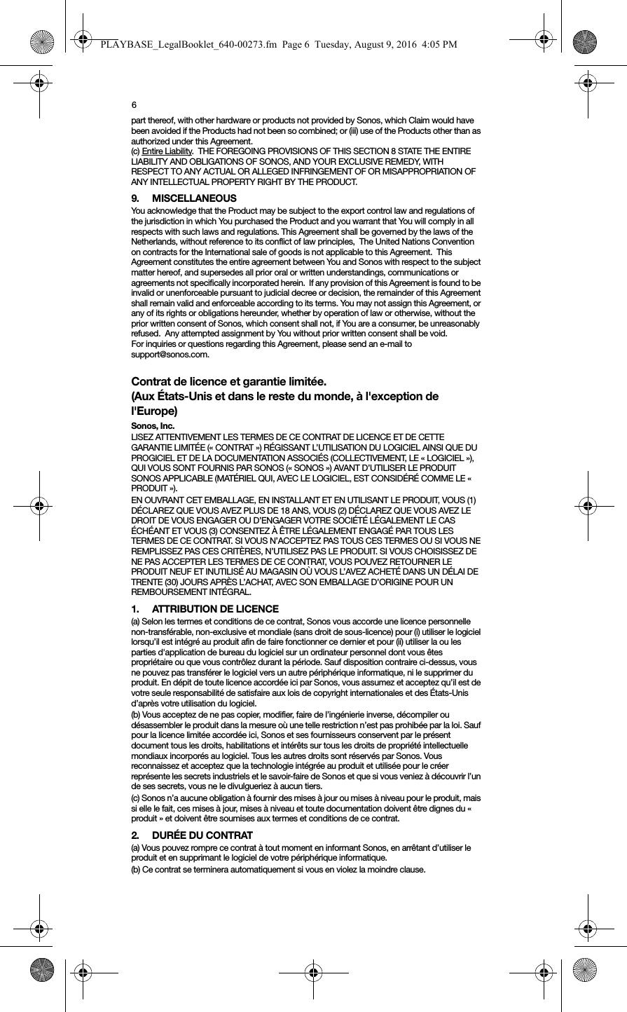 6part thereof, with other hardware or products not provided by Sonos, which Claim would have been avoided if the Products had not been so combined; or (iii) use of the Products other than as authorized under this Agreement.(c) Entire Liability.  THE FOREGOING PROVISIONS OF THIS SECTION 8 STATE THE ENTIRE LIABILITY AND OBLIGATIONS OF SONOS, AND YOUR EXCLUSIVE REMEDY, WITH RESPECT TO ANY ACTUAL OR ALLEGED INFRINGEMENT OF OR MISAPPROPRIATION OF ANY INTELLECTUAL PROPERTY RIGHT BY THE PRODUCT.9. MISCELLANEOUS  You acknowledge that the Product may be subject to the export control law and regulations of the jurisdiction in which You purchased the Product and you warrant that You will comply in all respects with such laws and regulations. This Agreement shall be governed by the laws of the Netherlands, without reference to its conflict of law principles,  The United Nations Convention on contracts for the International sale of goods is not applicable to this Agreement.  This Agreement constitutes the entire agreement between You and Sonos with respect to the subject matter hereof, and supersedes all prior oral or written understandings, communications or agreements not specifically incorporated herein.  If any provision of this Agreement is found to be invalid or unenforceable pursuant to judicial decree or decision, the remainder of this Agreement shall remain valid and enforceable according to its terms. You may not assign this Agreement, or any of its rights or obligations hereunder, whether by operation of law or otherwise, without the prior written consent of Sonos, which consent shall not, if You are a consumer, be unreasonably refused.  Any attempted assignment by You without prior written consent shall be void.  For inquiries or questions regarding this Agreement, please send an e-mail to support@sonos.com.Contrat de licence et garantie limitée. (Aux États-Unis et dans le reste du monde, à l&apos;exception de l&apos;Europe)Sonos, Inc.LISEZ ATTENTIVEMENT LES TERMES DE CE CONTRAT DE LICENCE ET DE CETTE GARANTIE LIMITÉE (« CONTRAT ») RÉGISSANT L’UTILISATION DU LOGICIEL AINSI QUE DU PROGICIEL ET DE LA DOCUMENTATION ASSOCIÉS (COLLECTIVEMENT, LE « LOGICIEL »), QUI VOUS SONT FOURNIS PAR SONOS (« SONOS ») AVANT D’UTILISER LE PRODUIT SONOS APPLICABLE (MATÉRIEL QUI, AVEC LE LOGICIEL, EST CONSIDÉRÉ COMME LE « PRODUIT »). EN OUVRANT CET EMBALLAGE, EN INSTALLANT ET EN UTILISANT LE PRODUIT, VOUS (1) DÉCLAREZ QUE VOUS AVEZ PLUS DE 18 ANS, VOUS (2) DÉCLAREZ QUE VOUS AVEZ LE DROIT DE VOUS ENGAGER OU D’ENGAGER VOTRE SOCIÉTÉ LÉGALEMENT LE CAS ÉCHÉANT ET VOUS (3) CONSENTEZ À ÊTRE LÉGALEMENT ENGAGÉ PAR TOUS LES TERMES DE CE CONTRAT. SI VOUS N’ACCEPTEZ PAS TOUS CES TERMES OU SI VOUS NE REMPLISSEZ PAS CES CRITÈRES, N’UTILISEZ PAS LE PRODUIT. SI VOUS CHOISISSEZ DE NE PAS ACCEPTER LES TERMES DE CE CONTRAT, VOUS POUVEZ RETOURNER LE PRODUIT NEUF ET INUTILISÉ AU MAGASIN OÙ VOUS L’AVEZ ACHETÉ DANS UN DÉLAI DE TRENTE (30) JOURS APRÈS L’ACHAT, AVEC SON EMBALLAGE D’ORIGINE POUR UN REMBOURSEMENT INTÉGRAL.1.  ATTRIBUTION DE LICENCE(a) Selon les termes et conditions de ce contrat, Sonos vous accorde une licence personnelle non-transférable, non-exclusive et mondiale (sans droit de sous-licence) pour (i) utiliser le logiciel lorsqu’il est intégré au produit afin de faire fonctionner ce dernier et pour (ii) utiliser la ou les parties d&apos;application de bureau du logiciel sur un ordinateur personnel dont vous êtes propriétaire ou que vous contrôlez durant la période. Sauf disposition contraire ci-dessus, vous ne pouvez pas transférer le logiciel vers un autre périphérique informatique, ni le supprimer du produit. En dépit de toute licence accordée ici par Sonos, vous assumez et acceptez qu’il est de votre seule responsabilité de satisfaire aux lois de copyright internationales et des États-Unis d’après votre utilisation du logiciel.(b) Vous acceptez de ne pas copier, modifier, faire de l’ingénierie inverse, décompiler ou désassembler le produit dans la mesure où une telle restriction n’est pas prohibée par la loi. Sauf pour la licence limitée accordée ici, Sonos et ses fournisseurs conservent par le présent document tous les droits, habilitations et intérêts sur tous les droits de propriété intellectuelle mondiaux incorporés au logiciel. Tous les autres droits sont réservés par Sonos. Vous reconnaissez et acceptez que la technologie intégrée au produit et utilisée pour le créer représente les secrets industriels et le savoir-faire de Sonos et que si vous veniez à découvrir l’un de ses secrets, vous ne le divulgueriez à aucun tiers. (c) Sonos n’a aucune obligation à fournir des mises à jour ou mises à niveau pour le produit, mais si elle le fait, ces mises à jour, mises à niveau et toute documentation doivent être dignes du « produit » et doivent être soumises aux termes et conditions de ce contrat.2. DURÉE DU CONTRAT(a) Vous pouvez rompre ce contrat à tout moment en informant Sonos, en arrêtant d’utiliser le produit et en supprimant le logiciel de votre périphérique informatique.(b) Ce contrat se terminera automatiquement si vous en violez la moindre clause. PLAYBASE_LegalBooklet_640-00273.fm  Page 6  Tuesday, August 9, 2016  4:05 PM