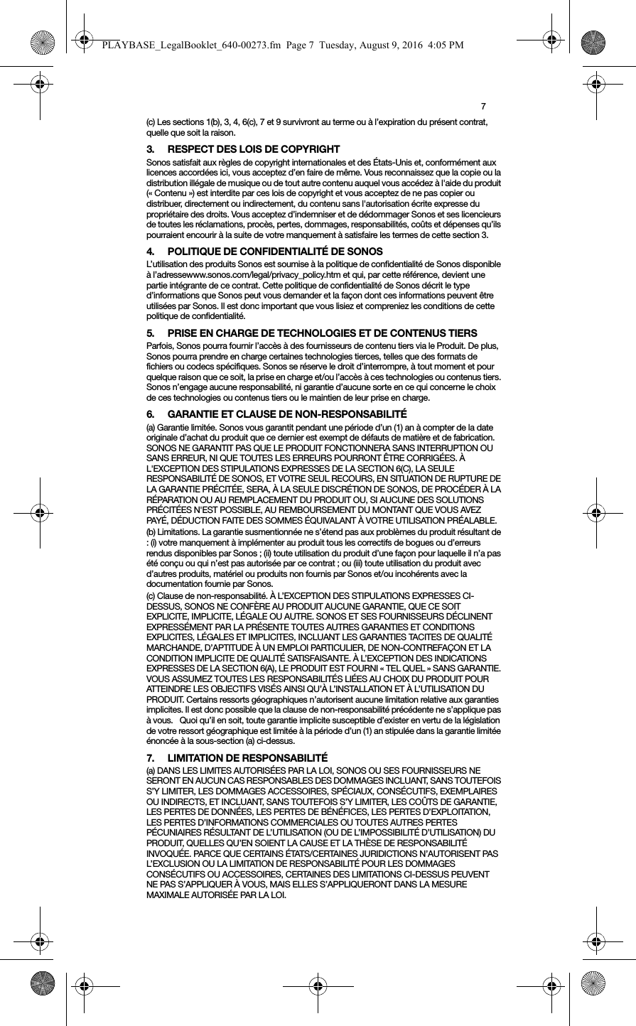 7(c) Les sections 1(b), 3, 4, 6(c), 7 et 9 survivront au terme ou à l’expiration du présent contrat, quelle que soit la raison.3. RESPECT DES LOIS DE COPYRIGHTSonos satisfait aux règles de copyright internationales et des États-Unis et, conformément aux licences accordées ici, vous acceptez d’en faire de même. Vous reconnaissez que la copie ou la distribution illégale de musique ou de tout autre contenu auquel vous accédez à l&apos;aide du produit (« Contenu ») est interdite par ces lois de copyright et vous acceptez de ne pas copier ou distribuer, directement ou indirectement, du contenu sans l&apos;autorisation écrite expresse du propriétaire des droits. Vous acceptez d’indemniser et de dédommager Sonos et ses licencieurs de toutes les réclamations, procès, pertes, dommages, responsabilités, coûts et dépenses qu’ils pourraient encourir à la suite de votre manquement à satisfaire les termes de cette section 3. 4. POLITIQUE DE CONFIDENTIALITÉ DE SONOSL’utilisation des produits Sonos est soumise à la politique de confidentialité de Sonos disponible à l’adressewww.sonos.com/legal/privacy_policy.htm et qui, par cette référence, devient une partie intégrante de ce contrat. Cette politique de confidentialité de Sonos décrit le type d’informations que Sonos peut vous demander et la façon dont ces informations peuvent être utilisées par Sonos. Il est donc important que vous lisiez et compreniez les conditions de cette politique de confidentialité. 5. PRISE EN CHARGE DE TECHNOLOGIES ET DE CONTENUS TIERSParfois, Sonos pourra fournir l’accès à des fournisseurs de contenu tiers via le Produit. De plus, Sonos pourra prendre en charge certaines technologies tierces, telles que des formats de fichiers ou codecs spécifiques. Sonos se réserve le droit d’interrompre, à tout moment et pour quelque raison que ce soit, la prise en charge et/ou l’accès à ces technologies ou contenus tiers. Sonos n’engage aucune responsabilité, ni garantie d’aucune sorte en ce qui concerne le choix de ces technologies ou contenus tiers ou le maintien de leur prise en charge.6. GARANTIE ET CLAUSE DE NON-RESPONSABILITÉ(a) Garantie limitée. Sonos vous garantit pendant une période d’un (1) an à compter de la date originale d’achat du produit que ce dernier est exempt de défauts de matière et de fabrication. SONOS NE GARANTIT PAS QUE LE PRODUIT FONCTIONNERA SANS INTERRUPTION OU SANS ERREUR, NI QUE TOUTES LES ERREURS POURRONT ÊTRE CORRIGÉES. À L&apos;EXCEPTION DES STIPULATIONS EXPRESSES DE LA SECTION 6(C), LA SEULE RESPONSABILITÉ DE SONOS, ET VOTRE SEUL RECOURS, EN SITUATION DE RUPTURE DE LA GARANTIE PRÉCITÉE, SERA, À LA SEULE DISCRÉTION DE SONOS, DE PROCÉDER À LA RÉPARATION OU AU REMPLACEMENT DU PRODUIT OU, SI AUCUNE DES SOLUTIONS PRÉCITÉES N&apos;EST POSSIBLE, AU REMBOURSEMENT DU MONTANT QUE VOUS AVEZ PAYÉ, DÉDUCTION FAITE DES SOMMES ÉQUIVALANT À VOTRE UTILISATION PRÉALABLE.(b) Limitations. La garantie susmentionnée ne s’étend pas aux problèmes du produit résultant de : (i) votre manquement à implémenter au produit tous les correctifs de bogues ou d’erreurs rendus disponibles par Sonos ; (ii) toute utilisation du produit d’une façon pour laquelle il n’a pas été conçu ou qui n’est pas autorisée par ce contrat ; ou (iii) toute utilisation du produit avec d’autres produits, matériel ou produits non fournis par Sonos et/ou incohérents avec la documentation fournie par Sonos.(c) Clause de non-responsabilité. À L’EXCEPTION DES STIPULATIONS EXPRESSES CI-DESSUS, SONOS NE CONFÈRE AU PRODUIT AUCUNE GARANTIE, QUE CE SOIT EXPLICITE, IMPLICITE, LÉGALE OU AUTRE. SONOS ET SES FOURNISSEURS DÉCLINENT EXPRESSÉMENT PAR LA PRÉSENTE TOUTES AUTRES GARANTIES ET CONDITIONS EXPLICITES, LÉGALES ET IMPLICITES, INCLUANT LES GARANTIES TACITES DE QUALITÉ MARCHANDE, D’APTITUDE À UN EMPLOI PARTICULIER, DE NON-CONTREFAÇON ET LA CONDITION IMPLICITE DE QUALITÉ SATISFAISANTE. À L’EXCEPTION DES INDICATIONS EXPRESSES DE LA SECTION 6(A), LE PRODUIT EST FOURNI « TEL QUEL » SANS GARANTIE. VOUS ASSUMEZ TOUTES LES RESPONSABILITÉS LIÉES AU CHOIX DU PRODUIT POUR ATTEINDRE LES OBJECTIFS VISÉS AINSI QU’À L’INSTALLATION ET À L’UTILISATION DU PRODUIT. Certains ressorts géographiques n’autorisent aucune limitation relative aux garanties implicites. Il est donc possible que la clause de non-responsabilité précédente ne s’applique pas à vous.   Quoi qu’il en soit, toute garantie implicite susceptible d’exister en vertu de la législation de votre ressort géographique est limitée à la période d’un (1) an stipulée dans la garantie limitée énoncée à la sous-section (a) ci-dessus.7. LIMITATION DE RESPONSABILITÉ(a) DANS LES LIMITES AUTORISÉES PAR LA LOI, SONOS OU SES FOURNISSEURS NE SERONT EN AUCUN CAS RESPONSABLES DES DOMMAGES INCLUANT, SANS TOUTEFOIS S’Y LIMITER, LES DOMMAGES ACCESSOIRES, SPÉCIAUX, CONSÉCUTIFS, EXEMPLAIRES OU INDIRECTS, ET INCLUANT, SANS TOUTEFOIS S’Y LIMITER, LES COÛTS DE GARANTIE, LES PERTES DE DONNÉES, LES PERTES DE BÉNÉFICES, LES PERTES D’EXPLOITATION, LES PERTES D’INFORMATIONS COMMERCIALES OU TOUTES AUTRES PERTES PÉCUNIAIRES RÉSULTANT DE L’UTILISATION (OU DE L’IMPOSSIBILITÉ D’UTILISATION) DU PRODUIT, QUELLES QU’EN SOIENT LA CAUSE ET LA THÈSE DE RESPONSABILITÉ INVOQUÉE. PARCE QUE CERTAINS ÉTATS/CERTAINES JURIDICTIONS N’AUTORISENT PAS L’EXCLUSION OU LA LIMITATION DE RESPONSABILITÉ POUR LES DOMMAGES CONSÉCUTIFS OU ACCESSOIRES, CERTAINES DES LIMITATIONS CI-DESSUS PEUVENT NE PAS S’APPLIQUER À VOUS, MAIS ELLES S’APPLIQUERONT DANS LA MESURE MAXIMALE AUTORISÉE PAR LA LOI.PLAYBASE_LegalBooklet_640-00273.fm  Page 7  Tuesday, August 9, 2016  4:05 PM