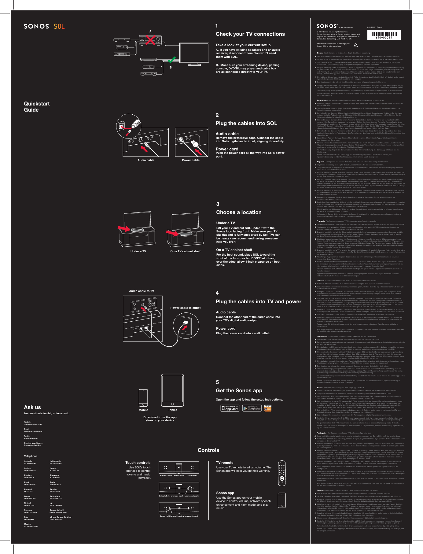     Quickstart GuideUnder a TV On a TV cabinet shelfAudio cableAudio cable to TVPower cable to outletPower cableAsk usNo question is too big or too small.Telep honeAustralia 03 9874 0800Austria 0800 291 623Belgium0800 38904Brazil0800 025 0827Denmark 80251135France0800 910 769Finland0800917381Germany 0800 000 5339 Italy800 972444Mexico01 800 083 5513Netherlands0800 0234361Norway800 691 13Singapore8001013283Spain 0917 482942Sweden0207 93593Switzerland0800 56 25 25UK 0808 2346596Europe (toll call)+49 (0) 180 3 447000US and Canada (English)1 800 680 234 5Website Sonos.com/supportEmail support@sonos.comTwitter @SonosSupportProduct User GuidesSonos.com/guidesDownload from the app store on your deviceTou ch co ntrol sUse SOL’s touch interface to control volume and music playback.Mobile Tablet1Check your TV connectionsTake a look at your current setupA.  If you have existing speakers and an audio receiver, disconnect them. You won’t need them with SOL.B.  Make sure your streaming device, gaming console, DVD/Blu-ray player and cable box are all connected directly to your TV.2Plug the cables into SOLAudio cable Remove the protective caps. Connect the cable into Sol’s digital audio input, aligning it carefully.Power cord Push the power cord all the way into Sol’s power port.5Get the Sonos appOpen the app and follow the setup instructions.4Plug the cables into TV and powerAudio cableConnect the other end of the audio cable into your TV’s digital audio output.Power cordPlug the power cord into a wall outlet.3Choose a location Under a TV Lift your TV and put SOL under it with the Sonos logo facing front. Make sure your TV sits ﬂ at and is fully supported by Sol. TVs can be heavy - we recommend having someone help you lift it. On a TV cabinet shelfFor the best sound, place SOL toward the front of the furniture but DON’T let it hang over the edge; allow 1-inch clearance on both sides.ControlsTV remote Use your TV remote to adjust volume. The Sonos app will help you get this working.Sonos appUse the Sonos app on your mobile device to control volume, activate speech enhancement and night mode, and play music.Volume Down Volume UpPlay/PauseSwipe left for previou s track (when applicable)Swipe right for next track (when applicable)BA  Dansk - Kontroller dine tv-forbindelser. Se på din aktuelle opsætning. A. Hvis du allerede har højttalere og en audio receiver, skal du koble dem fra. Du får ikke brug for dem med SOL. B. Sørg for, at din streaming-enhed, spillekonsol, DVD/Blu-ray-afspiller og kabelboks alle er tilkoblet direkte til dit tv.2   Slut kablerne til SOL. Lydkabel (venstre): Fjern de beskyttende hætter. Tilslut forsigtigt kablet til SOL’s digitale audio-input. Lysnetledning (højre): Skub lysnetledningen helt ind i SOL’s lysnetstik.3   Vælg en placering. Under tv’et (venstre): Løft dit tv, og placér SOL under det, så Sonos-logoet vender fremad. Sørg for, at dit tv står ﬂ adt og er fuldt understøttet af SOL. Et tv kan være tungt – vi anbefaler, at du får hjælp til at løfte det. På en hylde i tv-kabinettet (højre): For at få den bedste lyd skal du placere SOL så tæt på yderkanten som muligt, UDEN at den vipper ud over kanten. Der skal være 2-3 centimeter på hver side.4   Slut kablerne til tv og lysnet. Lydkabel (venstre): Tilslut den anden ende af lydkablet til dit tv’s digitale audio-output. Lysnetledning (højre): Slut lysnetkablet til et stik i væggen.5   Download appen fra din enheds App Store. Åbn appen, og følg opsætningsinstruktionerne.6   Styring: Berøringsknapper. Du styrer lydstyrke og musikafspilning (skru op og ned for lyden, sæt musik på pause) via SOL’s touch-brugerﬂ ade. Stryg til venstre for at høre forrige nummer, og til højre for at høre næste (når muligt).    Tv-fjernbetjening. Justér lydstyrken med din tv-fjernbetjening. Sonos-appen hjælper dig med at få det til at virke.   Sonos-app. Brug Sonos-appen på din mobile enhed for at styre lydstyrke, aktivere taleforøgelse og nattetilstand samt afspille musik. Nederlands - Controleer de tv-aansluitingen. Bekijk uw huidige conﬁ guratie. A.  Koppel bestaande speakers en de audioreceiver los. Deze zijn met SOL niet nodig. B. Zorg er voor dat het apparaat waarmee u streamt, de spelconsole, dvd-/blurayspeler en kabelontvanger rechtstreeks op de tv zijn aangesloten.2  Sluit de kabels op SOL aan. Audiokabel (links): Ver wijder de beschermdoppen. Sluit de kabel voorzichtig aan op de digitale audio-ingang. Netsnoer (rechts): Sluit het netsnoer volledig aan op de voedingspoort van SOL.3  Kies een locatie. Onder een tv (links): Til de tv op en plaats SOL eronder, het Sonos-logo naar voren gericht. Zorg ervoor dat uw tv horizontaal staat en volledig door SOL wordt ondersteund. Televisies zijn zwaar. We raden aan dat iemand u helpt met tillen. In een tv-meubel (rechts): voor het beste geluid plaatst u SOL naar voren op de plank, maar laat hem niet over de rand komen; houd aan beide zijkanten 1,5 cm ruimte.4  Sluit de kabels aan op SOL en netstroom. Audiokabel (links): Sluit het andere uiteinde van de audiokabel aan op de digitale audio-uitgang van de tv. Netsnoer (rechts): Sluit het netsnoer aan op een stopcontact.5  Download de app uit app store op uw apparaat. Open de app en volg de installatie-instructies.6  Toetsen: Aanrakingsgevoelige toetsen. Gebruik de touch interface van SOL om het volume en het afspelen van muziek te bedienen, bijvoorbeeld Volume omhoog / omlaag, Afspelen / Pauzeren. Veeg naar links voor het vorige nummer, veeg naar rechts voor het volgende nummer (als van toepassing).   Tv-afstandsbediening. Gebruik de afstandsbediening van de tv om het volume aan te passen. De Sonos-app helpt u om dit in te stellen.   Sonos-app. Gebruik de Sonos-app op uw mobiele apparaat om het volume te bedienen, spraakversterking en nachtmodus te activeren en muziek af te spelen. Norsk - Kontroller TV-tilkoblingene dine. Se på oppsettet ditt. A.  Hvis du allerede har høy ttalere og en lydmottaker må du koble fra disse. Du vil ikke trenge dem med SOL. B.  Sørg for at strømmeenhet, spillkonsoll, DVD-/Blu-ray-spiller og dekoder er koblet direkte til TV-en.2  Sett inn kablene i SOL. Lydkabel (venstre): Fjern beskyttelseshettene. Sett kabelen forsiktig inn i SOLs digitale lydinngang. Strømkabel (høyre): Dytt strømledningen helt inn i strømporten.3  Velg en plassering. Under en TV (venstre): Løft TV-en og sett SOL under den med Sonos-logoen i samme retning som skjermen. Forsikre deg om at TV-en står plant og med hele bæreﬂ aten på SOL. TV-er kan være tunge – vi anbefaler at du får hjelp til å løfte den. På en hylle i TV-skapet (høyre): For best mulig lyd bør du plassere SOL i fremre del av hyllen, men IKKE la den henge ut over kanten. Sørg for ca. 2,5 cm klaring på begge sider.4  Sett inn kablene i TV-en og stikkontakten. Lydkabel (venstre): Sett den andre enden av lydkabelen inn i TV-ens digitale lydutgang. Strømkabel (høyre): Sett strømkabelen i en stikkontakt.5  Last ned appen fra appbutikken på enheten din. Åpne appen og følg konﬁ gurasjonsanvisningene.6  Kontroller: Berøringskontroller. Bruk SOLs berøringsgrensesnitt for å styre volum og avspilling, f.eks. volum opp/ned, spill av / pause. Sveip til venstre for å skifte til forrige spor eller til høyre for å sveipe til neste (når aktuelt).   TV-fjernkontrollen. Bruk TV-fjernkontrollen til å justere volumet. Sonos-appen vil hjelpe deg med å få til dette.   Sonos-appen. Bruk Sonos-appen på den mobile enheten til å styre volumet, aktivere taleforbedring og nattmodus, og til å spille av musikk. Português  - Veriﬁ que as conexões da TV Conﬁ ra a conﬁ guração atual A.  Caso você já tenha alto-falantes e um receptor de áudio, desconecte-os. Com o SOL, você não precisa deles. B.  Conﬁ ra se o dispositivo de streaming, console de jogos, player de DVD/Blu-ray e aparelho de TV a cabo estão todos conectados diretamente à TV.2  Conecte os cabos ao SOL Cabo de áudio (esquerda) Remova as tampas de proteção. Conecte o cabo à entrada de áudio digital do SOL. Alinhe-o com cuidado. Cabo de alimentação (direita) Conecte o cabo de alimentação à porta de alimentação do SOL.3  Escolha um local Embaixo da TV (esquerda) Levante a T V e coloque o SOL embaixo dela, com o logotipo do Sonos voltado para a frente. Certiﬁ que-se de que a TV está ﬁ xa e completamente apoiada no SOL. Como as TVs podem ser pesadas, sugerimos que você peça ajuda a alguém para levantá-la. Sobre a prateleira de um armário para TV (direita) Para obter a melhor qualidade do som, coloque o SOL mais para a frente do móvel, mas NÃO o coloque muito na beirada. Deixe cerca de 3 cm de espaço livre dos dois lados.4  Conecte os cabos à TV e à energia Cabo de áudio (esquerda) Conecte a outra extremidade do cabo de áudio à saída de áudio digital da TV. Cabo de alimentação (direita) Conecte o cabo de alimentação a uma tomada.5  Baixe o aplicativo no seu dispositivo usando a loja de aplicativos. Abra o aplicativo e siga as instruções de conﬁ guração.6  Controles: Controles de toque Use a interface de toque do SOL para controlar o volume e a reprodução de música. Ex.: aumentar/reduzir volume, tocar/pausar. Deslize para a esquerda para ouvir a faixa anterior e para a direita para ouvir próxima faixa (quando possível).   Controle remoto da TV Use o controle remoto da TV para ajustar o volume. O aplicativo Sonos ajuda você a realizar essa etapa.   Aplicativo Sonos Use o aplicativo Sonos no seu dispositivo móvel para controlar o volume, ativar o aprimoramento de fala e o modo noturno e tocar as músicas. Svenska - Kontrollera tv-anslutningarna. Ta en titt på din nuvarande installation. A.  Om du redan har högtalare och audiomottagare, koppla från dem. Du behöver inte dem med SOL. B.  Se till att din streaming-enhet, spelkonsol, DVD/Blu-ray-spelare och digitalbox alla är anslutna direkt till din tv.2  Koppla in kablarna till SOL. Ljudkabel (vänster): Ta bort skyddshättorna. Anslut kabeln till den digitala ljudingången på SOL och rikta in den noga. Nätsladd (höger): Tryck in nätsladden fullständigt i eluttaget på SOL.3  Välj plats. Under tv:n (vänster): Lyft tv:n och placera SOL under den med Sonos-logotypen vänd framåt. Se till att tv:n sitter plant och har fullt stöd av SOL. Tv-apparater kan vara tunga – vi rekommenderar att du ber någon att hjälpa dig att lyfta den. På en hylla i ett tv-skåp (höger): För bästa ljud, placera SOL mot framsidan av möblerna, men låt den INTE hänga över kanten, det ska ﬁ nnas minst 2,5 cm tomrum på båda sidor.4  Koppla in kablarna till tv:n och slå på strömmen. Ljudkabel (vänster): Anslut den andra änden av ljudkabeln till din tv:s digitala ljudutgång. Nätsladd (höger): Sätt i nätsladden i ett vägguttag.5  Hämta appen från appbutiken på din enhet. Öppna appen och följ installationsanvisningarna.6  Kontroller: Pekkontroller. Använd pekgränssnittet på SOL för att styra volymen och spela upp musiken. Exempel: volym upp/ner, spela upp/pausa. Svep vänster för föregående spår, svep höger för nästa spår (när så gäller).   Tv-fjärrkontroll. Använd tv:ns fjärrkontroll för att justera volymen. Sonos-appen hjälper dig att få igång detta.   Sonos-app. Använd Sonos-appen på din mobilenhet för att styra volymen, aktivera talförbättring och nattläge, och för att spela upp musik. Deutsch - Prüfen Sie die TV-Verbindungen. Sehen Sie sich Ihre aktuelle Einrichtung an. A.  Wenn Sie bereits Lautsprecher und einen Audioreceiver verwenden, trennen Sie sie vom Fernseher. Sie brauchen sie nicht für SOL. B.  Stellen Sie sicher, dass Ihr Streaming-Gerät, Spielekonsole, DVD/Blu-ray-Player und Kabelbox direkt an Ihren Fernseher angeschlossen sind.2  Schließen Sie die Kabel an SOL an. Audiokabel (links): Entfernen Sie die Schutzkappen. Verbinden Sie das Kabel mit dem digitalen Audioeingang von SOL, und richten Sie es sorgfältig aus. Netzkabel (rechts): Stecken Sie das Netzkabel vollständig in den SOL-Netzanschluss ein.3  Wählen Sie einen Standort. Unter einem Fernseher (links): Heben Sie Ihren Fernseher an, und stellen Sie SOL darunter. Das Sonos-Logo muss nach vorne zeigen. Stellen Sie sicher, dass der Fernseher ﬂ ach auﬂ iegt und von SOL vollständig gestützt wird. Fernseher können schwer sein. Bitten Sie zum Anheben eine zweite Person um Hilfe. In einem TV-Schrank (rechts): Den besten Sound erhalten Sie, indem Sie den SOL an die Vorderkante des Möbels rücken, jedoch nicht über die Kante ragen lassen. Lassen Sie auf beiden Seiten ca. 3 cm Raum.4  Schließen Sie die Kabel an Fernseher und am Strom an. Audiokabel (links): Schließen Sie das andere Ende des Audiokabels am digitalen Audioeingang des Fernsehers an. Netzkabel (rechts): Schließen Sie das Netzkabel an eine Steckdose an.5  Laden Sie die App von dem App Store auf Ihrem Gerät herunter. Öffnen Sie die App, und befolgen Sie die Anweisungen zur Einrichtung.6  Steuerelemente: Touch-Steuerelemente. Verwenden Sie die Touch-Oberﬂ äche von SOL, um die Lautstärke und die Musikwiedergabe zu steuern, z. B. Lauter/Leiser, Wiedergabe/Pause. Nach links streichen für den vorherigen Titel, nach rechts streichen für den nächsten Titel (falls verfügbar).   TV-Fernbedienung. Regeln Sie die Lautstärke mit Ihrer TV-Fernbedienung. Die Sonos-App hilft Ihnen bei der Einrichtung.   Sonos-App Verwenden Sie die Sonos-App auf Ihrem Mobilgerät, um die Lautstärke zu steuern, die Sprachverbesserung und den Nachtmodus zu aktivieren und Musik abzuspielen. Español - Veriﬁ que las conexiones de su televisor. Eche un vistazo a su conﬁ guración actual. A.  Si ya tiene altavoces y un receptor de audio, desconéctelos. No los necesitará con SOL. B.  Asegúrese de que su dispositivo de transmisión, consola de vídeos, reproductor de DVD/Blu-ray y caja de cables están todos conectados a su televisor.2  Enchufe los cables en SOL. Cable de audio (izquierda): Quite las tapas protectoras. Conecte el cable a la salida de audio digital, alineándolo con cuidado. Cable de alimentación (derecha): Empuje el cable de alimentación hasta que encaje en el puerto de alimentación de Sol.3  Elija una ubicación. Debajo del televisor (izquierda): Levante su televisor y ponga SOL debajo de él con el logotipo de Sonos hacia adelante. Asegúrese de que su televisor esté plano y totalmente apoyado en Sol. Los televisores pueden ser pesados, por eso, le recomendamos que alguien le ayude a levantarlo. En una estantería del armario del televisor (derecha): Para obtener el mejor sonido, coloque SOL hacia la parte delantera del mueble, pero NO la deje colgando sobre el borde; deje un espacio de 2,5 cm a cada lado.4  Enchufe los cables al televisor y a la alimentación. Cable de audio (izquierda): Conecte el otro extremo del cable de audio a la salida de audio digital de su televisor. Cable de alimentación (derecha): Enchufe el cable de alimentación al tomacorriente de pared.5  Descargue la aplicación desde la tienda de aplicaciones de su dispositivo. Abra la aplicación y siga las instrucciones de conﬁ guración.6  Controles: Controles táctiles. Utilice la interfaz táctil de SOL para controlar el volumen y la reproducción de música, p. ej., Subir/Bajar volumen, Reproducir/Pausar. Desplácese hacia la izquierda para ir a la pista anterior, desplácese hacia la derecha para ir a la pista siguiente (cuando corresponda).   Mando a distancia del televisor. Utilice el mando a distancia de su televisor para ajustar el volumen. La aplicación de Sonos le ayudará a hacerlo funcionar.   Aplicación de Sonos. Utilice la aplicación de Sonos de su dispositivo móvil para controlar el volumen, activar la mejora de la voz y el modo nocturno, y reproducir música. Français - Vériﬁ ez vos connexions TV. Regardez votre conﬁ guration actuelle. A.  Si des haut-parleurs et un récepteur audio sont branchés, débranchez-les. Vous n’en aurez pas besoin avec le SOL. B.  Vériﬁ ez que votre appareil de diffusion, votre console de jeu, votre lecteur DVD/Blu-ray et votre décodeur de chaînes câblées sont tous connectés directement à votre T V.2  Branchez les câbles sur le SOL. Câble audio (à gauche) : Enlevez les capuchons de protection. Branchez le câble sur l’entrée audio numérique de Sol en veillant à bien l’aligner. Cordon d’alimentation (à droite) : Insérez bien le cordon d’alimentation dans le port d’alimentation du Sol.3  Choisissez un emplacement. Sous une TV (à gauche) : Soulevez votre TV et placez le SOL dessous avec le logo Sonos devant. Vériﬁ ez que votre T V est posée bien à plat et entièrement supportée par le Sol. Les TV peuvent être lourdes. Nous vous recommandons de demander de l’aide à quelqu’un. Sur l’armoire d’un meuble de TV (à droite) : Pour avoir le meilleur son possible, placez le SOL à l’avant du meuble, mais SANS qu’il dépasse du bord ; laissez 2,54 cm (1 pouce) d’espace des deux côtés.4  Branchez les câbles sur la TV et la prise d’alimentation. Câble audio (à gauche) : Branchez l’autre extrémité du câble audio sur la sortie audio numérique de votre TV. Cordon d’alimentation (à droite) : Branchez le cordon d’alimentation sur une prise murale.5  Téléchargez l’application du magasin d’applications sur votre périphérique. Ouvrez l’application et suivez les instructions de conﬁ guration.6  Boutons de commande : Commandes tactiles. Utilisez l’inter face tactile de SOL pour régler le volume et la lecture de la musique, par ex. Augmenter/Baisser le volume, Lecture/Pause. Faites glisser vers la gauche pour revenir au titre précédent, faites glisser vers la droite pour accéder au titre suivant (le cas échéant).   Télécommande de la TV. Utilisez votre télécommande pour régler le volume. L’application Sonos vous aidera à la faire fonctionner.   Application sonos Utilisez l’application Sonos sur votre périphérique mobile pour régler le volume, activer la réduction du bruit et le mode nuit, et lire de la musique. Italiano - Controllare le connessioni di rete. Controllare l’installazione attuale. A.  In caso di diffusori esistenti e di un ricevitore audio, scollegarli. Con SOL non saranno necessari. B.  Assicurarsi che il dispositivo di streaming, la console giochi, il lettore DVD/Blu-ray e il decoder siano tutti collegati direttamente al televisore.2  Collegare i cavi a SOL. Cavo audio (sinistra): rimuovere i coperchi protettivi. Collegare il cavo all’ingresso audio digitale di Sol, allineandolo con attenzione. Cavo d’alimentazione (destra): Spingere ﬁ no in fondo nella presa di alimentazione di Sol il cavo di alimentazione.3  Scegliere l’ubicazione. Sotto al televisore (sinistra): Sollevare il televisore e posizionarvi sotto il SOL con il logo Sonos rivolto in avanti. Assicurarsi che il televisore sia stabile e non inclinato e completamente sostenuto da Sol. I televisori possono essere pesanti, consigliamo pertanto di richiedere l’aiuto di qualcuno per sollevarli. Sul ripiano di un mobiletto per televisori (destra): Per un suono migliore, posizionare SOL rivolto in avanti SENZA CHE PERÒ SUPERI IL BORDO DEL MOBILE, e lasciando un margine di circa 2,5 cm su entrambi i lati.4  Collegare i cavi al TV e all’alimentazione. Cavo audio (sinistra): collegare l’altra estremità del cavo audio all’uscita audio digitale del televisore. Cavo d’alimentazione (destra): collegare il cavo di alimentazione alla presa di corrente.5  Scaricare l’app dall’app store sul proprio dispositivo. Aprire l’app e seguire le istruzioni d’installazione.6  Controlli: Controlli touch. Utilizzare l’interfaccia touch di SOL per controllare il volume e la riproduzione musicale: volume su/giù, riproduci/pausa. Scorrere verso sinistra per selezionare la traccia precedente, o verso destra per quella successiva (se applicabile).   Telecomando TV. Utilizzare il telecomando del televisore per regolare il volume. L’app Sonos sempliﬁ cherà l’operazione.   App Sonos. Utilizzare l’app Sonos sul dispositivo mobile per controllare il volume, attivare il miglioramento vocale e la modalità notturna e per riprodurre musica.         www.sonos.com© 2017 Sonos Inc. All rights reserved. Sonos, SOL and all other Sonos product names and slogans are trademarks or registered trademarks of Sonos, Inc. Sonos Reg. U.S. Pat &amp; TM Off.The foam material used to package your Sonos SOL is fully recyclable640-00031 Rev A