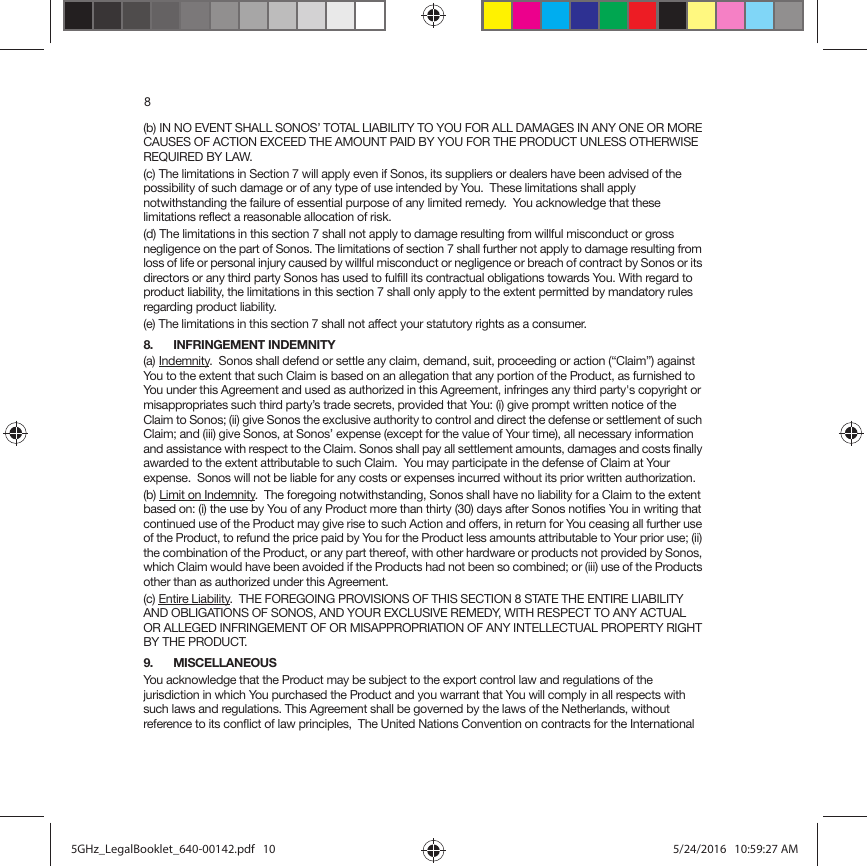 8(b) IN NO EVENT SHALL SONOS’ TOTAL LIABILITY TO YOU FOR ALL DAMAGES IN ANY ONE OR MORE CAUSES OF ACTION EXCEED THE AMOUNT PAID BY YOU FOR THE PRODUCT UNLESS OTHERWISE REQUIRED BY LAW.(c) The limitations in Section 7 will apply even if Sonos, its suppliers or dealers have been advised of the possibility of such damage or of any type of use intended by You.  These limitations shall apply notwithstanding the failure of essential purpose of any limited remedy.  You acknowledge that these limitations reflect a reasonable allocation of risk. (d) The limitations in this section 7 shall not apply to damage resulting from willful misconduct or gross negligence on the part of Sonos. The limitations of section 7 shall further not apply to damage resulting from loss of life or personal injury caused by willful misconduct or negligence or breach of contract by Sonos or its directors or any third party Sonos has used to fulfill its contractual obligations towards You. With regard to product liability, the limitations in this section 7 shall only apply to the extent permitted by mandatory rules regarding product liability.(e) The limitations in this section 7 shall not affect your statutory rights as a consumer.8. INFRINGEMENT INDEMNITY(a) Indemnity.  Sonos shall defend or settle any claim, demand, suit, proceeding or action (“Claim”) against You to the extent that such Claim is based on an allegation that any portion of the Product, as furnished to You under this Agreement and used as authorized in this Agreement, infringes any third party&apos;s copyright or misappropriates such third party’s trade secrets, provided that You: (i) give prompt written notice of the Claim to Sonos; (ii) give Sonos the exclusive authority to control and direct the defense or settlement of such Claim; and (iii) give Sonos, at Sonos’ expense (except for the value of Your time), all necessary information and assistance with respect to the Claim. Sonos shall pay all settlement amounts, damages and costs finally awarded to the extent attributable to such Claim.  You may participate in the defense of Claim at Your expense.  Sonos will not be liable for any costs or expenses incurred without its prior written authorization.(b) Limit on Indemnity.  The foregoing notwithstanding, Sonos shall have no liability for a Claim to the extent based on: (i) the use by You of any Product more than thirty (30) days after Sonos notifies You in writing that continued use of the Product may give rise to such Action and offers, in return for You ceasing all further use of the Product, to refund the price paid by You for the Product less amounts attributable to Your prior use; (ii) the combination of the Product, or any part thereof, with other hardware or products not provided by Sonos, which Claim would have been avoided if the Products had not been so combined; or (iii) use of the Products other than as authorized under this Agreement.(c) Entire Liability.  THE FOREGOING PROVISIONS OF THIS SECTION 8 STATE THE ENTIRE LIABILITY AND OBLIGATIONS OF SONOS, AND YOUR EXCLUSIVE REMEDY, WITH RESPECT TO ANY ACTUAL OR ALLEGED INFRINGEMENT OF OR MISAPPROPRIATION OF ANY INTELLECTUAL PROPERTY RIGHT BY THE PRODUCT.9. MISCELLANEOUS You acknowledge that the Product may be subject to the export control law and regulations of the jurisdiction in which You purchased the Product and you warrant that You will comply in all respects with such laws and regulations. This Agreement shall be governed by the laws of the Netherlands, without reference to its conflict of law principles,  The United Nations Convention on contracts for the International 5GHz_LegalBooklet_640-00142.pdf   105GHz_LegalBooklet_640-00142.pdf   10 5/24/2016   10:59:27 AM5/24/2016   10:59:27 AM