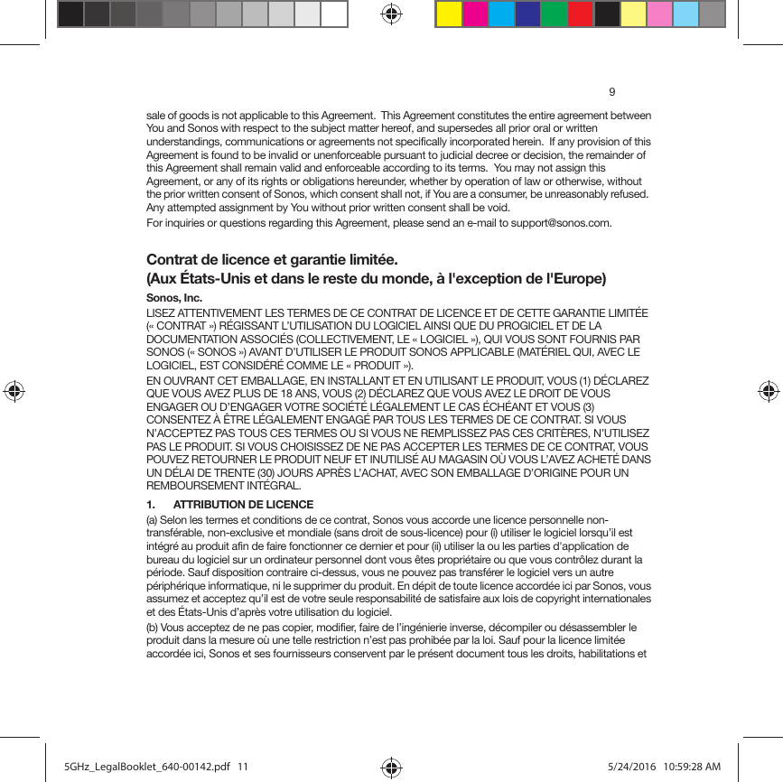 9sale of goods is not applicable to this Agreement.  This Agreement constitutes the entire agreement between You and Sonos with respect to the subject matter hereof, and supersedes all prior oral or written understandings, communications or agreements not specifically incorporated herein.  If any provision of this Agreement is found to be invalid or unenforceable pursuant to judicial decree or decision, the remainder of this Agreement shall remain valid and enforceable according to its terms.  You may not assign this Agreement, or any of its rights or obligations hereunder, whether by operation of law or otherwise, without the prior written consent of Sonos, which consent shall not, if You are a consumer, be unreasonably refused.  Any attempted assignment by You without prior written consent shall be void.  For inquiries or questions regarding this Agreement, please send an e-mail to support@sonos.com.Contrat de licence et garantie limitée. (Aux États-Unis et dans le reste du monde, à l&apos;exception de l&apos;Europe)Sonos, Inc.LISEZ ATTENTIVEMENT LES TERMES DE CE CONTRAT DE LICENCE ET DE CETTE GARANTIE LIMITÉE (« CONTRAT ») RÉGISSANT L’UTILISATION DU LOGICIEL AINSI QUE DU PROGICIEL ET DE LA DOCUMENTATION ASSOCIÉS (COLLECTIVEMENT, LE « LOGICIEL »), QUI VOUS SONT FOURNIS PAR SONOS (« SONOS ») AVANT D’UTILISER LE PRODUIT SONOS APPLICABLE (MATÉRIEL QUI, AVEC LE LOGICIEL, EST CONSIDÉRÉ COMME LE « PRODUIT »). EN OUVRANT CET EMBALLAGE, EN INSTALLANT ET EN UTILISANT LE PRODUIT, VOUS (1) DÉCLAREZ QUE VOUS AVEZ PLUS DE 18 ANS, VOUS (2) DÉCLAREZ QUE VOUS AVEZ LE DROIT DE VOUS ENGAGER OU D’ENGAGER VOTRE SOCIÉTÉ LÉGALEMENT LE CAS ÉCHÉANT ET VOUS (3) CONSENTEZ À ÊTRE LÉGALEMENT ENGAGÉ PAR TOUS LES TERMES DE CE CONTRAT. SI VOUS N’ACCEPTEZ PAS TOUS CES TERMES OU SI VOUS NE REMPLISSEZ PAS CES CRITÈRES, N’UTILISEZ PAS LE PRODUIT. SI VOUS CHOISISSEZ DE NE PAS ACCEPTER LES TERMES DE CE CONTRAT, VOUS POUVEZ RETOURNER LE PRODUIT NEUF ET INUTILISÉ AU MAGASIN OÙ VOUS L’AVEZ ACHETÉ DANS UN DÉLAI DE TRENTE (30) JOURS APRÈS L’ACHAT, AVEC SON EMBALLAGE D’ORIGINE POUR UN REMBOURSEMENT INTÉGRAL.1.  ATTRIBUTION DE LICENCE(a) Selon les termes et conditions de ce contrat, Sonos vous accorde une licence personnelle non-transférable, non-exclusive et mondiale (sans droit de sous-licence) pour (i) utiliser le logiciel lorsqu’il est intégré au produit afin de faire fonctionner ce dernier et pour (ii) utiliser la ou les parties d&apos;application de bureau du logiciel sur un ordinateur personnel dont vous êtes propriétaire ou que vous contrôlez durant la période. Sauf disposition contraire ci-dessus, vous ne pouvez pas transférer le logiciel vers un autre périphérique informatique, ni le supprimer du produit. En dépit de toute licence accordée ici par Sonos, vous assumez et acceptez qu’il est de votre seule responsabilité de satisfaire aux lois de copyright internationales et des États-Unis d’après votre utilisation du logiciel.(b) Vous acceptez de ne pas copier, modifier, faire de l’ingénierie inverse, décompiler ou désassembler le produit dans la mesure où une telle restriction n’est pas prohibée par la loi. Sauf pour la licence limitée accordée ici, Sonos et ses fournisseurs conservent par le présent document tous les droits, habilitations et 5GHz_LegalBooklet_640-00142.pdf   115GHz_LegalBooklet_640-00142.pdf   11 5/24/2016   10:59:28 AM5/24/2016   10:59:28 AM