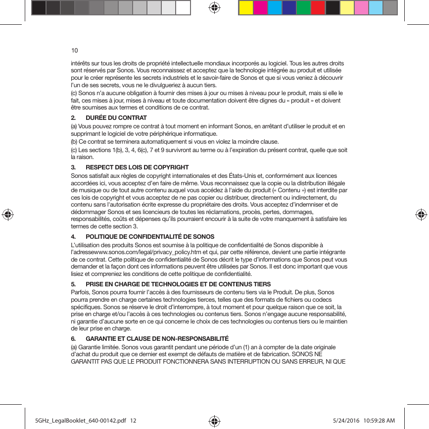 10intérêts sur tous les droits de propriété intellectuelle mondiaux incorporés au logiciel. Tous les autres droits sont réservés par Sonos. Vous reconnaissez et acceptez que la technologie intégrée au produit et utilisée pour le créer représente les secrets industriels et le savoir-faire de Sonos et que si vous veniez à découvrir l’un de ses secrets, vous ne le divulgueriez à aucun tiers. (c) Sonos n’a aucune obligation à fournir des mises à jour ou mises à niveau pour le produit, mais si elle le fait, ces mises à jour, mises à niveau et toute documentation doivent être dignes du « produit » et doivent être soumises aux termes et conditions de ce contrat.2. DURÉE DU CONTRAT(a) Vous pouvez rompre ce contrat à tout moment en informant Sonos, en arrêtant d’utiliser le produit et en supprimant le logiciel de votre périphérique informatique.(b) Ce contrat se terminera automatiquement si vous en violez la moindre clause. (c) Les sections 1(b), 3, 4, 6(c), 7 et 9 survivront au terme ou à l’expiration du présent contrat, quelle que soit la raison.3. RESPECT DES LOIS DE COPYRIGHTSonos satisfait aux règles de copyright internationales et des États-Unis et, conformément aux licences accordées ici, vous acceptez d’en faire de même. Vous reconnaissez que la copie ou la distribution illégale de musique ou de tout autre contenu auquel vous accédez à l&apos;aide du produit (« Contenu ») est interdite par ces lois de copyright et vous acceptez de ne pas copier ou distribuer, directement ou indirectement, du contenu sans l&apos;autorisation écrite expresse du propriétaire des droits. Vous acceptez d’indemniser et de dédommager Sonos et ses licencieurs de toutes les réclamations, procès, pertes, dommages, responsabilités, coûts et dépenses qu’ils pourraient encourir à la suite de votre manquement à satisfaire les termes de cette section 3. 4. POLITIQUE DE CONFIDENTIALITÉ DE SONOSL’utilisation des produits Sonos est soumise à la politique de confidentialité de Sonos disponible à l’adressewww.sonos.com/legal/privacy_policy.htm et qui, par cette référence, devient une partie intégrante de ce contrat. Cette politique de confidentialité de Sonos décrit le type d’informations que Sonos peut vous demander et la façon dont ces informations peuvent être utilisées par Sonos. Il est donc important que vous lisiez et compreniez les conditions de cette politique de confidentialité. 5. PRISE EN CHARGE DE TECHNOLOGIES ET DE CONTENUS TIERSParfois, Sonos pourra fournir l’accès à des fournisseurs de contenu tiers via le Produit. De plus, Sonos pourra prendre en charge certaines technologies tierces, telles que des formats de fichiers ou codecs spécifiques. Sonos se réserve le droit d’interrompre, à tout moment et pour quelque raison que ce soit, la prise en charge et/ou l’accès à ces technologies ou contenus tiers. Sonos n’engage aucune responsabilité, ni garantie d’aucune sorte en ce qui concerne le choix de ces technologies ou contenus tiers ou le maintien de leur prise en charge.6. GARANTIE ET CLAUSE DE NON-RESPONSABILITÉ(a) Garantie limitée. Sonos vous garantit pendant une période d’un (1) an à compter de la date originale d’achat du produit que ce dernier est exempt de défauts de matière et de fabrication. SONOS NE GARANTIT PAS QUE LE PRODUIT FONCTIONNERA SANS INTERRUPTION OU SANS ERREUR, NI QUE 5GHz_LegalBooklet_640-00142.pdf   125GHz_LegalBooklet_640-00142.pdf   12 5/24/2016   10:59:28 AM5/24/2016   10:59:28 AM