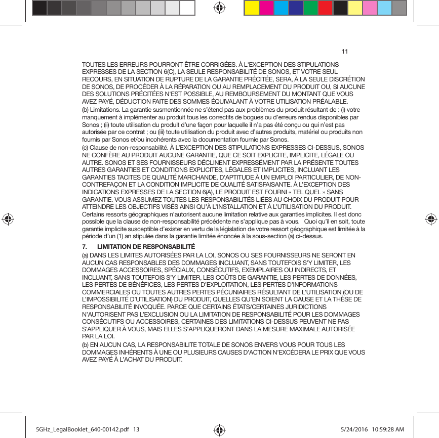 11TOUTES LES ERREURS POURRONT ÊTRE CORRIGÉES. À L&apos;EXCEPTION DES STIPULATIONS EXPRESSES DE LA SECTION 6(C), LA SEULE RESPONSABILITÉ DE SONOS, ET VOTRE SEUL RECOURS, EN SITUATION DE RUPTURE DE LA GARANTIE PRÉCITÉE, SERA, À LA SEULE DISCRÉTION DE SONOS, DE PROCÉDER À LA RÉPARATION OU AU REMPLACEMENT DU PRODUIT OU, SI AUCUNE DES SOLUTIONS PRÉCITÉES N&apos;EST POSSIBLE, AU REMBOURSEMENT DU MONTANT QUE VOUS AVEZ PAYÉ, DÉDUCTION FAITE DES SOMMES ÉQUIVALANT À VOTRE UTILISATION PRÉALABLE.(b) Limitations. La garantie susmentionnée ne s’étend pas aux problèmes du produit résultant de : (i) votre manquement à implémenter au produit tous les correctifs de bogues ou d’erreurs rendus disponibles par Sonos ; (ii) toute utilisation du produit d’une façon pour laquelle il n’a pas été conçu ou qui n’est pas autorisée par ce contrat ; ou (iii) toute utilisation du produit avec d’autres produits, matériel ou produits non fournis par Sonos et/ou incohérents avec la documentation fournie par Sonos.(c) Clause de non-responsabilité. À L’EXCEPTION DES STIPULATIONS EXPRESSES CI-DESSUS, SONOS NE CONFÈRE AU PRODUIT AUCUNE GARANTIE, QUE CE SOIT EXPLICITE, IMPLICITE, LÉGALE OU AUTRE. SONOS ET SES FOURNISSEURS DÉCLINENT EXPRESSÉMENT PAR LA PRÉSENTE TOUTES AUTRES GARANTIES ET CONDITIONS EXPLICITES, LÉGALES ET IMPLICITES, INCLUANT LES GARANTIES TACITES DE QUALITÉ MARCHANDE, D’APTITUDE À UN EMPLOI PARTICULIER, DE NON-CONTREFAÇON ET LA CONDITION IMPLICITE DE QUALITÉ SATISFAISANTE. À L’EXCEPTION DES INDICATIONS EXPRESSES DE LA SECTION 6(A), LE PRODUIT EST FOURNI « TEL QUEL » SANS GARANTIE. VOUS ASSUMEZ TOUTES LES RESPONSABILITÉS LIÉES AU CHOIX DU PRODUIT POUR ATTEINDRE LES OBJECTIFS VISÉS AINSI QU’À L’INSTALLATION ET À L’UTILISATION DU PRODUIT. Certains ressorts géographiques n’autorisent aucune limitation relative aux garanties implicites. Il est donc possible que la clause de non-responsabilité précédente ne s’applique pas à vous.   Quoi qu’il en soit, toute garantie implicite susceptible d’exister en vertu de la législation de votre ressort géographique est limitée à la période d’un (1) an stipulée dans la garantie limitée énoncée à la sous-section (a) ci-dessus.7. LIMITATION DE RESPONSABILITÉ(a) DANS LES LIMITES AUTORISÉES PAR LA LOI, SONOS OU SES FOURNISSEURS NE SERONT EN AUCUN CAS RESPONSABLES DES DOMMAGES INCLUANT, SANS TOUTEFOIS S’Y LIMITER, LES DOMMAGES ACCESSOIRES, SPÉCIAUX, CONSÉCUTIFS, EXEMPLAIRES OU INDIRECTS, ET INCLUANT, SANS TOUTEFOIS S’Y LIMITER, LES COÛTS DE GARANTIE, LES PERTES DE DONNÉES, LES PERTES DE BÉNÉFICES, LES PERTES D’EXPLOITATION, LES PERTES D’INFORMATIONS COMMERCIALES OU TOUTES AUTRES PERTES PÉCUNIAIRES RÉSULTANT DE L’UTILISATION (OU DE L’IMPOSSIBILITÉ D’UTILISATION) DU PRODUIT, QUELLES QU’EN SOIENT LA CAUSE ET LA THÈSE DE RESPONSABILITÉ INVOQUÉE. PARCE QUE CERTAINS ÉTATS/CERTAINES JURIDICTIONS N’AUTORISENT PAS L’EXCLUSION OU LA LIMITATION DE RESPONSABILITÉ POUR LES DOMMAGES CONSÉCUTIFS OU ACCESSOIRES, CERTAINES DES LIMITATIONS CI-DESSUS PEUVENT NE PAS S’APPLIQUER À VOUS, MAIS ELLES S’APPLIQUERONT DANS LA MESURE MAXIMALE AUTORISÉE PAR LA LOI.(b) EN AUCUN CAS, LA RESPONSABILITE TOTALE DE SONOS ENVERS VOUS POUR TOUS LES DOMMAGES INHÉRENTS À UNE OU PLUSIEURS CAUSES D’ACTION N’EXCÉDERA LE PRIX QUE VOUS AVEZ PAYÉ À L’ACHAT DU PRODUIT.5GHz_LegalBooklet_640-00142.pdf   135GHz_LegalBooklet_640-00142.pdf   13 5/24/2016   10:59:28 AM5/24/2016   10:59:28 AM