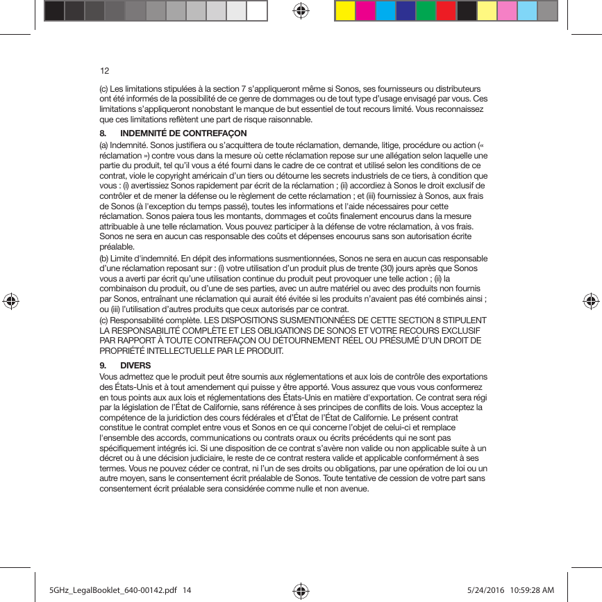 12(c) Les limitations stipulées à la section 7 s’appliqueront même si Sonos, ses fournisseurs ou distributeurs ont été informés de la possibilité de ce genre de dommages ou de tout type d’usage envisagé par vous. Ces limitations s’appliqueront nonobstant le manque de but essentiel de tout recours limité. Vous reconnaissez que ces limitations reflètent une part de risque raisonnable. 8. INDEMNITÉ DE CONTREFAÇON(a) Indemnité. Sonos justifiera ou s’acquittera de toute réclamation, demande, litige, procédure ou action (« réclamation ») contre vous dans la mesure où cette réclamation repose sur une allégation selon laquelle une partie du produit, tel qu’il vous a été fourni dans le cadre de ce contrat et utilisé selon les conditions de ce contrat, viole le copyright américain d’un tiers ou détourne les secrets industriels de ce tiers, à condition que vous : (i) avertissiez Sonos rapidement par écrit de la réclamation ; (ii) accordiez à Sonos le droit exclusif de contrôler et de mener la défense ou le règlement de cette réclamation ; et (iii) fournissiez à Sonos, aux frais de Sonos (à l&apos;exception du temps passé), toutes les informations et l&apos;aide nécessaires pour cette réclamation. Sonos paiera tous les montants, dommages et coûts finalement encourus dans la mesure attribuable à une telle réclamation. Vous pouvez participer à la défense de votre réclamation, à vos frais. Sonos ne sera en aucun cas responsable des coûts et dépenses encourus sans son autorisation écrite préalable.(b) Limite d&apos;indemnité. En dépit des informations susmentionnées, Sonos ne sera en aucun cas responsable d’une réclamation reposant sur : (i) votre utilisation d’un produit plus de trente (30) jours après que Sonos vous a averti par écrit qu’une utilisation continue du produit peut provoquer une telle action ; (ii) la combinaison du produit, ou d’une de ses parties, avec un autre matériel ou avec des produits non fournis par Sonos, entraînant une réclamation qui aurait été évitée si les produits n’avaient pas été combinés ainsi ; ou (iii) l’utilisation d’autres produits que ceux autorisés par ce contrat.(c) Responsabilité complète. LES DISPOSITIONS SUSMENTIONNÉES DE CETTE SECTION 8 STIPULENT LA RESPONSABILITÉ COMPLÈTE ET LES OBLIGATIONS DE SONOS ET VOTRE RECOURS EXCLUSIF PAR RAPPORT À TOUTE CONTREFAÇON OU DÉTOURNEMENT RÉEL OU PRÉSUMÉ D’UN DROIT DE PROPRIÉTÉ INTELLECTUELLE PAR LE PRODUIT.9. DIVERSVous admettez que le produit peut être soumis aux réglementations et aux lois de contrôle des exportations des États-Unis et à tout amendement qui puisse y être apporté. Vous assurez que vous vous conformerez en tous points aux aux lois et réglementations des États-Unis en matière d&apos;exportation. Ce contrat sera régi par la législation de l’État de Californie, sans référence à ses principes de conflits de lois. Vous acceptez la compétence de la juridiction des cours fédérales et d’État de l’État de Californie. Le présent contrat constitue le contrat complet entre vous et Sonos en ce qui concerne l’objet de celui-ci et remplace l&apos;ensemble des accords, communications ou contrats oraux ou écrits précédents qui ne sont pas spécifiquement intégrés ici. Si une disposition de ce contrat s’avère non valide ou non applicable suite à un décret ou à une décision judiciaire, le reste de ce contrat restera valide et applicable conformément à ses termes. Vous ne pouvez céder ce contrat, ni l’un de ses droits ou obligations, par une opération de loi ou un autre moyen, sans le consentement écrit préalable de Sonos. Toute tentative de cession de votre part sans consentement écrit préalable sera considérée comme nulle et non avenue. 5GHz_LegalBooklet_640-00142.pdf   145GHz_LegalBooklet_640-00142.pdf   14 5/24/2016   10:59:28 AM5/24/2016   10:59:28 AM