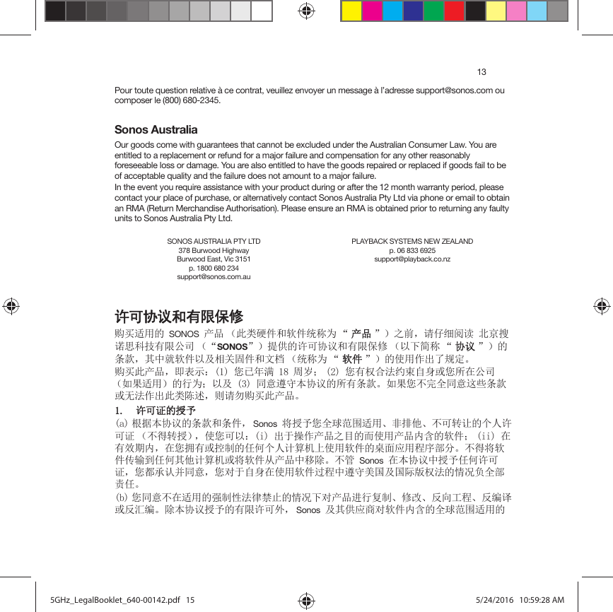13Pour toute question relative à ce contrat, veuillez envoyer un message à l’adresse support@sonos.com ou composer le (800) 680-2345.Sonos AustraliaOur goods come with guarantees that cannot be excluded under the Australian Consumer Law. You are entitled to a replacement or refund for a major failure and compensation for any other reasonably foreseeable loss or damage. You are also entitled to have the goods repaired or replaced if goods fail to be of acceptable quality and the failure does not amount to a major failure.In the event you require assistance with your product during or after the 12 month warranty period, please contact your place of purchase, or alternatively contact Sonos Australia Pty Ltd via phone or email to obtain an RMA (Return Merchandise Authorisation). Please ensure an RMA is obtained prior to returning any faulty units to Sonos Australia Pty Ltd.䇮ਥঅ䇤ૂᴿ䲆ؓؤ䍝Ҡ䘲⭘ⲴSONOSӗ૱ ˄↔㊫⺜Ԧ઼䖟Ԧ㔏〠Ѫ Ā ӗӗ૱ā˅ѻࡽˈ䈧Ԅ㓶䰵䈫ेӜᩌ䈪ᙍ、ᢰᴹ䲀ޜਨ ˄ĀSONOSā˅ᨀ׋Ⲵ䇨ਟॿ䇞઼ᴹ䲀؍؞ ˄ԕлㆰ〠 Ā ॿॿ䇞ā˅ⲴᶑⅮˈަѝቡ䖟Ԧԕ৺⴨ޣപԦ઼᮷ẓ ˄㔏〠Ѫ Ā 䖟䖟Ԧā˅Ⲵ֯⭘֌ࠪҶ㿴ᇊǄ䍝Ҡ↔ӗ૱ˈণ㺘⽪˖ᛘᐢᒤ┑ઘ኱˗ ᛘᴹᵳਸ⌅㓖ᶏ㠚䓛ᡆᛘᡰ൘ޜਨ˄ྲ᷌䘲⭘˅Ⲵ㹼Ѫ˗ԕ৺਼᜿䚥ᆸᵜॿ䇞ⲴᡰᴹᶑⅮǄྲ᷌ᛘнᆼޘ਼᜿䘉ӋᶑⅮᡆᰐ⌅֌ࠪ↔㊫䱸䘠ˈࡉ䈧य䍝Ҡ↔ӗ૱Ǆ 䇨ਟ䇱ⲴᦸҸD ṩᦞᵜॿ䇞ⲴᶑⅮ઼ᶑԦˈ SonosሶᦸҸᛘޘ⨳㤳ത䘲⭘ǃ䶎ᧂԆǃнਟ䖜䇙ⲴњӪ䇨ਟ䇱 ˄нᗇ䖜ᦸ˅ˈ֯ᛘਟԕ˖LࠪҾ᫽֌ӗ૱ѻⴞⲴ㘼֯⭘ӗ૱޵ਜ਼Ⲵ䖟Ԧ˗ LL൘ᴹ᭸ᵏ޵ˈ൘ᛘᤕᴹᡆ᧗ࡦⲴԫօњӪ䇑㇇ᵪк֯⭘䖟ԦⲴṼ䶒ᓄ⭘〻ᒿ䜘࠶Ǆнᗇሶ䖟ԦՐ䗃ࡠԫօަԆ䇑㇇ᵪᡆሶ䖟ԦӾӗ૱ѝ〫䲔Ǆн㇑Sonos൘ᵜॿ䇞ѝᦸҸԫօ䇨ਟ䇱ˈᛘ䜭᢯䇔ᒦ਼᜿ˈᛘሩҾ㠚䓛൘֯⭘䖟Ԧ䗷〻ѝ䚥ᆸ㖾ഭ৺ഭ䱵⡸ᵳ⌅Ⲵᛵߥ䍏ޘ䜘䍓ԫǄE ᛘ਼᜿н൘䘲⭘Ⲵᕪࡦᙗ⌅ᖻ⾱→Ⲵᛵߥлሩӗ૱䘋㹼༽ࡦǃ؞᭩ǃ৽ੁᐕ〻ǃ৽㕆䈁ᡆ৽≷㕆Ǆ䲔ᵜॿ䇞ᦸҸⲴᴹ䲀䇨ਟཆˈ Sonos৺ަ׋ᓄ୶ሩ䖟Ԧ޵ਜ਼Ⲵޘ⨳㤳ത䘲⭘ⲴSONOS AUSTRALIA PTY LTD378 Burwood Highway Burwood East, Vic 3151p. 1800 680 234 support@sonos.com.auPLAYBACK SYSTEMS NEW ZEALANDp. 06 833 6925support@playback.co.nz5GHz_LegalBooklet_640-00142.pdf   155GHz_LegalBooklet_640-00142.pdf   15 5/24/2016   10:59:28 AM5/24/2016   10:59:28 AM