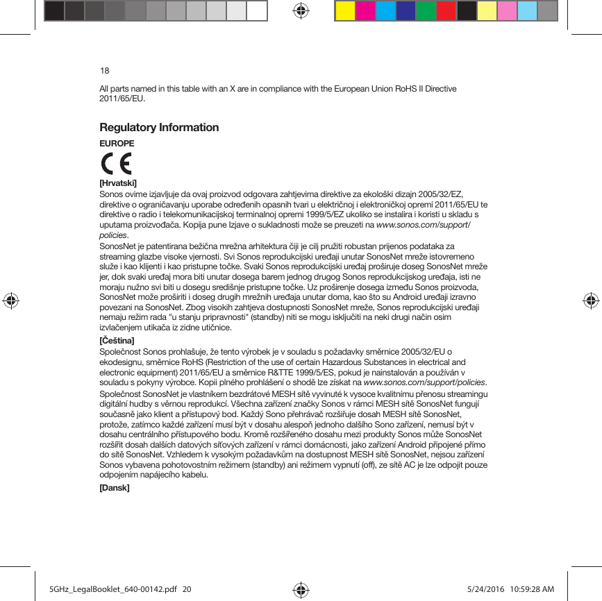 18All parts named in this table with an X are in compliance with the European Union RoHS II Directive  2011/65/EU.Regulatory InformationEUROPE [Hrvatski]Sonos ovime izjavljuje da ovaj proizvod odgovara zahtjevima direktive za ekološki dizajn 2005/32/EZ, direktive o ograničavanju uporabe određenih opasnih tvari u električnoj i elektroničkoj opremi 2011/65/EU te direktive o radio i telekomunikacijskoj terminalnoj opremi 1999/5/EZ ukoliko se instalira i koristi u skladu s uputama proizvođača. Kopija pune Izjave o sukladnosti može se preuzeti na www.sonos.com/support/policies.SonosNet je patentirana bežična mrežna arhitektura čiji je cilj pružiti robustan prijenos podataka za streaming glazbe visoke vjernosti. Svi Sonos reprodukcijski uređaji unutar SonosNet mreže istovremeno služe i kao klijenti i kao pristupne točke. Svaki Sonos reprodukcijski uređaj proširuje doseg SonosNet mreže jer, dok svaki uređaj mora biti unutar dosega barem jednog drugog Sonos reprodukcijskog uređaja, isti ne moraju nužno svi biti u dosegu središnje pristupne točke. Uz proširenje dosega između Sonos proizvoda, SonosNet može proširiti i doseg drugih mrežnih uređaja unutar doma, kao što su Android uređaji izravno povezani na SonosNet. Zbog visokih zahtjeva dostupnosti SonosNet mreže, Sonos reprodukcijski uređaji nemaju režim rada &quot;u stanju pripravnosti&quot; (standby) niti se mogu isključiti na neki drugi način osim izvlačenjem utikača iz zidne utičnice.[Čeština]Společnost Sonos prohlašuje, že tento výrobek je v souladu s požadavky směrnice 2005/32/EU o ekodesignu, směrnice RoHS (Restriction of the use of certain Hazardous Substances in electrical and electronic equipment) 2011/65/EU a směrnice R&amp;TTE 1999/5/ES, pokud je nainstalován a používán v souladu s pokyny výrobce. Kopii plného prohlášení o shodě lze získat na www.sonos.com/support/policies.Společnost SonosNet je vlastníkem bezdrátové MESH sítě vyvinuté k vysoce kvalitnímu přenosu streamingu digitální hudby s věrnou reprodukcí. Všechna zařízení značky Sonos v rámci MESH sítě SonosNet fungují současně jako klient a přístupový bod. Každý Sono přehrávač rozšiřuje dosah MESH sítě SonosNet, protože, zatímco každé zařízení musí být v dosahu alespoň jednoho dalšího Sono zařízení, nemusí být v dosahu centrálního přístupového bodu. Kromě rozšířeného dosahu mezi produkty Sonos může SonosNet rozšířit dosah dalších datových síťových zařízení v rámci domácnosti, jako zařízení Android připojené přímo do sítě SonosNet. Vzhledem k vysokým požadavkům na dostupnost MESH sítě SonosNet, nejsou zařízení Sonos vybavena pohotovostním režimem (standby) ani režimem vypnutí (off), ze sítě AC je lze odpojit pouze odpojením napájecího kabelu.[Dansk]5GHz_LegalBooklet_640-00142.pdf   205GHz_LegalBooklet_640-00142.pdf   20 5/24/2016   10:59:28 AM5/24/2016   10:59:28 AM