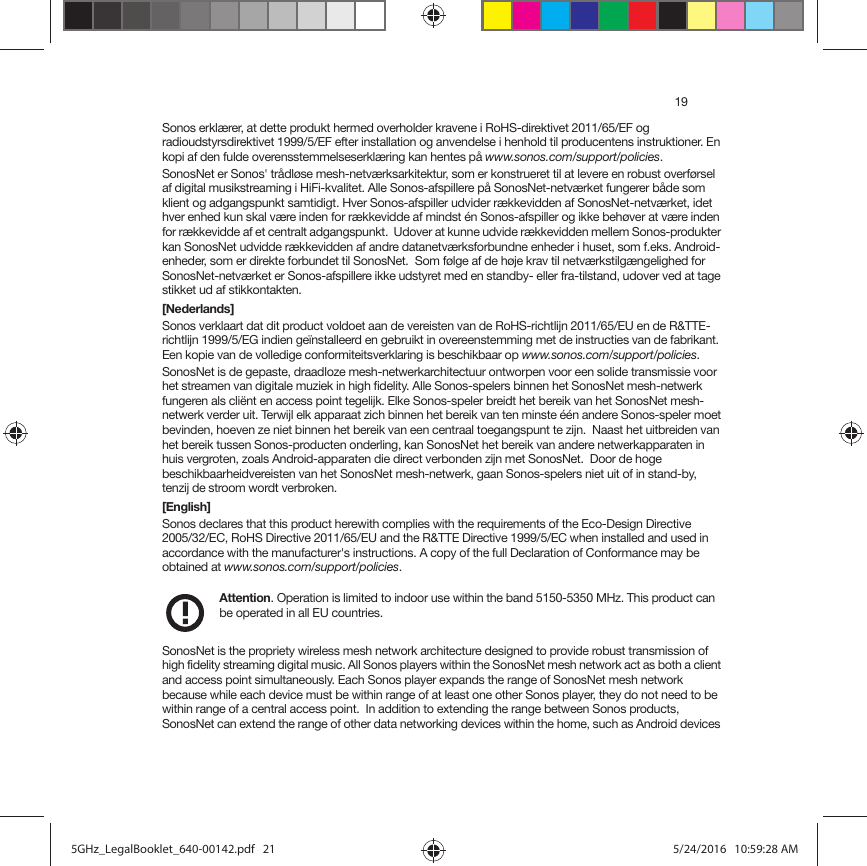 19Sonos erklærer, at dette produkt hermed overholder kravene i RoHS-direktivet 2011/65/EF og radioudstyrsdirektivet 1999/5/EF efter installation og anvendelse i henhold til producentens instruktioner. En kopi af den fulde overensstemmelseserklæring kan hentes på www.sonos.com/support/policies.SonosNet er Sonos&apos; trådløse mesh-netværksarkitektur, som er konstrueret til at levere en robust overførsel af digital musikstreaming i HiFi-kvalitet. Alle Sonos-afspillere på SonosNet-netværket fungerer både som klient og adgangspunkt samtidigt. Hver Sonos-afspiller udvider rækkevidden af SonosNet-netværket, idet hver enhed kun skal være inden for rækkevidde af mindst én Sonos-afspiller og ikke behøver at være inden for rækkevidde af et centralt adgangspunkt.  Udover at kunne udvide rækkevidden mellem Sonos-produkter kan SonosNet udvidde rækkevidden af andre datanetværksforbundne enheder i huset, som f.eks. Android-enheder, som er direkte forbundet til SonosNet.  Som følge af de høje krav til netværkstilgængelighed for SonosNet-netværket er Sonos-afspillere ikke udstyret med en standby- eller fra-tilstand, udover ved at tage stikket ud af stikkontakten.[Nederlands]Sonos verklaart dat dit product voldoet aan de vereisten van de RoHS-richtlijn 2011/65/EU en de R&amp;TTE-richtlijn 1999/5/EG indien geïnstalleerd en gebruikt in overeenstemming met de instructies van de fabrikant. Een kopie van de volledige conformiteitsverklaring is beschikbaar op www.sonos.com/support/policies.SonosNet is de gepaste, draadloze mesh-netwerkarchitectuur ontworpen voor een solide transmissie voor het streamen van digitale muziek in high fidelity. Alle Sonos-spelers binnen het SonosNet mesh-netwerk fungeren als cliënt en access point tegelijk. Elke Sonos-speler breidt het bereik van het SonosNet mesh-netwerk verder uit. Terwijl elk apparaat zich binnen het bereik van ten minste één andere Sonos-speler moet bevinden, hoeven ze niet binnen het bereik van een centraal toegangspunt te zijn.  Naast het uitbreiden van het bereik tussen Sonos-producten onderling, kan SonosNet het bereik van andere netwerkapparaten in huis vergroten, zoals Android-apparaten die direct verbonden zijn met SonosNet.  Door de hoge beschikbaarheidvereisten van het SonosNet mesh-netwerk, gaan Sonos-spelers niet uit of in stand-by, tenzij de stroom wordt verbroken.[English]Sonos declares that this product herewith complies with the requirements of the Eco-Design Directive  2005/32/EC, RoHS Directive 2011/65/EU and the R&amp;TTE Directive 1999/5/EC when installed and used in accordance with the manufacturer&apos;s instructions. A copy of the full Declaration of Conformance may be obtained at www.sonos.com/support/policies.Attention. Operation is limited to indoor use within the band 5150-5350 MHz. This product can be operated in all EU countries. SonosNet is the propriety wireless mesh network architecture designed to provide robust transmission of high fidelity streaming digital music. All Sonos players within the SonosNet mesh network act as both a client and access point simultaneously. Each Sonos player expands the range of SonosNet mesh network because while each device must be within range of at least one other Sonos player, they do not need to be within range of a central access point.  In addition to extending the range between Sonos products, SonosNet can extend the range of other data networking devices within the home, such as Android devices 5GHz_LegalBooklet_640-00142.pdf   215GHz_LegalBooklet_640-00142.pdf   21 5/24/2016   10:59:28 AM5/24/2016   10:59:28 AM